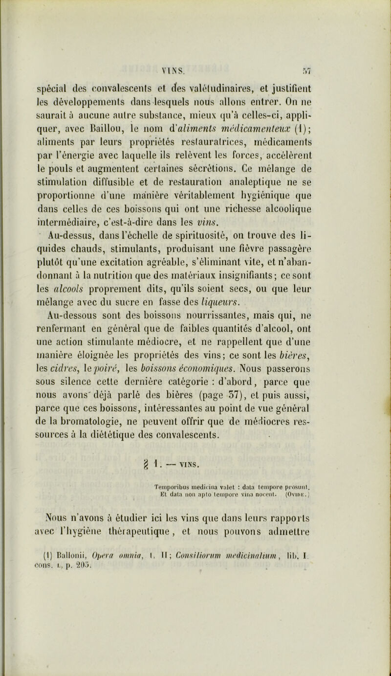 spécial des convalescenis et (tes valéludinaires, et justifient les développements dans lesquels nous allons entrer. On ne saurait à aucune autre substance, mieux (ju’à celles-ci, appli- quer, avec Bâillon, le nom à^'aliments médicamenteux (1); aliments par leurs propriétés reslauralrices, médicaments par l’énergie avec laquelle ils relèvent les forces, accélèrent le pouls et augmentent certaines sécrétions. Ce mélange de stimulation diffusible et de restauration analeptique ne se proportionne d’une manière véritablement hygiénique que dans celles de ces boissons qui ont une richesse alcoolique intermédiaire, c’est-à-dire dans les vins. • Au-dessus, dans l’échelle de spirituosité, on trouve des li- quides chauds, stimulants, produisant une fièvre passagère plutôt qu’une excitation agréable, s’éliminant vite, et n’aban- donnant à la nutrition que des matériaux insignifiants; ce sont les alcools proprement dits, qu’ils soient secs, ou que leur mélange avec du sucre en fasse des liqueurs. Au-dessous sont des boissons nourrissantes, mais qui, ne renfermant en général que de faibles quantités d’alcool, ont une action stimulante médiocre, et ne rappellent que d’une manière éloignée les propriétés des vins; ce sont les bières, les cidres, le poiré, les boissons économiques. Nous passerons sous silence cette dernière catégorie : d’abord, parce que nous avons'déjà parlé des bières (page 57), et puis aussi, parce que ces boissons, intéressantes au point de vue général de la bromatologie, ne peuvent offrir que de mérliocres res- sources à la diététique des convalescents. g 1 . — VINS. Temporibus medit ina valet : data lempore prosmil. EL data non aplo Lempore vina nocenl. (Oviuk.) Nous n’avons à étudier ici les vins que dans leurs rapports avec l’hygiène thérapeutique, et nous pouvons admettre (1) Ballonii, 0^/era omnia, I. If; Co)isilionnn medichuihuni, lib, I. cous. I., p. 2D.>.