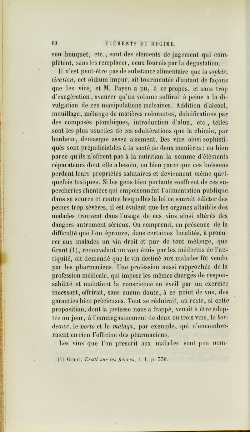 son bouquet, etc., sont des éléments de jugement qui com- plètent, sans les remplacer, ceux fournis par la dégustation. Il n’est peut-être pas de substance alimenlaire que la sophis, tication, cet oïdium impur, ait tourmentée d’autant de façons que les vins, et M. Payen a pu, à ce propos, et sans trop d’exagération, avancer qu’un volume suffirait à peine à la di- vulgation de ces manipulations malsaines. Addition d’alcool, mouillage, mélange de matières colorantes, dulcifications par des composés plombiques, introduction d’alun, etc., telles sont les plus usuelles de ces adultérations que la chimie, par bonheur, démasque assez aisément. Des vins ainsi sophisti- qués sont préjudiciahles à la santé de deux manières : ou bien parce qu’ils n’offrent pas à la nutrition la somme d’éléments réparateurs dont elle a besoin, ou bien parce que ces boissons perdent leurs propriétés salutaires et deviennent même quel- quefois toxiques. Si les gens bien iiortanls souffrent de ces su- percheries éhontées qui empoisonnent l’alimentation publique dans sa source et contre lesquelles la loi ne saurait édicter des peines trop sévères, il est évident que les organes affaiblis des malades trouvent dans l’usage de ces vins ainsi altérés des dangers autrement sérieux. On comprend, en présence de la difficulté que l’on éprouve, dans certaines localités, à procu - rer aux malades un vin droit et pur de tout mélange, que Grant ( l), renouvelant un vœu émis par les médecins de l’an- liquilé, ait demandé que le vin destiné aux malades fût vendu par les pharmaciens. Une profession aussi rapprochée de la profession médicale, qui impose les mêmes charges de respon- sabilité et maintient la conscience en éveil par un exercice incessant, offrirait, sans aucun doute, à ce point de vue, des garanties bien précieuses. Tout se réduirait, au reste, si celle proposition, dont la justesse nous a frappé, venait à être adop- tée un jour, à l’emmagasinement de deux on trois vins, le bor- deaux, le porto et le 7nala(ja^ par exemple, qui n’cncomhrc- raient en rien l’officine des pharmaciens. Les vins que l’on prescrit aux malades sont jien nom- (l) Grnnt, Essai sur /es firrrrs. I. 1, p. r)50.