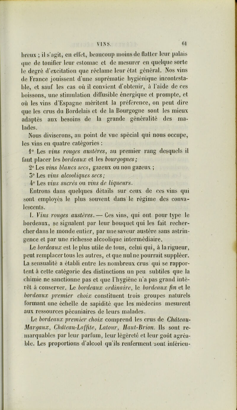 broux ; il s’iigit, cii eilel, beaucoup moins do Hallor leur palais (pic do tonifier leur estomac et do mesurer on quelcpio sorte le degré d’excitation que réclame leur étal général. Nos vins de France jouissent d’une suprématie hygiénique incontesta- ble, et sauf les cas où il convient d’obtenir, à l’aide de ces boissons, une stimulation diffusible énergique et prompte, et où les vins d’Espagne méritent la préférence, on peut dire que les crus du Bordelais et de la Bourgogne sont les mieux adaptés aux besoins de la grande généralité des ma- lades. Nous diviserons, au point de vue spécial qui nous occupe, les vins en quatre catégories : 1° Les vins rouges austères, au premier rang desquels il faut placer les bordeaux et les bourgognes ; Les vms blancs secs, gazeux ou non gazeux ; 5° Les vins alcooliques secs ; ¥ Les vins sucrés ou vins de liqueurs. Entrons dans quelques détails sur ceux de ces vins qui sont employés le plus souvent dans le régime des conva- lescents. 1. Vins rouges austères.— Ces vins, qui ont pour type le bordeaux, se signalent par leur bouquet qui les fait recher- cher dans le monde entier, par une saveur austère sans astrin- gence et par une richesse alcoolique intermédiaire. Le bordeaux est le plus utile de tous, celui qui, à langueur, peut remplacer tous les autres, et que nul ne pourrait suppléer. La sensualité a établi entre les nombreux crus qui se rappor- tent à celte catégorie des distinctions un peu subtiles que la chimie ne sanctionne pas et que l’hygiène n’a pas grand inté- rêt à conserver. Le bordeaux ordinaire, le bordeaux fin et le bordeaux 'premier choix constituent trois groupes naturels formant une échelle de sapidité que les médecins mesurent aux ressources pécuniaires de leurs malades. Le bordeaux premier choix comprend les crus de Château- Margaux, Cliâteau-Laffite, Latour, Haut-Brion. Ils sont re- marquables par leur parfum, leur légèreté et leur goût agréa- ble. Les proportions d’alcool qu’ils renferment'sont inferieu-