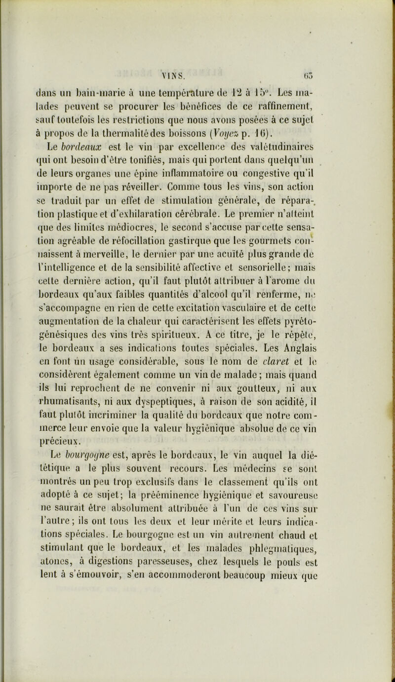 dans un bain-inarie à une température de à 15'’. Les ma- lades peuvent se procurer les bénéfices de ce raffinement, sauf toutefois les restrictions que nous avons posées à ce sujet à propos de la thermalitédes boissons [Voyez p. 10). Le bordeaux est le vin par excellence des valétudinaires qui ont besoin d’être tonifiés, mais qui portent dans quelqu’un de leurs organes une épine inflammatoire ou congestive qu’il importe de ne pas réveiller. Comme tous les vins, son action se traduit par un effet de stimulation générale, de répara-, lion plastique et d’exbilaration cérébrale. Le premier n’alteint que des limites médiocres, le second s’accuse parcelle sensa- tion agréable de réfocillation gastirque que les gourmets con- naissent à merveille, le dernier par une acuïté plus grande de l’intelligence et de la sensibilité affective et sensorielle; mais celte dernière action, qu’il faut plutôt altribuer à l’arome du bordeaux qu’aux faibles quantités d’alcool qu’il renferme, ne s'accompagne en rien de cette excitation vasculaire et de celte augmentation de la chaleur qui caractérisent les effets pyréto- génésiques des vins très spiritueux. A ce titre, je le répète, le bordeaux a ses indications toutes spéciales. Les Anglais en font ùn usage considérable, sous le nom de claret et le considèrent également comme un vin de malade ; mais quand ils lui reprochent de ne convenir ni aux goutteux, ni aux rhumatisants, ni aux dyspeptiques, à raison de son acidité, il faut plulôt incriminer la qualité du bordeaux que notre com- merce leur envoie que la valeur hygiénique absolue de ce vin précieux. Le bourgogne est, après le bordeaux, le vin auquel la dié- tétique a le plus souvent recours. Les médecins se sont montrés un peu trop exclusifs dans le classement qu’ils ont adopté à ce sujet; la prééminence hygiénique et savoureuse ne saurait être absolument attribuée à fun de ces vins sur l’autre; ils ont tous les deux et leur mérite et leurs indica- tions spéciales. Le bourgogne est un vin anlrement chaud et stimulant que le bordeaux, et les malades phlegnialiques, atones, à digestions paresseuses, chez lesquels le pouls est lent à s’émouvoir, s’en accommoderont beaucoup mieux que