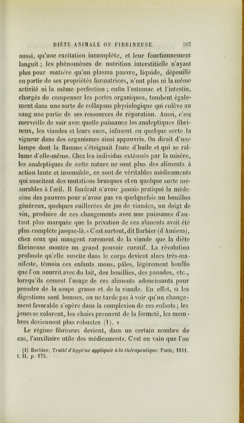 aussi, qu’une excilaliou incomplète, et leur fonctionnement languit ; les phénomènes de nutrition interstitielle n’ayant plus pour matière qu’un plasma pauvre, liquide, dépouillé en partie de ses propriétés formatrices, n’ont plus ni la mémo activité ni la même perfection ; enfin l'estomac et l’intestin, chargés de compenser les pertes organiques, tombent égale- ment dans une sorte de collapsus physiologique qui eidève au sang une partie de ses ressources de réparation. Aussi, c’est merveille de voir avec quelle puissance les analeptiques fibri- neux, les viandes et leurs sucs, infusent en quelque sorte la vigueur dans des organismes ainsi appauvris. On dirait d’une lampe dont la flamme s’éteignait faute d’huile et qui se ral- lume d’elle-même. Chez les individus exténués par la misère, les analeptiques de cette nature ne sont plus des aliments à action lente et insensible, ce sont de véritables médicaments qui suscitent des mutations brusques et en quelque sorte me- surables à l’œil. Il faudrait n'avoir jamais pratiqué la méde- cine des pauvres pour n’avoir pas vu quelquefois un bouillon généreux, quelques cuillerées de jus de viandes, un doigt de vin, produire de ces changements avec une puissance d’au- tant plus marquée que la privation de ces aliments avait été plus complète jusque-là. « C’est surtout, dit Barbier (d’Amiens), chez ceux qui mangent rarement de la viande que la diète fibrineuse montre un grand pouvoir curatif. La révolution profonde qu’elle suscite dans le corps devient alors très-ma- nifeste, témoin ces enfants mous, pâles, légèrement bouffis que l’on nourrit avec du lait, des bouillies, des panades, etc., lorsqu’ils cessent l’usage de ces aliments adoucissants pour prendre de la soupe grasse et de la viande. En effet, si les digestions sont bonnes, on ne tarde pas à voir qu’un change- ment favorable s’opère dans la complexion de ces enfants ; les joliesse colorent, les chairs prennent de la fermeté, les mem- bres deviennent plus robustes (1). » Le régime fibrineux devient, dans un certain nombre de cas, l’auxiliaire utile des médicaments. C’est en vain que l’on (1) Barbier, Traité(l'htjgiône appliquée à la tliérapeiUique. Paris, 18H. t. II, p. 172.