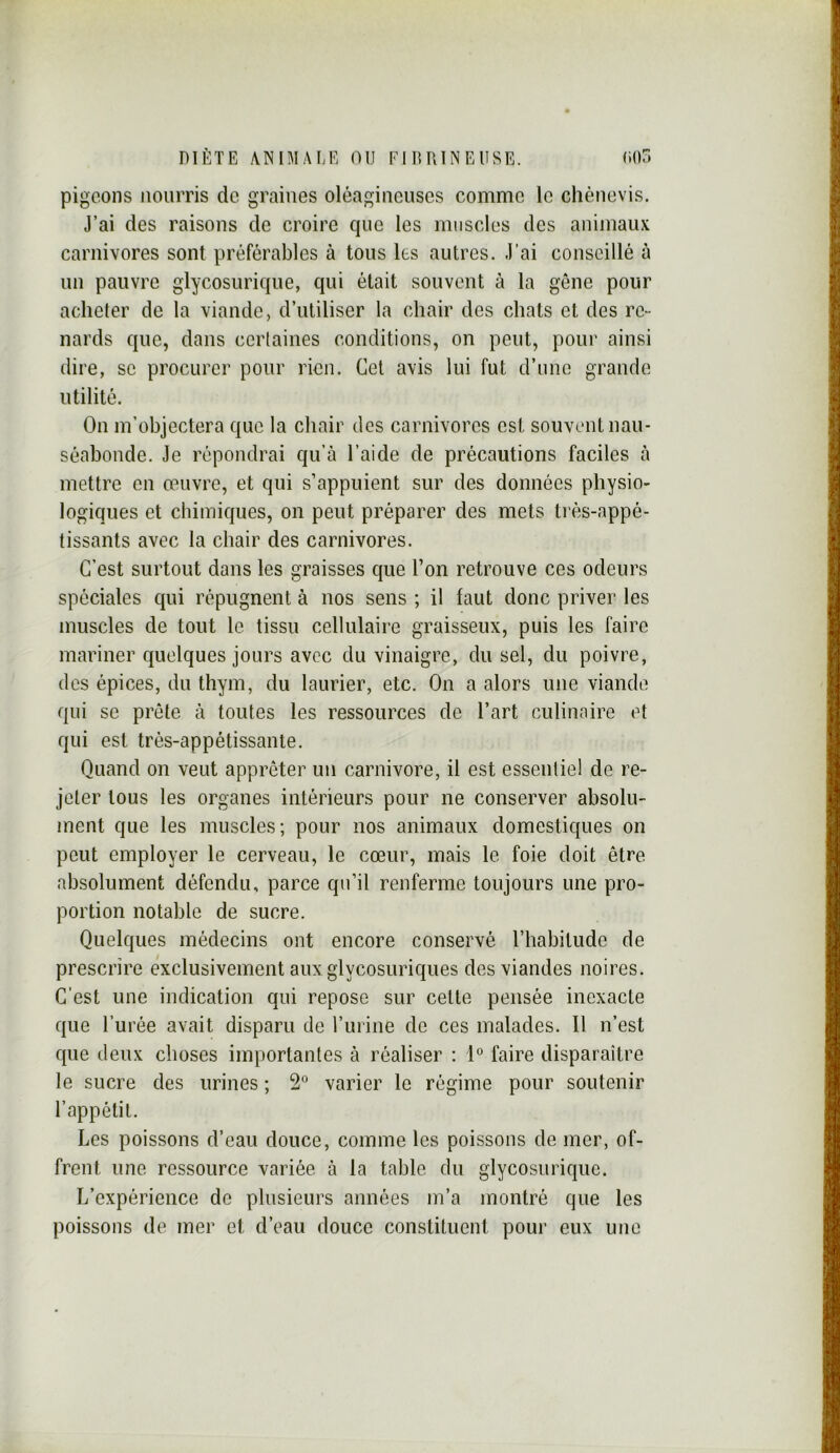 pigeons nourris de graines oléagineuses comme le chènevis. J’ai des raisons de croire que les muscles des animaux carnivores sont préférables à tous les autres. J’ai conseillé à un pauvre glycosurique, qui était souvent à la gêne pour acheter de la viande, d’utiliser la chair des chats et des re- nards que, dans certaines conditions, on peut, pour ainsi dire, se procurer pour rien. Cet avis lui fut d’une grande utilité. On m’objectera que la chair des carnivores est souvent nau- séabonde. Je répondrai qu’à l’aide de précautions faciles à mettre en œuvre, et qui s’appuient sur des données physio- logiques et chimiques, on peut préparer des mets très-appé- tissants avec la chair des carnivores. C’est surtout dans les graisses que l’on retrouve ces odeurs spéciales qui répugnent à nos sens ; il faut donc priver les muscles de tout le. tissu cellulaire graisseux, puis les faire mariner quelques jours avec du vinaigre, du sel, du poivre, des épices, du thym, du laurier, etc. On a alors une viande qui se prête à toutes les ressources de l’art culinaire et qui est très-appétissante. Quand on veut apprêter un carnivore, il est essentiel de re- jeter tous les organes intérieurs pour ne conserver absolu- ment que les muscles; pour nos animaux domestiques on peut employer le cerveau, le cœur, mais le foie doit être absolument défendu, parce qu’il renferme toujours une pro- portion notable de sucre. Quelques médecins ont encore conservé l’habitude de prescrire exclusivement aux glycosuriques des viandes noires. C’est une indication qui repose sur cette pensée inexacte que l’urée avait disparu de l’iirine de ces malades. Il n’est que deux choses importantes à réaliser : 1° faire disparaître le sucre des urines ; 2° varier le régime pour soutenir l’appétit. Les poissons d’eau douce, comme les poissons de mer, of- frent une ressource variée à la table du glycosurique. L’expérience de plusieurs années m’a montré que les poissons de mer et d’eau douce constituent pour eux une