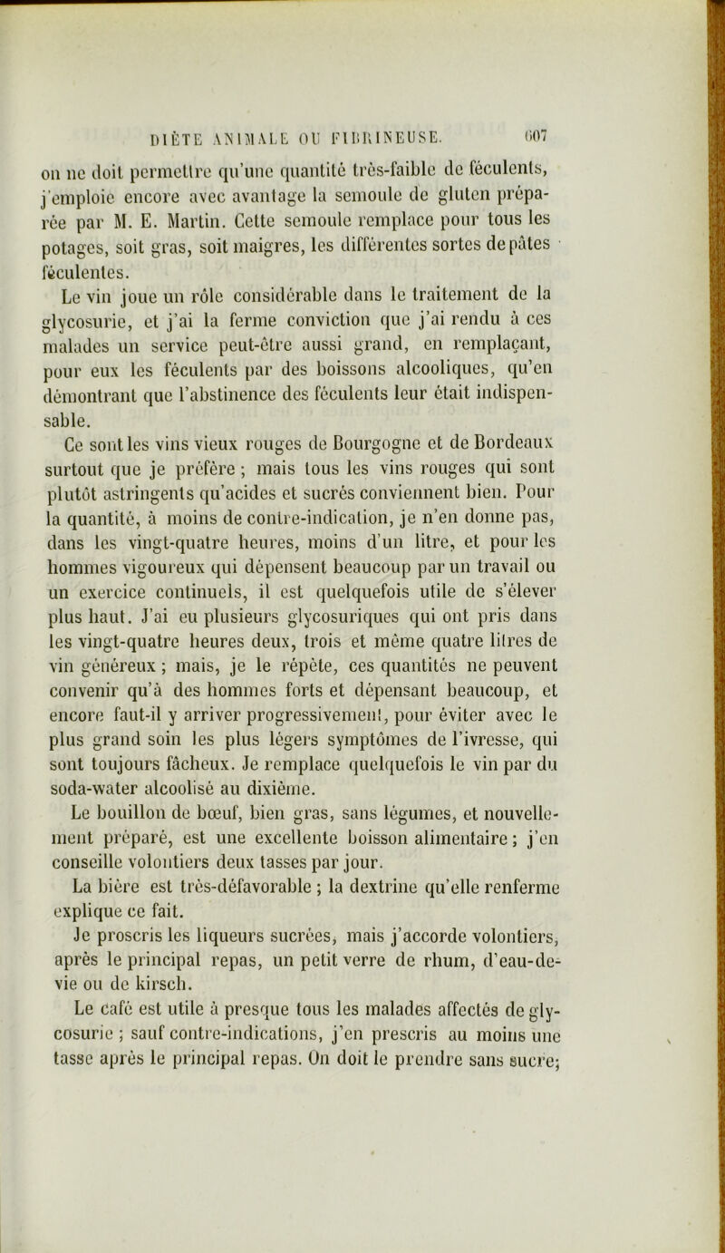 011 ne doit pcrmcllrc qu’une quantité très-faible de féculents, j’eniploie encore avec avantage la semoule de gluten prépa- rée par M. E. Martin. Cette semoule remplace pour tous les potages, soit gras, soit maigres, les différentes sortes de pâtes féculentes. Le vin joue un rôle considérable dans le traitement de la glycosurie, et j’ai la ferme conviction que j’ai rendu à ces malades un service peut-être aussi grand, en remplaçant, pour eux les féculents par des boissons alcooliques, qu’en démontrant que l’abstinence des féculents leur était indispen- sable. Ce sont les vins vieux rouges de Bourgogne et de Bordeaux surtout que je préfère ; mais tous les vins rouges qui sont plutôt astringents qu’acides et sucrés conviennent bien. Pour la quantité, à moins de contre-indication, je n’en donne pas, dans les vingt-quatre heures, moins d’un litre, et pour les hommes vigoureux qui dépensent beaucoup par un travail ou un exercice continuels, il est quelquefois utile de s’élever plus haut. J’ai eu plusieurs glycosuriques qui ont pris dans les vingt-quatre heures deux, trois et môme quatre lilres de vin généreux ; mais, je le répète, ces quantités ne peuvent convenir qu’à des hommes forts et dépensant beaucoup, et encore faut-il y arriver progressivemenl, pour éviter avec le plus grand soin les plus légers symptômes de l’ivresse, qui sont toujours fâcheux. Je remplace quelquefois le vin par du soda-w'ater alcoolisé au dixième. Le bouillon de bœuf, bien gras, sans légumes, et nouvelle- ment préparé, est une excellente boisson alimentaire ; j’en conseille volontiers deux tasses par jour. La bière est très-défavorable ; la dextrine qu’elle renferme explique ce fait. Je proscris les liqueurs sucrées, mais j’accorde volontiers, après le principal repas, un petit verre de rhum, d’eau-de- vie ou de kirsch. Le café est utile à presque tous les malades affectés de gly- cosurie ; sauf contre-indications, j’en prescris au moins une tasse après le principal repas. On doit le prendre sans sucre;