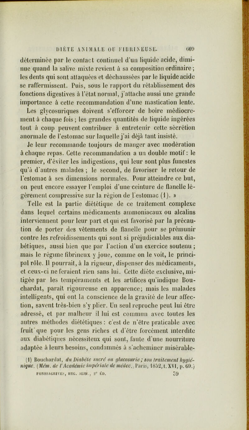 IJIÈTE AMJIÂEE OU EiEUlAEUSE. OÜt) dclormiiiée par lo contact continuel d’un liquide acide, dimi- nue quand la salive mixte revient à sa composition ordinaire ; les dents qui sont attaquées et déchaussées par le liquide acide se raffermissent. Puis, sous le rapport du rétablissement des fonctions digestives à l’état normal, j’attache aussi une grande importance à cette recommandation d’une mastication lente. Les glycosuriques doivent s’efforcer de boire médiocre- ment à chaque fois ; les grandes quantités de liquide ingérées tout à coup peuvent contribuer à entretenir cette sécrétion anormale de l’estomac sur laquelle j’ai déjà tant insisté. Je leur recommande toujours de manger avec modération à chaque repas. Celte recommandation a un double motif: le premier, d’éviter les indigestions, qui leur sont plus funestes qu’à d'autres malades ; le second, de favoriser le retour de l’estomac à ses dimensions normales. Pour atteindre ce but, 011 peut encore essayer l’emploi d’une ceinture de flanelle lé- gèrement compressive sur la région de l’estomac (1). » Telle est la partie diététique de ce traitement complexe dans lequel certains médicaments ammoniacaux ou alcalins interviennent pour leur part et qui est favorisé par la précau- tion de porter des vêtements de flanelle pour se prémunir contre les refroidissements qui sont si préjudiciables aux dia- bétiques, aussi bien que par l’action d’un exercice soutenu ; mais le régime fibrineux y joue, comme on le voit, le princi- pal rôle. Il pourrait, à la rigueur, dispenser des médicaments, et ceux-ci ne feraient rien sans lui. Celte diète exclusive, mi- tigée par les tempéraments et les artifices qu’indique Bou- chardat, paraît rigoureuse en apparence; mais les malades intelligents, qui ont la conscience de la gravité de leur affec- tion, savent très-bien s’y plier. Un seul reproche peut lui être adressé, et par malheur il lui est commun avec toutes les autres méthodes diététiques : c’est de n'être praticable avec fruit'que pour les gens riches et d’étre forcément interdite aux diabéliques nécessiteux qui sont, faute d’une nourriture adaptée à leurs besoins, condamnés à s’acheminer misérable- (1) Boucliardat, du, Diabète sucré ou fjlucosurie; sou traitement hygié- nique. [Mém. de l’Académie impériute de médec.s l’aris, l. XVI, p. 09.) FONSSAüIîlVKï, IIYG. AIJM., 2“^ tü. o9