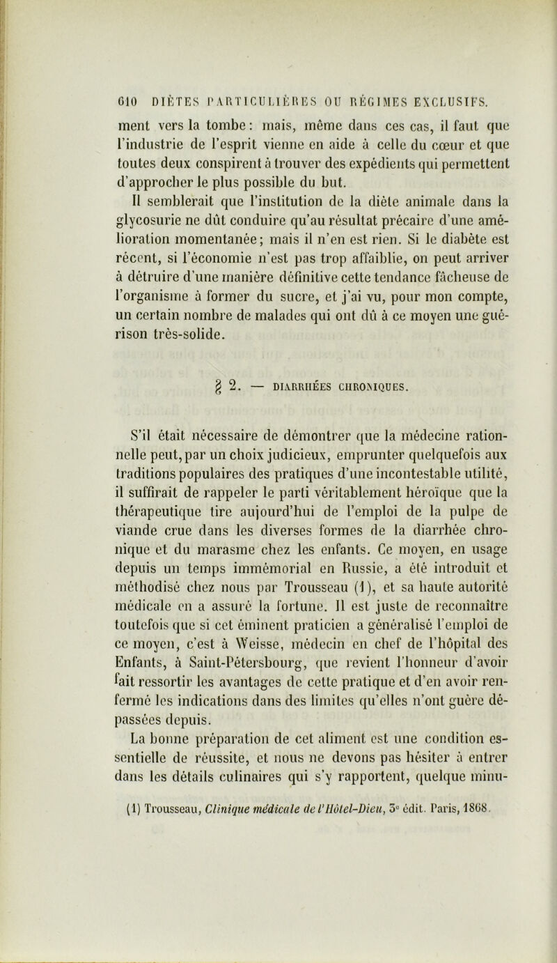 ment vers la tombe : mais, même dans ces cas, il faut que l’industrie de l’esprit vienne en aide à celle du cœur et que toutes deux conspirent à trouver des expédients qui permettent d’approcher le plus possible du but. 11 semblerait que l’institution de la diète animale dans la glycosurie ne dût conduire qu’au résultat précaire d’une amé- lioration momentanée; mais il n’en est rien. Si le diabète est récent, si l’économie n’est pas trop affaiblie, on peut arriver à détruire d’une manière définitive cette tendance fâcheuse de l’organisme à former du sucre, et j’ai vu, pour mon compte, un certain nombre de malades qui ont dû à ce moyen une gué- rison très-solide. g 2. — DLVRRHÉES CIIROMQUES. S’il était nécessaire de démontrer que la médecine ration- nelle peut, par un choix judicieux, emprunter quelquefois aux traditions populaires des pratiques d’une incontestable utilité, il suffirait de rappeler le parti véritablement héroïque que la thérapeutique tire aujourd’hui de l’emploi de la pulpe de viande crue dans les diverses formes de la diarrhée chro- nique et du marasme chez les enfants. Ce moyen, en usage depuis un temps immémorial en Russie, a été introduit et méthodisé chez nous par Trousseau (1 ), et sa haute autorité médicale en a assuré la fortune. Il est juste de reconnaître toutefois que si cet éminent praticien a généralisé l’emploi de ce moyen, c’est à Weisse, médecin en chef de l’hôpital des Enfants, à Saint-Pétersbourg, que revient riionneur d’avoir fait ressortir les avantages de cette pratique et d’en avoir ren- fermé les indications dans des limites qu’elles n’ont guère dé- passées depuis. La bonne préparation de cet aliment est une condition es- sentielle de réussite, et nous ne devons pas hésiter à entrer dans les détails culinaires qui s’y rapportent, quelque miiiu- (1) Trousseau, Clinique médicale del’Hôlel-Dieu, 5“ édit. Paris, 18(38.