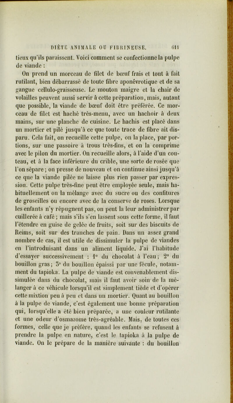 lieux qu’ils paraissent. Voici comment se confectionne la pulpe de viande : On prend un morceau de fdet de bœuf frais et tout à fait rulilant, bien débarrassé de toute fibre aponévrotique et de sa gangue cellulo-graisseuse. Le mouton maigre et la chair de volailles peuvent aussi servir à cette préparation, mais, autant que possible, la viande de bœuf doit être préférée. Ce mor- ceau de filet est haché très-menu, avec un hachoir à deux mains, sur une planche de cuisine. Le hachis est placé dans un mortier et pilé jusqu’à ce que toute trace de fibre ait dis- paru. Cela fait, on recueille cette pulpe, on la place, par por- tions, sur une passoire à trous très-fins, et on la comprime avec le pilon du mortier. On recueille alors, à l’aide d’un cou- teau, et à la face inférieure du crible, une sorte de rosée que Ton sépare ; on presse de nouveau et on continue ainsi jusqu’à ce que la viande pilée ne laisse plus rien passer par expres- sion. Cette pulpe très-fine peut être employée seule, mais ha- bituellement on la mélange avec du sucre ou des confitures de groseilles ou encore avec de la conserve de roses. Lorsque les enfants n’y répugnent pas, on peut la leur administrer par cuillerée à café ; mais s’ils s’en lassent sous cette forme, il faut l’étendre en guise de gelée de fruits, soit sur des biscuits de Reims, soit sur des tranches de pain. Dans un assez grand nombre de cas, il est utile de dissimuler la pulpe de viandes en l’introduisant dans un aliment liquide. J’ai l’habitude d’essayer successivement : 1° du chocolat à l’eau ; 2“ du bouillon gras ; 3° du bouillon épaissi par une fécule, notam- ment du tapioka. La pulpe de viande est convenablement dis- simulée dans du chocolat, mais il faut avoir soin de la mé- langer à ce véhicule lorsqu’il est simplement tiède et d’opérer cette mixtion peu à peu et dans un mortier. Quant au bouillon à la pulpe de viande, c’est également une bonne préparation qui, lorsqu’elle a été bien préparée, a une couleur rutilante et une odeur d’osmazome très-agréable. Mais, de toutes ces formes, celle que je préfère, quand les enfants se refusent à prendre la pulpe en nature, c’est le tapioka à la pulpe de viande. On le prépare de la manière suivante : du bouillon