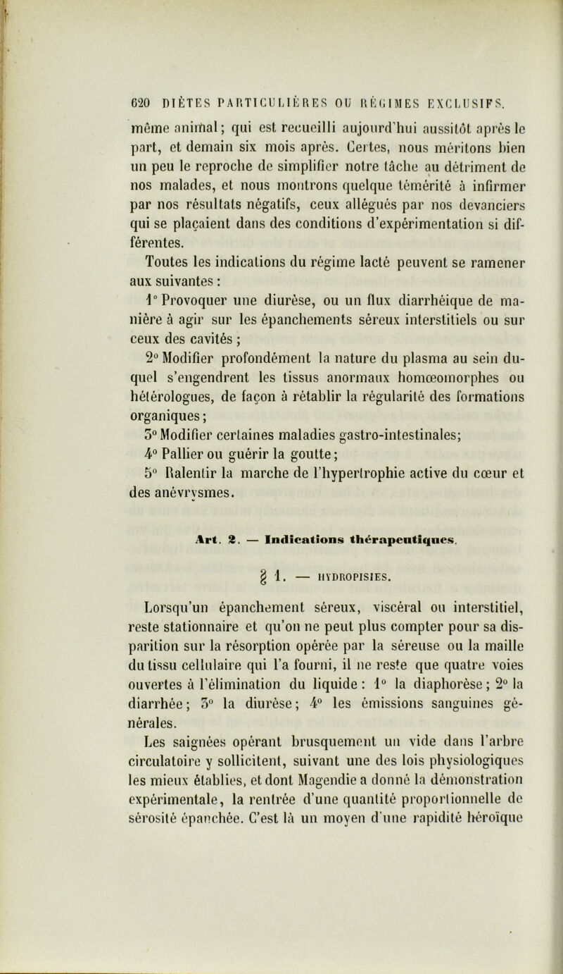 même nninfial; qui est recueilli aujourd’hui aussitôt après le part, et demain six mois après. Certes, nous méritons bien un peu le reproche de simplifier notre tâche au détriment de nos malades, et nous montrons quelque témérité à infirmer par nos résultats négatifs, ceux allégués par nos devanciers qui se plaçaient dans des conditions d’expérimentation si dif- férentes. Toutes les indications du régime lacté peuvent se ramener aux suivantes : 1“ Provoquer une diurèse, ou un flux diarrhéique de ma- nière à agir sur les épanchements séreux interstitiels ou sur ceux des cavités ; 2 Modifier profondément la nature du plasma au sein du- quel s’engendrent les tissus anormaux homœomorphes ou hétérologues, de façon à rétablir la régularité des formations organiques ; 5“ Modifier certaines maladies gastro-intestinales; 4“ Pallier ou guérir la goutte ; 5° Palentir la marche de l’hypertrophie active du cœur et des anévrysmes. itrt. S. — Indications thérapeutiques. g 1. — HYDROPISIES. Lorsqu’un épanchement séreux, viscéral ou interstitiel, reste stationnaire et qu’on ne peut plus compter pour sa dis- parition sur la résorption opérée par la séreuse ou la maille du tissu cellulaire qui l’a fourni, il ne reste que quatre voies ouvertes à l’élimination du liquide: 1“ la diaphorèse ; 2“ la diarrhée ; 5° la diurèse ; 4® les émissions sanguines gé- nérales. Les saignées opérant brusquement un vide dans l’arbre circulatoire y sollicitent, suivant une des lois physiologiques les mieux établies, et dont Magendie a donné la démonstration expérimentale, la rentrée d’une quantité proporlionnelle de sérosité épanchée. C’est là un moyen d’une rapidité héroïque