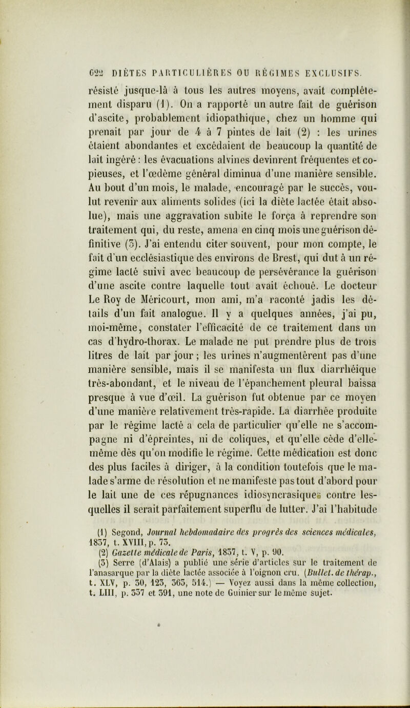 résisté jusque-là à tous les autres moyens, avait complète- ment disparu (1). On a rapporté un autre fait de guérison d’ascite, probablement idiopathique, chez un homme qui prenait par jour de 4 à 7 pintes de lait (2) : les urines étaient abondantes et excédaient de beaucoup la quantité de lait ingéré : les évacuations alvines devinrent fréquentes et co- pieuses, et l’oedème général diminua d’une manière sensible. Au bout d’un mois, le malade, encouragé par le succès, vou- lut revenir aux aliments solides (ici la diète lactée était abso- lue), mais une aggravation subite le força à reprendre son traitement qui, du reste, amena en cinq mois une guérison dé- finitive (5), J’ai entendu citer souvent, pour mon compte, le fait d’un ecclésiastique des environs de Brest, qui dut à un ré- gime lacté suivi avec beaucoup de persévérance la guérison d’une ascite contre laquelle tout avait échoué. Le docteur Le Roy de Méricourt, mon ami, m’a raconté jadis les dé- tails d’un fait analogue. Il y a quelques années, j’ai pu, moi-même, constater l’efficacité de ce traitement dans un cas d’hydro-thorax. Le malade ne put prendre plus de trois litres de lait par jour ; les urines n’augmentèrent pas d’une manière sensible, mais il se manifesta un flux diarrhéique très-abondant, et le niveau de l’épanchement pleural baissa presque à vue d’œil. La guérison fut obtenue par ce moyen d’une manièi e relativement très-rapide. La diarrhée produite par le régime lacté a cela de particulier qu’elle ne s’accom- pagne ni d’épreintes, ni de coliques, et qu’elle cède d’elle- même dès qu’on modifie le régime. Cette médication est donc des plus faciles à diriger, à la condition toutefois que le ma- lade s’arme de résolution et ne manifeste pas tout d’abord pour le lait une de ces répugnances idiosyncrasiques contre les- quelles il serait parfaitement superflu de lutter. J’ai l’habitude (1) Segond, Journal hebdomadaire des progrès des sciences médicales, 1857, t. XVIII,p. 73. (2) Gazelle médicale de Paris, 1857, t. V, p. üü. (5) Serre (d’Alais) a publié une série d’arüclcs sur le traitement de l’anasarque par la diète lactée associée à l’oignon cru. {Dullet. de thérap., t. XLV, p. 50, 123, 365, 514.) — Voyez aussi dans la même collection, t. LUI, p. 557 et 391, une note de Guinicrsur le même Sujet.