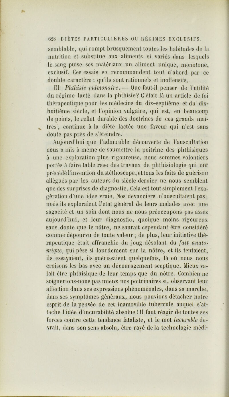 semblable, qui rompt brusquement toutes les habitudes de la nutrition et substitue aux aliments si variés dans lesquels le sang puise ses matériaux un aliment unique, monotone, exclusif. Ces essais se recommandent tout d’abord par ce double caractère : qu’ils sont rationnels et inoffensifs. III Phthisie jmlnionane. — Que faut-il penser de Tutilité du régime lacté dans la phthisie? C’était là un article de foi thérapeutique pour les médecins du dix-septième et du dix- huitième siècle, et l’opinion vulgaire, qui est, en beaucoup de points, le reflet durable des doctrines de ces grands maî- ^ très, continue à la diète lactée une faveur qui n’est sans doute pas près de s’éteindre. Aujourd’hui que l’admirable découverte de l’auscultation nous a mis à môme de soumettre la poitrine des phthisiques à une exploration plus rigoureuse, nous sommes volontiers portés à faire table rase des travaux de phthisiologie qui ont précédé l’invention du stéthoscope, et tous les faits de guérison allégués par les auteurs du siècle dernier ne nous semblent que des surprises de diagnostic. Cela est tout simplement l’exa- gération d’une idée vraie. Nos devanciers n’auscultaient pas; mais ils exploraient l’état général de leurs malades avec une sagacité et un soin dont nous ne nous préoccupons pas assez aujourd’hui, et leur diagnostic, quoique moins rigoureux sans doute que le nôtre, ne saurait cependant être considéré comme dépourvu de toute valeur; de plus, leur initiative thé- rapeutique était affranchie du joug désolant du fait anato- mique, qui pèse si lourdement sur la nôtre, et ils tentaient, ils essayaient, ils guérissaient quelquefois, là où nous nous croisons les bas avec un découragement sceptique. Mieux va- lait être phthisique de leur temps que du nôtre. Combien ne. soignerions-nous pas mieux nos poitrinaires si, observant leur affection dans ses expressions phénoménales, dans sa marche, dans ses symptômes généraux, nous pouvions détacher notre esprit de la pensée de cet inamovible tubercule auquel s’at- tache l’idée d’incurabilité absolue ! Il faut réagir de toutes ses forces contre cette tendance fataliste, et le mot incurable de- vrait, dans son sens absolu, être rayé delà technologie médi-