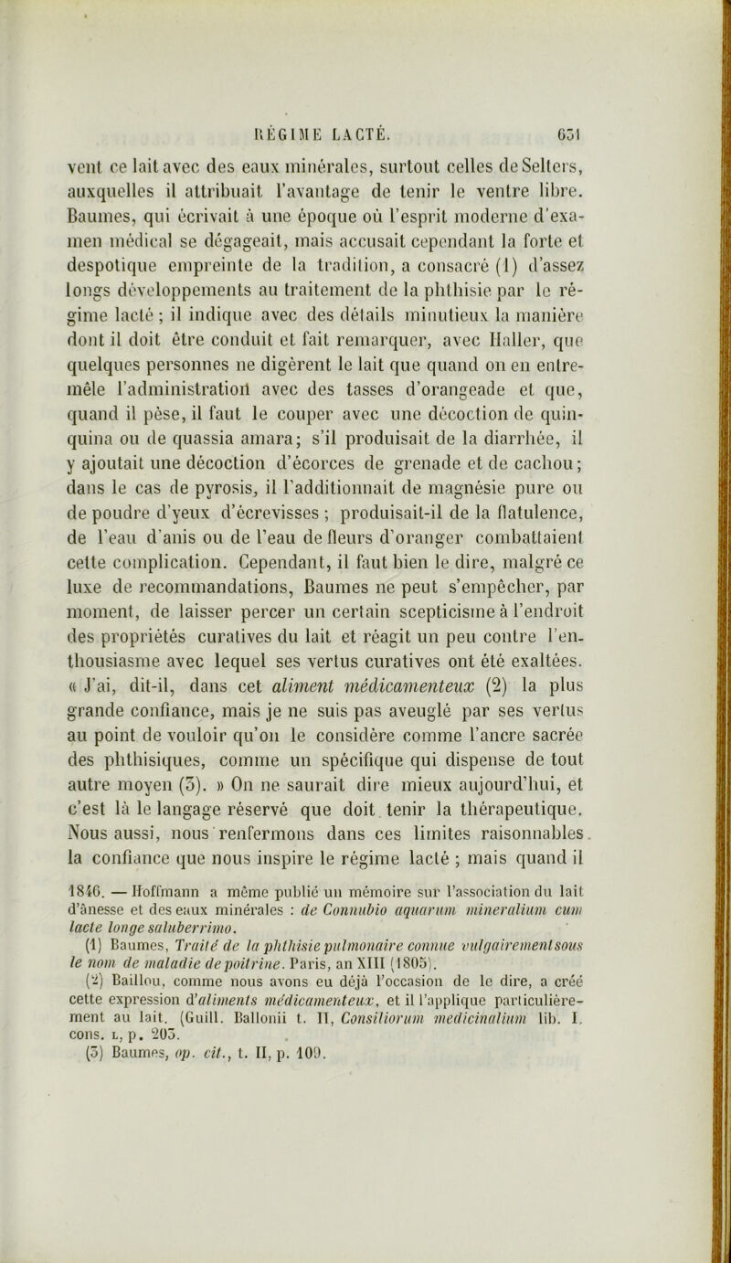 vent ce lait avec des eaux minérales, surtout celles deSellers, auxquelles il attribuait ravaiitage de tenir le ventre libre. Baumes, qui écrivait à une époque où l’esprit moderne d’exa- men médical se dégageait, mais accusait cependant la forte et despotique empreinte de la tradition, a consacré (1) d’assez longs développements au traitement de la phthisie par le ré- gime lacté ; il indique avec des détails minutieux la manière dont il doit être conduit et fait remarquer, avec Haller, que quelques personnes ne digèrent le lait que quand on en entre- mêle l’administratioil avec des tasses d’orangeade et que, quand il pèse, il faut le couper avec une décoction de quin- quina ou de quassia amara; s’il produisait de la diarrhée, il y ajoutait une décoction d’écorces de grenade et de cachou; dans le cas de pyrosis, il radditionnait de magnésie pure ou de poudre d’yeux d’écrevisses ; produisait-il de la flatulence, de l’eau d’anis ou de l’eau de fleurs d’oranger combattaient cette complication. Cependant, il faut bien le dire, malgré ce luxe de recommandations, Baumes ne peut s’empêcher, par moment, de laisser percer un certain scepticisme à l’endroit des propriétés curatives du lait et réagit un peu contre l’en- thousiasme avec lequel ses vertus curatives ont été exaltées. « J’ai, dit-il, dans cet aliment médicamenteux (2) la plus grande confiance, mais je ne suis pas aveuglé par ses vertus au point de vouloir qu’on le considère comme l’ancre sacrée des phthisiques, comme un spécifique qui dispense de tout autre moyen (5). » On ne saurait dire mieux aujourd’hui, et c’est là le langage réservé que doit tenir la thérapeutique. Nous aussi, nous renfermons dans ces limites raisonnables la confiance que nous inspire le régime lacté ; mais quand il 1846. —Hoffmann a môme publié nu mémoire sur l’association du lait d’ânesse et des eaux minérales : de Connnbio aquarum mineralium ciim lacle longe saluberrimo. (1) Baumes, Traité de la phthisie piihnonaire connue vulgairenienlsous le nom de maladie de poitrine. Paris, an XIII (1805). ('■i) Baillou, comme nous avons eu déjà l’occasion de le dire, a créé cette expression d’aliments médicamenteux, et il l’applique particulière- ment au lait. (Guill. Ballonii t. II, ConsUiorum medicinaUum lib. I, cons. L, p. 205. (5) Baumes, op. cit., t. II, p. 100.