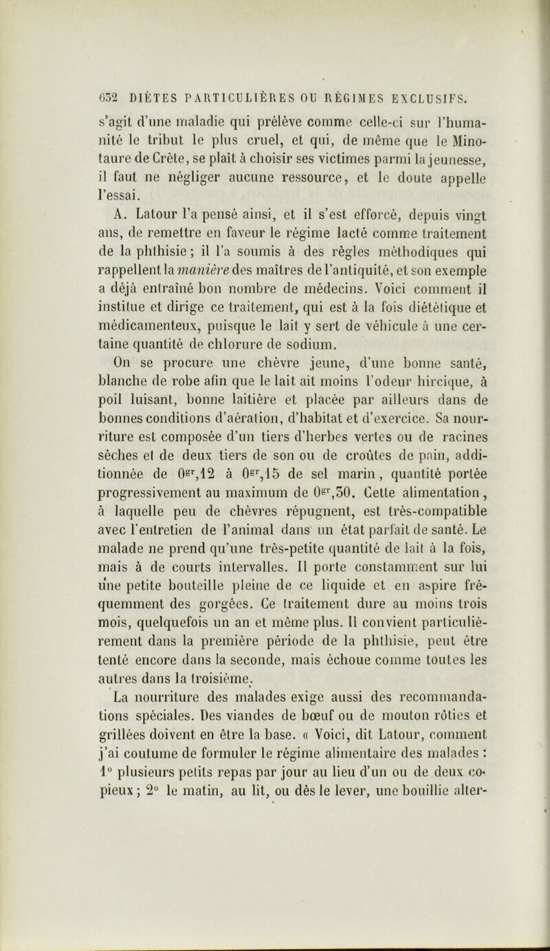 s’agit d’une maladie qui prélève comme celle-ci sur l’huma- nilé le tribut le plus cruel, et qui, de même que le Mino- taure de Crète, se plaît à choisir ses victimes parmi la jeunesse, il faut ne négliger aucune ressource, et le doute appelle l’essai. A. Latour l’a pensé ainsi, et il s’est efforcé, depuis vingt ans, de remettre en faveur le régime lacté comme traitement de la phthisie ; il l’a soumis à des règles méthodiques qui rappellent la manière des maîtres de l’antiquité, et son exemple a déjà entraîné bon nombre de médecins. Voici comment il institue et dirige ce traitement, qui est à la fois diététique et médicamenteux, puisque le lait y sert de véhicule à une cer- taine quantité de chlorure de sodium. On se procure une chèvre jeune, d’une bonne santé, blanche de robe afin que le lait ait moins l’odeur hircique, à poil luisant, bonne laitière et placée par ailleurs dans de bonnes conditions d’aération, d’habitat et d’exercice. Sa nour- riture est composée d’un tiers d’herbes vertes ou de racines sèches et de deux tiers de son ou de croûtes de pain, addi- tionnée de à 0^%15 de sel marin, quantité portée progressivement au maximum de 0s%o0. Cette alimentation, à laquelle peu de chèvres répugnent, est très-compatible avec l’entretien de l’animal dans un état parfait de santé. Le malade ne prend qu’une très-petite quantité de lait à la fois, mais à de courts intervalles. Il porte constamment sur lui une petite bouteille pleine de ce liquide et en aspire fré- quemment des gorgées. Ce traitement dure au moins trois mois, quelquefois un an et même plus. Il convient particuliè- rement dans la première période de la phthisie, peut être tenté encore dans la seconde, mais échoue comme toutes les autres dans la troisième. « La nourriture des malades exige aussi des recommanda- tions spéciales. Des viandes de bœuf ou de mouton rôties et grillées doivent en être la base. « Voici, dit Latour, comment j’ai coutume de formuler le régime alimentaire des malades : 1° plusieurs pelits repas par jour au lieu d’un ou de deux cO pieux ; 2“ le matin, au lit, ou dès le lever, une bouillie alter-