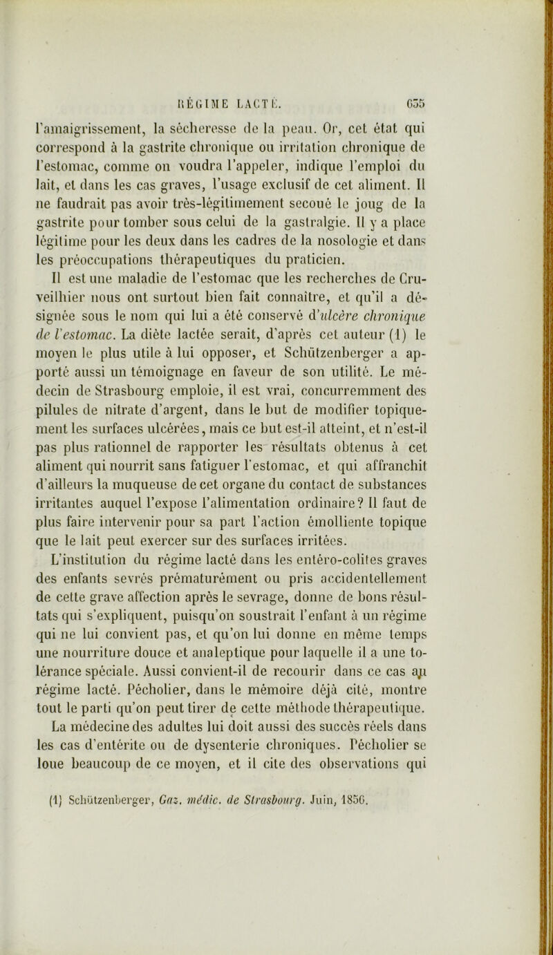 l’amaigrissement, la sécheresse de la peau. Or, cet état qui correspond à la gastrite chronique ou irritation chronique de l’estomac, comme on voudra l’appeler, indique l’emploi du lait, et dans les cas graves, l’usage exclusif de cet aliment. Il ne faudrait pas avoir très-légitimement secoué le joug de la gastrite pour tomber sous celui de la gastralgie. Il y a place légitime pour les deux dans les cadres de la nosologie et dans les préoccupations thérapeutiques du praticien. Il est une maladie de l’estomac que les recherches de Cru- veilhier nous ont surtout bien fait connaître, et qu’il a dé» signée sous le nom qui lui a été conservé d'ulcère chronique de Vestomac. La diète lactée serait, d’après cet auteur (l) le moyen le plus utile à lui opposer, et Schützenberger a ap- porté aussi un témoignage en faveur de son utilité. Le mé- decin de Strasbourg emploie, il est vrai, concurremment des pilules de nitrate d’argent, dans le but de modifier topique- ment les surfaces ulcérées, mais ce but est-il atteint, et n’est-il pas plus rationnel de rapporter lesrésultats obtenus à cet aliment qui nourrit sans fatiguer l’estomac, et qui affranchit d’ailleurs la muqueuse de cet organe du contact de substances irritantes auquel l’expose l’alimentation ordinaire? 11 faut de plus faire intervenir pour sa part l’action émolliente topique que le lait peut exercer sur des surfaces irritées. L’institution du régime lacté dans les entéro-colites graves des enfants sevrés prématurément ou pris accidentellement de cette grave affection après le sevrage, donne de bons résul- tats qui s’expliquent, puisqu’on soustrait l’enfant à un régime qui ne lui convient pas, et qu’on lui donne en même temps une nourriture douce et analeptique pour laquelle il a une to- lérance spéciale. Aussi convient-il de recourir dans ce cas a;i régime lacté. Pécbolier, dans le mémoire déjà cité, montre tout le parti qu’on peut tirer de celte méthode thérapeutique. La médecine des adultes lui doit aussi des succès réels dans les cas d’entérite ou de dysenterie chroniques. Pécholier se loue beaucoup de ce moyen, et il cite des observations qui