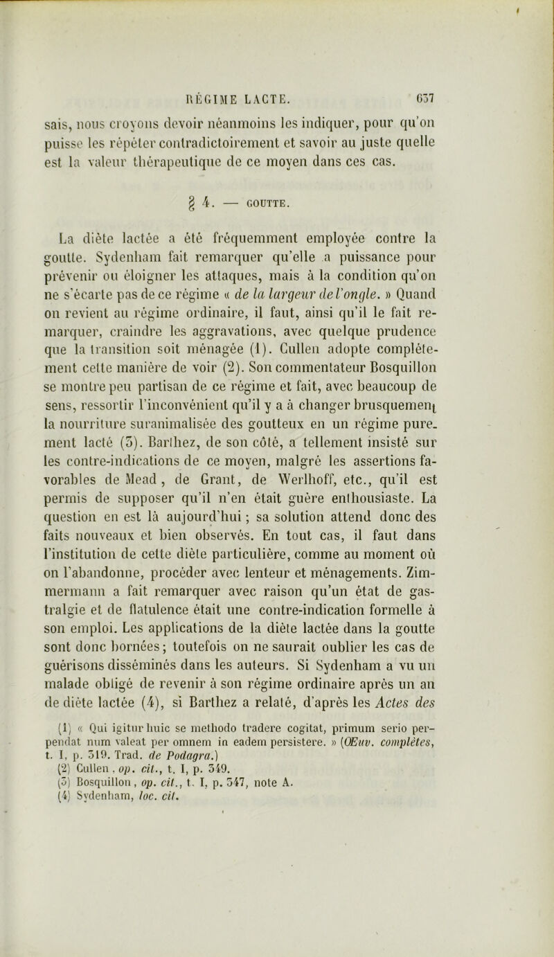 sais, nous croyons devoir néanmoins les indiquer, pour qu’on puisse les répéter contradictoirement et savoir au juste quelle est la valeur thérapeutique de ce moyen dans ces cas. § 4. GOUTTE. La diète lactée a été fréquemment employée contre la goutte. Sydenham fait remarquer qu’elle a puissance pour prévenir ou éloigner les attaques, mais à la condition qu’on ne s’écarte pas de ce régime a de la largeur deVongle. )) Quand on revient au régime ordinaire, il faut, ainsi qu’il le fait re- marquer, craindre les aggravations, avec quelque prudence que la transition soit ménagée (1). Gullen adopte complète- ment celte manière de voir (2). Son commentateur Bosquillon se montre peu partisan de ce régime et fait, avec beaucoup de sens, ressortir l’inconvénient qu’il y a à changer brusquemeiii^ la nourriture suranimalisée des goutteux en un régime pure, ment lacté (5). Barthez, de son côté, a tellement insisté sur les contre-indications de ce moyen, malgré les assertions fa- vorables de Mead , de Grant, de Werlhoff, etc., qu’il est permis de supposer qu’il n’en était guère enthousiaste. La question en est là aujourd’hui ; sa solution attend donc des faits nouveaux et bien observés. En tout cas, il faut dans l’institution de cette diète particulière, comme au moment où on l’abandonne, procéder avec lenteur et ménagements. Zim- mermann a fait remarquer avec raison qu’un état de gas- tralgie et de flatulence était une contre-indication formelle à son emploi. Les applications de la diète lactée dans la goutte sont donc bornées; toutefois on ne saurait oublier les cas de guérisons disséminés dans les auteurs. Si Sydenham a vu un malade obligé de revenir à son régime ordinaire après un an de diète lactée (4), si Barthez a relaté, d’après les Actes des (L, « Qui igitnrlmic se methodo tradere cogitât, primum serio per- pendat num valeat per omneni in eadem persistere. » [OEuv. complètes, t. I, p. 519. Trad. de Podagra.) 1^1) Ciülen.np. cit., t. I, p. 519. (5) Bosquillon, op. cü., t. I, p. 547, note A. (4) Sydenham, loc. cil.