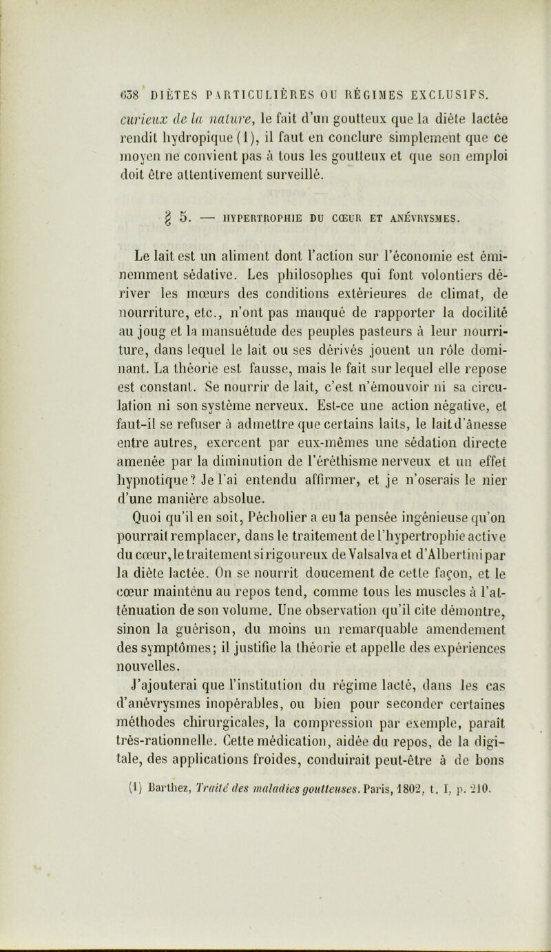 curieux de la naLure, le fait d’un goutteux que la diète lactée rendit hydropique (1), il faut en conclure simplement que ce moyen ne convient pas à tous les goutteux et que son emploi doit être attentivement surveillé. ^5. HYPERTROPHIE DU CŒUR ET ANÉVRYSMES. Le lait est un aliment dont l’action sur l’économie est émi- nemment sédative. Les philosophes qui font volontiers dé- river les mœurs des conditions extérieures de climat, de nourriture, etc., n’ont pas manqué de rapporter la docilité au joug et la mansuétude des peuples pasteurs à leur nourri- ture, dans lequel le lait ou ses dérivés jouent un rôle domi- nant. La théorie est fausse, mais le fait sur lequel elle repose est constant. Se nourrir de lait, c’est n’émouvoir ni sa circu- lation ni son système nerveux. Est-ce une action négative, et faut-il se refuser à admettre que certains laits, le laitd’ânesse entre autres, exercent par eux-mêmes une sédation directe amenée par la diminution de l’éréthisme nerveux et un effet hypnotique? Je l’ai entendu affirmer, et je n’oserais le nier d’une manière absolue. Quoi qu’il en soit, Pécholier a eu la pensée ingénieuse qu’on pourrait remplacer, dans le traitement de l’hypertrophie active du cœur, le traitement si rigoureux de Valsalva et d’Albertini par la diète lactée. On se nourrit doucement de cette façon, et le cœur mainténu au repos tend, comme tous les muscles à l’at- ténuation de son volume. Une observation qu’il cite démontre, sinon la guérison, du moins un remarquable amendement des symptômes; il justifie la théorie et appelle des expériences nouvelles. J’ajouterai que l’institution du régime lacté, dans les cas d’anévrysmes inopérables, ou bien pour seconder certaines méthodes chirurgicales, la compression par exemple, paraît très-rationnelle. Cette médication, aidée du repos, de la digi- tale, des applications froides, conduirait peut-être à de bons