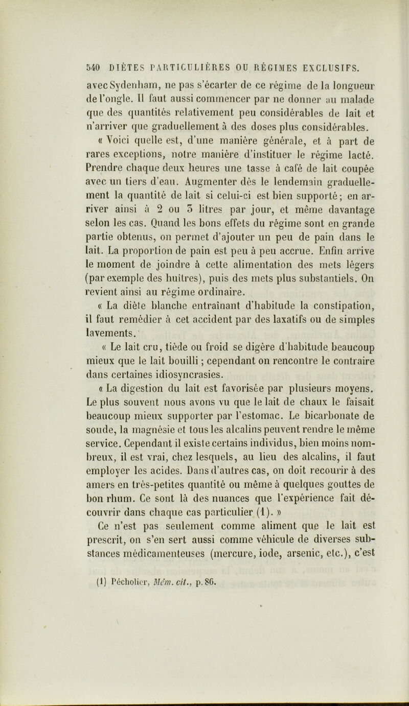 avecSyderiliain, ne pas s’écarter de ce régime de la longueur de l’ongle. Il faut aussi commencer par ne donner au malade que des quantités relativement peu considérables de lait et n’arriver que graduellement à des doses plus considérables. « Voici quelle est, d’une manière générale, et à part de rares exceptions, notre manière d’instituer le régime lacté. Prendre chaque deux heures une tasse à café de lait coupée avec un tiers d’eau. Augmenter dès le lendemain graduelle- ment la quantité de lait si celui-ci est bien supporté ; en ar- river ainsi à 2 ou 5 litres par jour, et même davantage selon les cas. Quand les bons effets du régime sont en grande partie obtenus, on permet d’ajouter un peu de pain dans le lait. La proportion de pain est peu à peu accrue. Enfin arrive le moment de joindre à cette alimentation des mets légers (par exemple des huîtres), puis des mets plus substantiels. On revient ainsi au régime ordinaire. « La diète blanche entraînant d’habitude la constipation, il faut remédier à cet accident par des laxatifs ou de simples lavements. (( Le lait cru, tiède ou froid se digère d’habitude beaucoup mieux que le lait bouilli ; cependant on rencontre le contraire dans certaines idiosyncrasies. (( La digestion du lait est favorisée par plusieurs moyens. Le plus souvent nous avons vu que le lait de chaux le faisait beaucoup mieux supporter par l’estomac. Le bicarbonate de soude, la magnésie et tous les alcalins peuvent rendre le même service. Cependant il existe certains individus, bien moins nom- breux, il est vrai, chez lesquels, au lieu des alcalins, il faut employer les acides. Dans d’autres cas, on doit recourir à des amers en très-petites quantité ou même à quelques gouttes de bon rhum. Ce sont là des nuances que l’expérience fait dé- couvrir dans chaque cas particulier (1). » Ce n’est pas seulement comme aliment que le lait est prescrit, on s’en sert aussi comme véhicule de diverses sub- stances médicamenteuses (mercure, iode, arsenic, etc.), c’est (1) PéclioUcr, Mcm.cU., p.86.