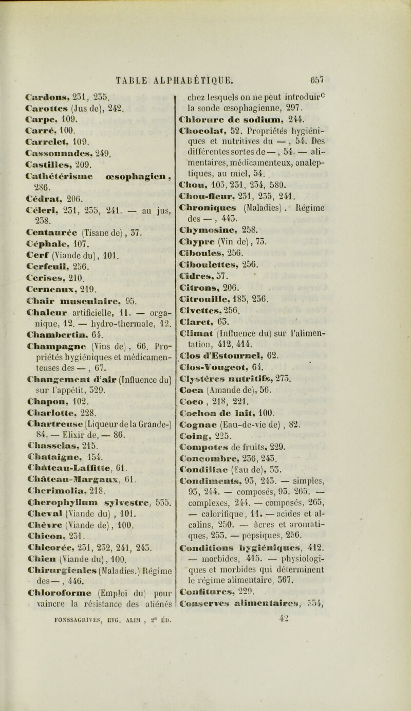 Cardons. 231, 235. Carottes (Jus de), 242. Carpe. 109. Carré, 100. Carrelet, 109. Cassonnades, 249. Castillcs, 209. C'atliétérisiiie œsopliagieii, 286. Cédrat, 206. Céleri, 251, 235, 241. — au jus, 238. Centaurée (Tisane de), 57. Cépliale, 107. Cerf (Yiandedii), 101. Cerfeuil, 256. Cerises, 210. Cerneaux, 219. Chair musculaire, 95. Chaleur artificielle, 11. — orga- nique, 12. — hydro-thermale, 12. Chamhcrtin. 64. Champagne (Vins de) , 66. Pro- priétés hygiéniques et médicamen- teuses des —, 67. Changement d’air (Influence du) sur l’appétit, 329. Chapon, 102. Charlotte, 228. Chartreuse (Liqueur de la Grande-) 84. — Élixir de, — 86. Chasselas, 215. Châtaigne, 154. Château-Laffitte, 61. Château-Hlargaux, 61. Cherimolia, 218. Cherophylltim sylvestre, 555, Cheval (Viande du) , 101. Chèvre (Viande de), 100. Chicon, 251. Chicorée, 231, 232, 241, 243. Chien (Viande du), 100. Chirurgicales (Maladies.) Régime des —, 446. Chloroforme (Emploi du) pour vaincre la résistance des aliénés chez lesquels on ne peut introduira la sonde œsophagienne, 297. Chlorure de sodium, 244. Chocolat, 52. Propriétés hygiéni- ques et nutritives du — , 54. Des dilféreiites sortes de—, 54. — ali- mentaires, métiicamenteux, analep- tiques, au miel, 54. Chou, 105,251, 254, 580. CIttou-fleur, 231, 235, 241. Chroniques (Maladies) . Régime des — , 443. Chymosinc, 258. Chypre (Vin de), 73. Ciboules, 256. Ciboulettes, 256. Cidres, 57, Citrons, 206. Citrouille, 185, 236. Civettes, 256. Claret, 65. Climat [Innuence du) sur l’alimen- tation, 412, 414. Clos d’Estournel, 62. Clos-Vougeot, 64. Clystéres nutritifs, 275. Coca (Amande de), 56. Coco , 218, 221. Cochon de lait, 100. Cognac (Eau-de-vie de) , 82. Coing, 225. Compotes de fruits, 229. Concombre, 236, 243. Condiliac (Eau de), 55. Condiments, 95, 245. — simples, 95, 244. — composés, 93. 265. — complexes, 244. — composés, 265, — calorifique, 11. — acides et al- calins, 250. — âcres et aromati- ques, 255. — pepsiques, 256. Conditions hygiéniques, 412. — morbides, 415. — physiologi- ques et morbides qui déterminent le régime alimentaire, 567. CoBiliturcs, 229. Conserves aîîsncnSaires, 751, FONSSAGIUVCS, lîYG. ALI.M , 2® Él). 42