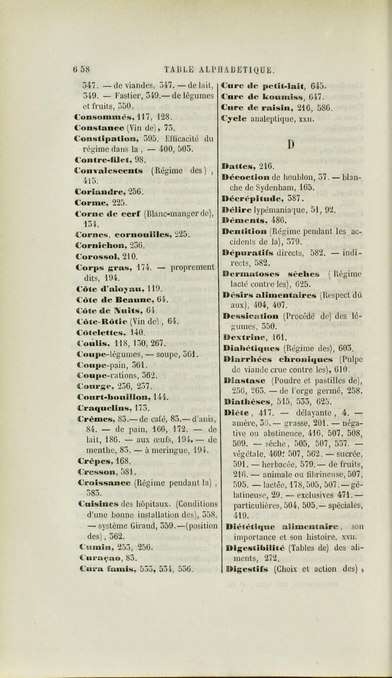 547. — de viandes, 547. — de lait, 549. — Faslier, 549.— de légumes et fruits, 550. Consommés* 117, 128. Constance (Yiii de), 75. Constipation, 595. Eflicacité du régime dans la , — 400, 505. Contre-lUet, 98. Convalescents ( Régime des ) , 415. Coriandre, 256. Corme, 225. Corne de cerf (Blanc-manger de), 154. Cornes, eornotiilles, 225. Cornichon, 256. Corossol, 210. Corps ;^ras, 174. — proprement dits, 194. Côte d’alo^an, 119. Côte de Beaune, 64. Côte de I\tiiits, 64. Côte-Hôtie (Vin de), 64. Côtelettes, 140. Coulis, 118, 150, 267. Coupe-légumes, — soupe, 561. Coupe-pain, 561. Coupe-rations, 362. Courge, 256, 257. Court-bouillon, 144. Craquelins, 175. Crèmes, 85.— de café, 85.— d’aiiis, 84. — de pain, 166, 172. — de lait, 186. — aux œufs, 194.— de menthe, 85. — à meringue, 194. Crêpes, 168. Cresson, 581. Croissance (Régime pendant la) , 585. Cuisines des hôpitaux. (Conditions d’une bonne installation des), 558. — système Giraud, 559.—(position des), 562. Cumisi* 255, 250. Curaçao, 83. Cura lamis, 555, 554, 556. Cure de petit-lait, 645. Cure de kountiss, 647. Cure de raisin, 216, 586. Cycle analeptique, xxn, D Dattes, 216. Décoction de houblon, 57. — blan- che de Sydenham, 165. Décrépitude, 387. Délire lypémaniaque, 51, 92. Déments, 486. Dentition (Régime pendant les ac- cidents de la), 579. Dépuratifs directs, 582. — indi- rects, 582. Bermatoses sèches ( Ptégime lacté contre les), 625. D ésirs alimentaires (Respect dû aux), 404, 407. Dessication (Procédé de) des lé- gumes. 550. Dextrîne, 101. Diabétiques (Régime des), 605. Diarrhées chroniques (Pulpe de viande crue contre les), 610, Diastase (Poudre et pastilles de), 256, 265. — de Forge germé, 258. Diathèses, 515, 553, 625. Diète, 417. — délayante, 4. — amère, 56.— grasse, 201. — néga- tive ou abstinence, 416, 507, 508, 509. — sèche, 505, 507, 557. — végétale, 469: 507, 562. —sucrée, 591. — herbacée, 579.— de fruits, 216. — animale ou fibrineuse, 507, 595. —lactée, 178,505, 507. — gé- latineuse, 29. — exclusives 471.— particulières, 504, 505.— spéciales, 419. Diététique alimentaire, son importance et son histoire, xvii. Digestibilité (Tables de) des ali- ments, 272. Digestifs (Choix et action des) $