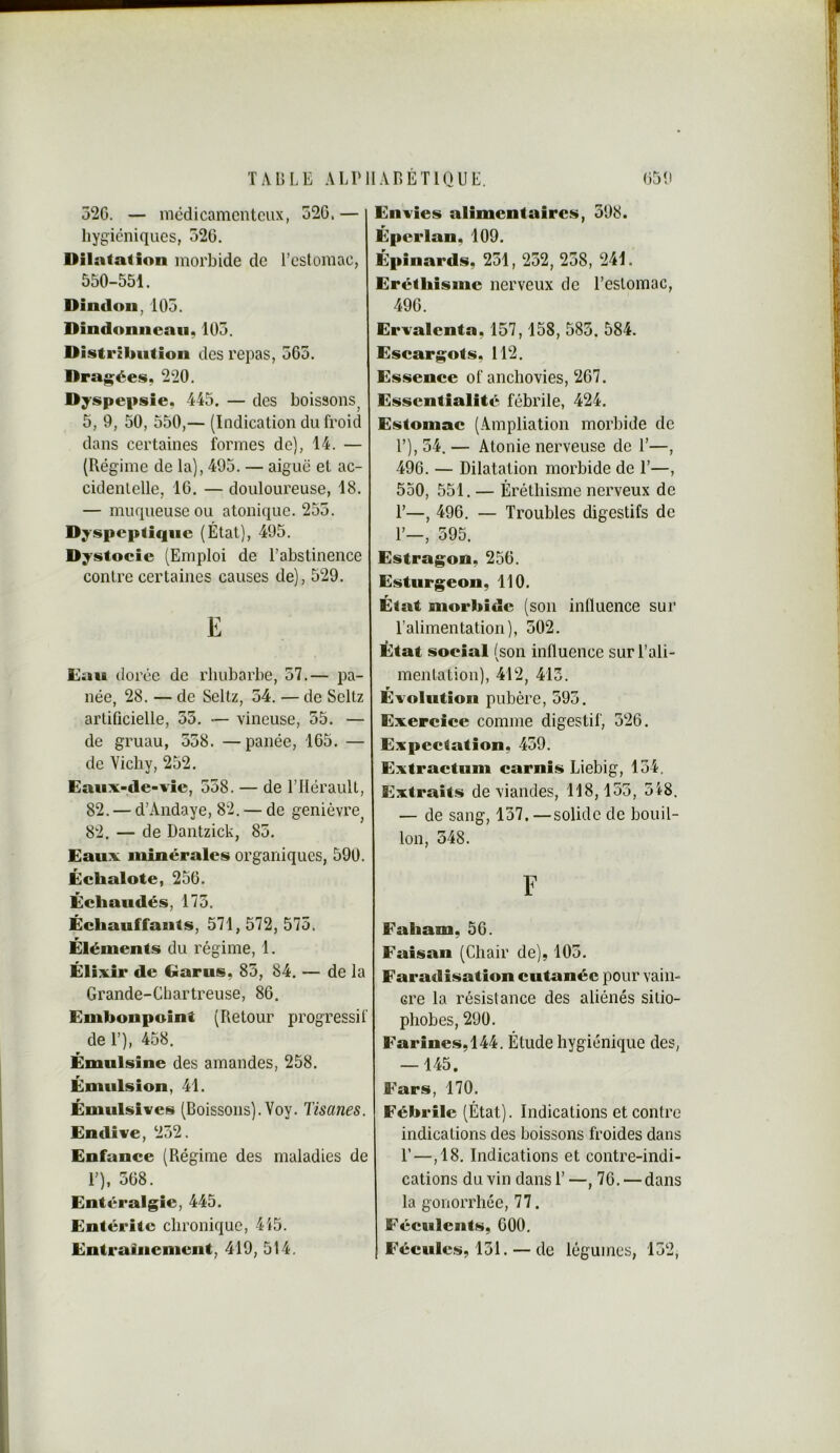 52G. — mcdicamcntCLix, 52G.— hygiéniques, 526. Dilatation morbide de rcstomac, 550-551. Dindon, 105. Dindonneau, 105. Distribution des repas, 565. Draguées, 220. Dyspepsie. 445. — des boissons^ 5, 9, 50, 550,— (Indication du froid dans certaines formes de), 14. — (Régime de la), 495. — aiguë et ac- cidentelle, 16. — douloureuse, 18. — muqueuse ou atonique. 255. Dyspeptique (État), 495. Dystoeie (Emploi de l’abstinence contre certaines causes de), 529. E Eau dorée de rhubarbe, 57.— pa- née, 28. — de Seltz, 54. — de Seltz artificielle, 55. — vineuse, 55. — de gruau, 558. —panée, 165. — de Vichy, 252. Eaiix-de-vie, 558. — de l’Hérault, 82. — d’Andaye, 82. — de genièvre^ 82. — de Dantzick, 85. Eaux minérales organiques, 590. Échalote, 256. Échaudés, 175. Échauffants, 571, 572, 575. Éléments du régime, 1. Élixir de Garus, 85, 84. — de la Grande-Chartreuse, 86. Embonpoint (Retour progressif de 1’), 458. Émulsine des amandes, 258. Émulsion, 41. Émulsives (Boissons). Yoy. Tisanes. Endive, 252. Enfance (Régime des maladies de 1’), 568. Entéralgie, 445. Entérite chronique, 415. Entrainement, 419, 514. Envies alimentaires, 598. Éperlan, 109. Épinards, 251, 252, 258, 241. Eréthisme nerveux de l’estomac, 496. Ervalcnta, 157,158, 585. 584. Escargots, 112. Essence of anchovies, 267. Essentialité fébrile, 424. Estomac (Ampliation morbide de l’), 54. — Atonie nerveuse de 1’—, 496. — Dilatation morbide de 1’—, 550, 551. — Éréthisme nerveux de r—, 496. — Troubles digestifs de r—, 595. Estragon, 256. Esturgeon, 110. État morbide (son inlluence sur l’alimentation), 502. État social (son influence sur l’ali- mentation), 412, 413. w Evolution pubère, 595. Exercice comme digestif, 526. Expectation, 459. Extraetum carnis Liebig, 154. Extraits de viandes, 118,155, 518. — de sang, 157. —solide de bouil- lon, 548. F Faham, 56. Faisan (Chair de), 105. Faradisation cutanée pour vain- cre la résistance des aliénés sitio- plîobes, 290. Farines, 144. Étude hygiénique des, — 145. Fars, 170. Fébrile (État). Indications et contre indications des boissons froides dans r—,18. Indications et contre-indi- cations du vin dans 1’—, 76. — dans la gonorrhée, 77. Féculents, 600. Fécules, 151. — de légumes, 152,