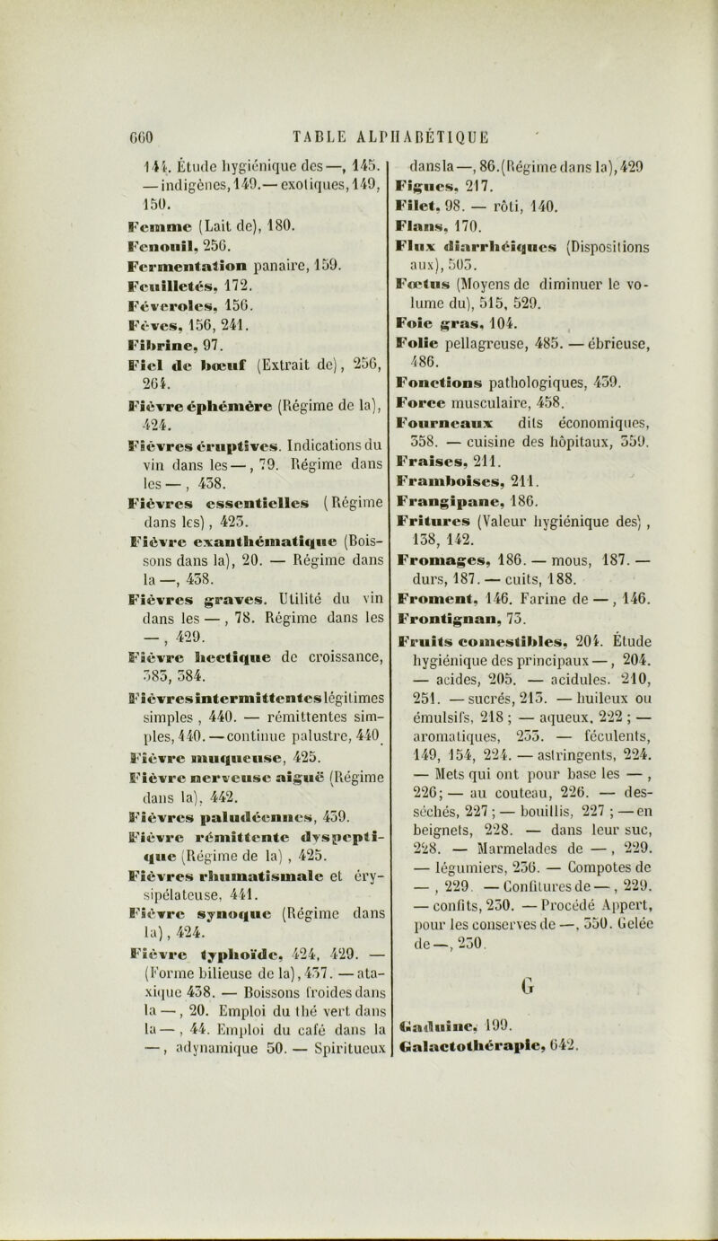 Étude hygiénique des—, 145. — indigènes, 149.— cxoliqiies, 149, 150. l'cmmc (Lait de), 180. Fenouil, 256. Fermentation panaire, 159. Feuilletés, 172, Féveroles, 15G. Fèves, 156, 241. Fibrine, 97. Fiel de bœuf (Extrait de), 256, 264. Fièvre éphémère (Régime de la), 424. Fièvres éruptives. Indications du vin dans les —, 79. Régime dans les —, 438. Fièvres essentielles ( Régime dans les), 423. Fièvre exantliématicfiie (Bois- sons dans la), 20. — Régime dans la —, 438. Fièvres graves. Utilité du vin dans les — , 78. Régime dans les — , 429. Fièvre hectique de croissance, 383, 384. Fièvres intermittentes légitimes simples , 440. — rémittentes sim- ples, 440. —continue palustre, 440_ Fièvre Biitiquetise, 425. Fièvre nerveuse aiguë (Régime dans la), 442. Fièvres paludéennes, 439. Fièvre rémittente dvspepli- «juc (Régime de la) , 425. Fièvres rhumatismale et éry- sipélateuse, 441. Fièvre sjnoque (Régime dans la), 424. Fièvre typhoïde, 424, 429. — (Forme bilieuse de la),437. —ata- xi(pie 438. — Boissons froides dans la — , 20. Emploi du thé vert dans ta—, 44. Em])loi du café dans la —, adynami(iue 50.— Spiritueux dansla—, 86.(Régime dans la),429 Figues, 217. Filet, 98. — rôti, 140. Flans, 170. Flux diarrhéiques (Dispositions aux), 503. Fœtus (Moyens do diminuer le vo- lume du), 515, 529, Foie gras, 104. Folie pellagreuse, 485. — ébrieuse, 486. Fonctions pathologiques, 439. Force musculaire, 458. Fourneaux dits économiques, 358. — cuisine des hôpitaux, 359. Fraises, 211. Framboises, 211. Frangipane, 186. Fritures (Valeur hygiénique des) , 138, 142. Fromages, 186. — mous, 187. — durs, 187. — cuits, 188. Froment, 146. Farine de — , 146. Frontignan, 73. Fruits comestibles, 204. Étude hygiénique des principaux —, 204. — acides, 205. — acidulés. 210, 251. —sucrés, 213. —huileux ou émulsifs, 218 ; — aqueux, 222 ; — aromatiques, 233, — féculents, 149, 154, 224,—astringents, 224. — Mets qui ont pour base les — , 226;— au couteau, 226. — des- séchés, 227 ; — bouillis, 227 ; —en beignets, 228. — dans leur suc, 228. — Marmelades de — , 229. — légumiers, 236. — Compotes de — , 229. — Conliluresde — , 229. — confits, 230. — Procédé Appert, pour les conserves de —, 350. Celée de—,230. G Ciîaduiiie, 199. Galactothèraple, 642.