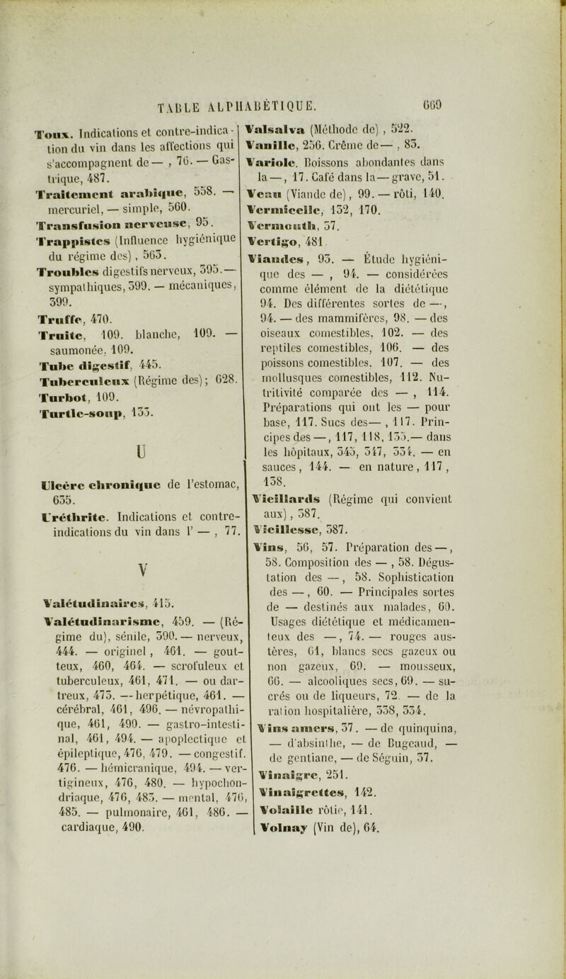 Toux. Indications et contre-indica- tion dn vin dans les affections qui s’accompagnent de— , T G. — Gas- trique, 487. Traitement arabique, 558. mercuriel, — simple, 5G0. Transfusion nerveuse, 9o. Trappistes (Innuencc hygiénique du régime dos) , 503. Troubles digestifs nerveux, 395.— sympathiques, 399. — mécaniques, 399. Truffe, 470. Truite, 109. blanche, 109. — saumonée. 109. Tube clijçestif, 445. Tubereuleux (Régime des); 028. Turbot, 109. Turtle-soup, 133. l) Tleère ebronique de l’estomac, 035. Trétlirite. Indications et contre- indications du vin dans T — , 77. Y Valétudinaires, 415. Valétudinarisme, 459. — (Ré- gime du), sénile, 390.— nerveux, 444. — originel , 401. — gout- teux, 400, 404. — scrofuleux et tuberculeux, 401, 471. — ou dar- treux, 473. —herpétique, 401. — cérébral, 401, 490. — névropatlii- que, 401, 490. — gastro-intesti- nal, 401, 494. — apoplectique et épileplifiue, 470, 479. —congestif. 470. —hérnicranique, 494.—ver- tigineux, 470, 480. — liypochon- driaque, 470, 483. — mental, 470, 485. — pulmonaire, 401, 480. — cardiaque, 490. Talsalva (Méthode de) , 522. Vanille, 250. Crème de— , 83. Variole, boissons ahondantes dans la —, 17. Café dans la— grave, 51. Veau (Viande de), 99. — rôti, 140. Veriuieelie, 132, 170. Veriuoictis, 37. Vertigo, 481. Viaiades, 93. — Etude hygiéni- que des — , 94. — considérées comme élément de la diététique 94. Des différentes sortes de—, 94. — des mammifères, 98. — des oiseaux comestibles, 102. — des reptiles comestibles, 100. — des poissons comestibles. 107. — des mollusques comestibles, 112. Nu- tritivité comparée des — , 114. Préparations qui ont les — pour base, 117. Sucs des— , 117. Prin- cipes des—, 117, 118,135.— dans les hôpitaux, 345, 317, 331. — en sauces, 144. — en nature , 117 , 138. Vieillards (Régime qui convient aux), 387. Vieillesse, 387. Vins, 50, 57. Préparation des —, 58. Composition des — , 58. Dégus- tation des —, 58. Sophistication des —, 00. — Principales sortes de — destinés aux malades, 00. Usages diététique et médicamen- teux des —, 74.— rouges aus- tères, 01, blancs secs gazeux ou non gazeux, 09. — mousseux, 00. — alcooliques secs, 09. — su- crés ou de liqueurs, 72. — de la. ration hospitalière, 338, 334. Vins amers, 37. —de quinquina, — d'absinthe, — de Cugeaud, — de gentiane, — de Séguin, 37. Vînaisrc, 251. Vinaiÿ|;relte.s, 142. Volaille rôtie, 141. Volnay (Vin de), 04,