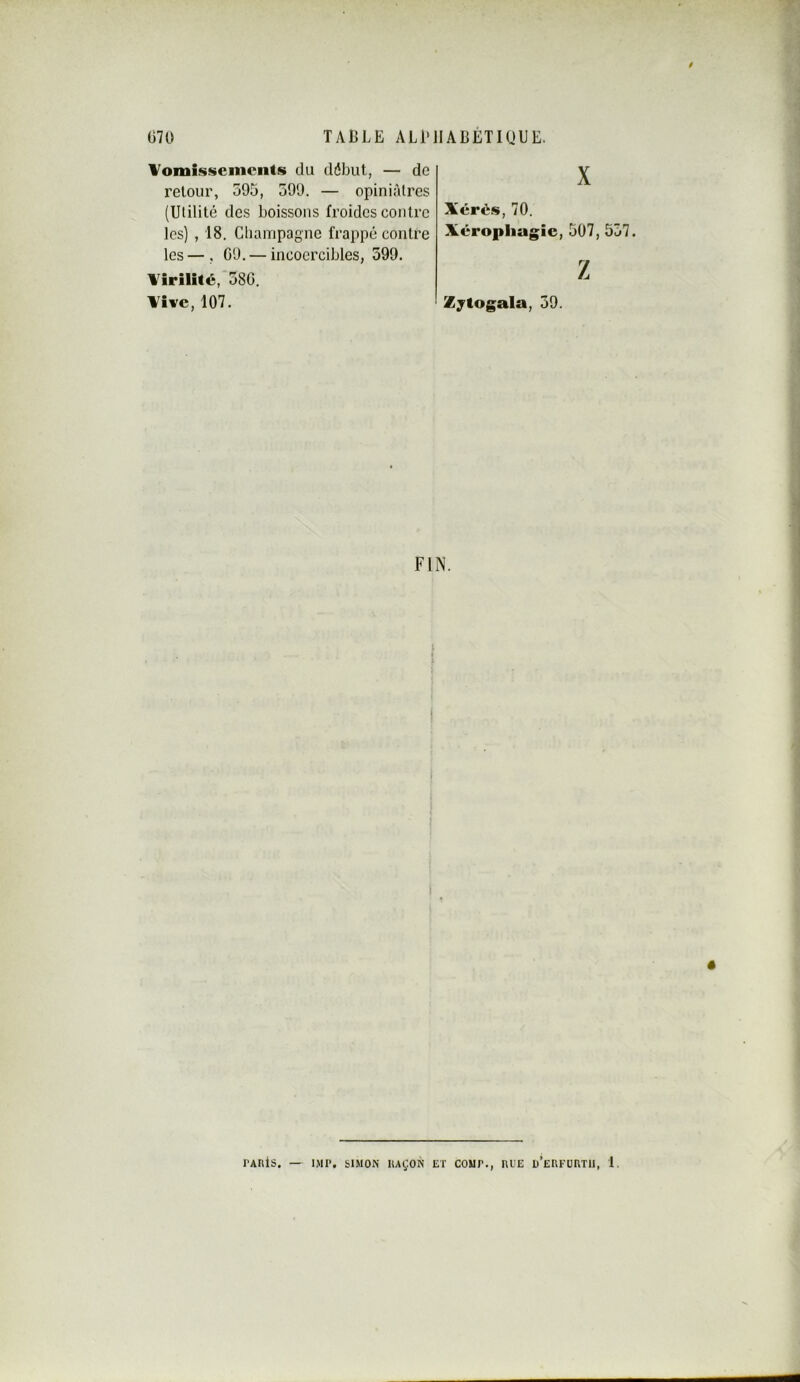 Vomissements du début, — de retour, 595, 599. — opinifdres (Utilité des boissons froides contre les) , 18. CliaiTipagne frappé contre les—, 09. — incoercibles, 599. Virilité, 580, Vive, 107. X Xérés, 70. Xéropliagic, 507, 557. Z Zjtogala, 59. FIN. rARlS. — IMP. SIMON llAÇON ET COMT., RUE o’eRKÜRTII, 1.