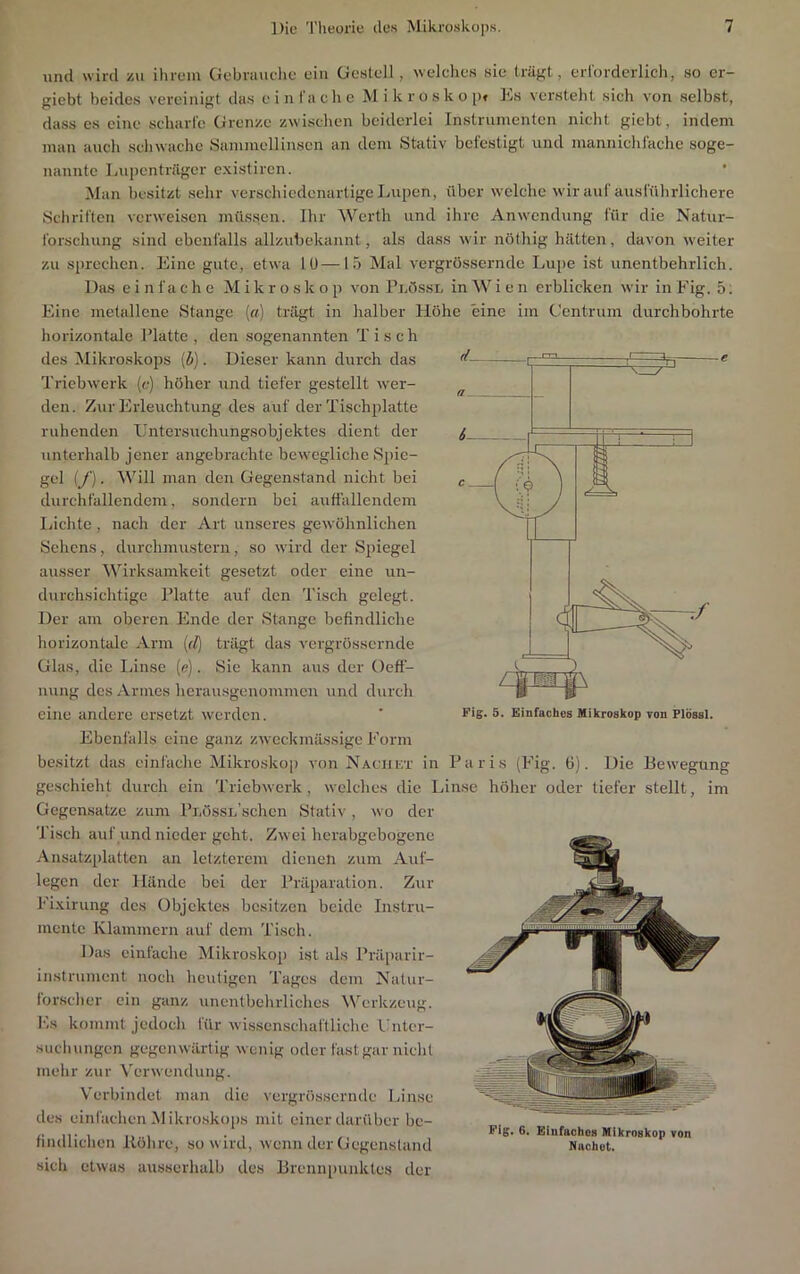 und wird zu ihrem Gebrauelie ein Gestell, welehes sie trägt, erlordcrlich, so cr- giebt beides vereinigt das e i n fach e M i k r o s k o p« Pks versteht sich von selbst, dass cs eine scharte Grenze zwischen beiderlei Instrumenten nicht giebt, indem mau auch schwache Sammellinsen an dem Stativ befestigt und manniehtache soge- nannte Lupenträger existiren. • Man besitzt selir verschiedenartige Lupen, über welche wir aut ausführlichere Schriften verAveisen müssen. Ihr Werth und ihre Anwendung für die Natur- forschung sind ebenfalls allzubckannt, als dass wir nöthig hätten, davon weiter zu sprechen. Eine gute, etwa 10—15 Mal vergrössernde Lupe ist unentbehrlich. Das einfache Mikroskop von PnOssL in W i e n erblicken wir in Eig. 5; Eine metallene Stange (ff) trägt in halber Höhe eine im Centrum durchbohrte horizontale Platte , den sogenannten Tisch des Mikroskops (i). Dieser kann durch das Triebwerk [c] höher und tiefer gestellt wer- den. Zur Erleuchtung des auf der Tischplatte ruhenden IJntersuchungsobjektes dient der unterhalb jener angebrachte bewegliche Spie- gel {/). Will man den Gegenstand nicht bei durchtallendem, sondern bei auffallendem Lichte , nach der Art unseres gewöhnlichen Sehens, durchmustern, so wird der Sjiiegel ausser ^Virksamkeit gesetzt oder eine un- durchsichtige Platte auf den Tisch gelegt. Der am oberen Ende der Stange befindliche horizontale Arm (rZ) trägt das vergrössernde Glas, die Linse (e). Sie kann aus der Oeff- nung des Armes herausgenommen und durch eine andere ersetzt werden. Ebenfalls eine ganz zweckmässige Eorm besitzt das einfache Mikroskop von Naciikt in Paris (Fig. 6). Die Bew’egung geschieht durch ein Triebwerk, welches die Linse höher oder tiefer stellt, im Gegensätze zum PnössL’schen Stativ, wo der Tisch auf und nieder geht. Zwei herabgebogene Ansatzplatten an letzterem dienen zum Auf- legen der Hände bei der Präparation. Zur Fixirung des Objektes besitzen beide Instru- mente Klammern auf dem Tisch. Das einfache Mikroskop ist als Präparir- instrument noch heutigen Tages dem Natur- forscher ein ganz unentbehrliches Werkzeug. Es kommt jedoch für wissenschaftliche l'nter- suchungen gegenwärtig wenig oder fast gar nicht mehr zur Verwendung. Verbindet man die vergrösscrnile Linse des einfaclien Mikroskops mit einer darüber be- findlichen llöhre, so wird, wenn der Gegenstand sich etwas ausserhalb des 13renn[)unkles der Pig. 6. Einfaches Mikroskop von Nachot.