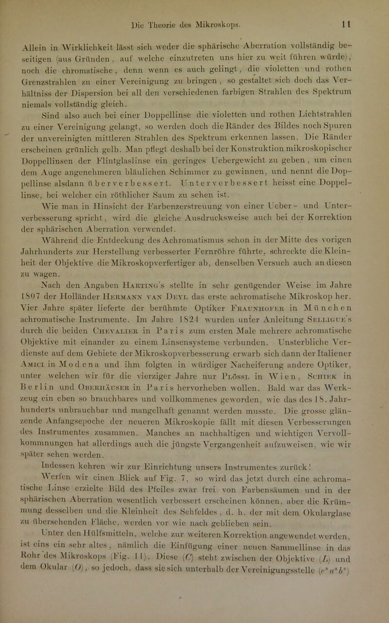 Allein in 'Wirklichkeit lils.st sich weder die sphärische Aberration vollständig be- seitigen (aus (jiründen . aiil' welche cinzutreten uns hier zu weit lühren würde), noch die chromatische, denn wenn cs auch gelingt, die violetten und rolhcn ürcnzstrahlen zu einer Vereinigung zu bringen , so gestaltet sich doch das Ver- hältni.ss der Di.spersion bei all den verschiedenen i'arbigen Strahlen des Spektrum niemals vollständig gleich. Sind also auch bei einer Doppellinse die violetten und rothen Lichtstrahlen zu einer Vereinigung gelangt, so werden doch die Ränder des Bildes noch Spuren der imvereinigten mittleren Strahlen des Spektrum erkennen lassen. Die Ränder erscheinen grünlich gelb. Man pflegt deshalb bei der Konstruktion mikroskopischer Doppcllinsen der Flintglaslinse ein geringes Ucbergewicht zu geben , um einen dem Auge angenehmeren bläulichen Schimmer zu gewinnen, und nennt dieDop- pcllinsc alsdann ü b e r v e r b e s s e r t. U n t e r v e r b e s s e r t heisst eine Doppel- linsc, bei welcher ein röthlicher Saum zu sehen ist. Wie man in Hinsicht der Farbenzerstreuung von einer Ueber- und Unter- vcrbesscrung spricht, wird die gleiche Ausdrucksweise auch bei der Korrektion der sphärischen Aberration verwendet. Während die Entdeckung des Achromatismus schon in der Mitte des vorigen Jahrhunderts zur Herstellung verbesserter Fernröhre führte, schreckte die Klein- heit der Objektive die Mikroskopverfertiger ab, denselben Versuch auch an diesen zu wagen. Nach den Angaben Hartixu's stellte in sehr genügender Weise im Jahre ISO7 der Holländer Hkr.maxx vax Diovn das erste achromatische Mikroskop her. Vier Jahre später lieferte der berühmte Optiker FRAnxiioRKR in München achromati.sche Instrumente. Im Jahre IS2-1 wurden unfer Anleitung Seli.iuue's durch die beiden Chkvalikr in P a r i s zum ersten Male mehrere achromatische Objektive mit einander zu einem Linsensysteme verbunden. Unsterbliche Ver- dienste auf dem Gebiete der Mikroskopverbesscrung erwarb sich dann der Italiener A.Mici in M o d c n a und ihm folgten in würdiger Nacheiferung andere Optiker, unter welchen wir für die vierziger Jahre nur Plössl in Wien, Schikk in Berlin und Ohkrhäitser in Paris hervorheben wollen. Bald war das Werk- zeug ein eben .so brauchbares und vollkommenes geworden, wie das des IS. Jahr- hunderts unbrauchbar und mangelhaft genannt werden musste. Die grosse glän- zende Anlangsepoche der neueren Mikroskopie fällt mit diesen Verbesserungen des Instrumentes zu.sammen. Manches an nachhaltigen und wichtigen Vervoll- kommnungen hat allerdings auch die jüngste Vergangenheit aulzuweisen, wie wir später .sehen werden. Indessen kehren wir zur Einrichtung unsers Instrumentes zurück 1 Merlen wir einen Blick auf Fig. 7, so wird das jetzt durch eine achroma- ti.sche Linse erzielte Bild des Pfeiles zwar frei von Farbensäumen und in der s[)härischcn Aberration wesentlich vcrbe.ssert erscheinen können, aber die Krüm- mung des,selben und die Kleinheit des Sehfeldes, d. h. der mit dem Okularglase zu übersehenden Fläche, werden vor wie nach geblieben sein. Unter den 1 lülfsmitteln, welche zur weiteren Korrektion angewendet werden, ist eins ein .sehr altes , nämlich die Einfügung einer neuen Sammellinse in das Rohr'des Mikroskops (Fig. 11), Diese (Q .steht zwischen der Objektive (/.) und dem Okular (O), so jedoch, dass sie sich unterhalb der Vercinigung.sslelle