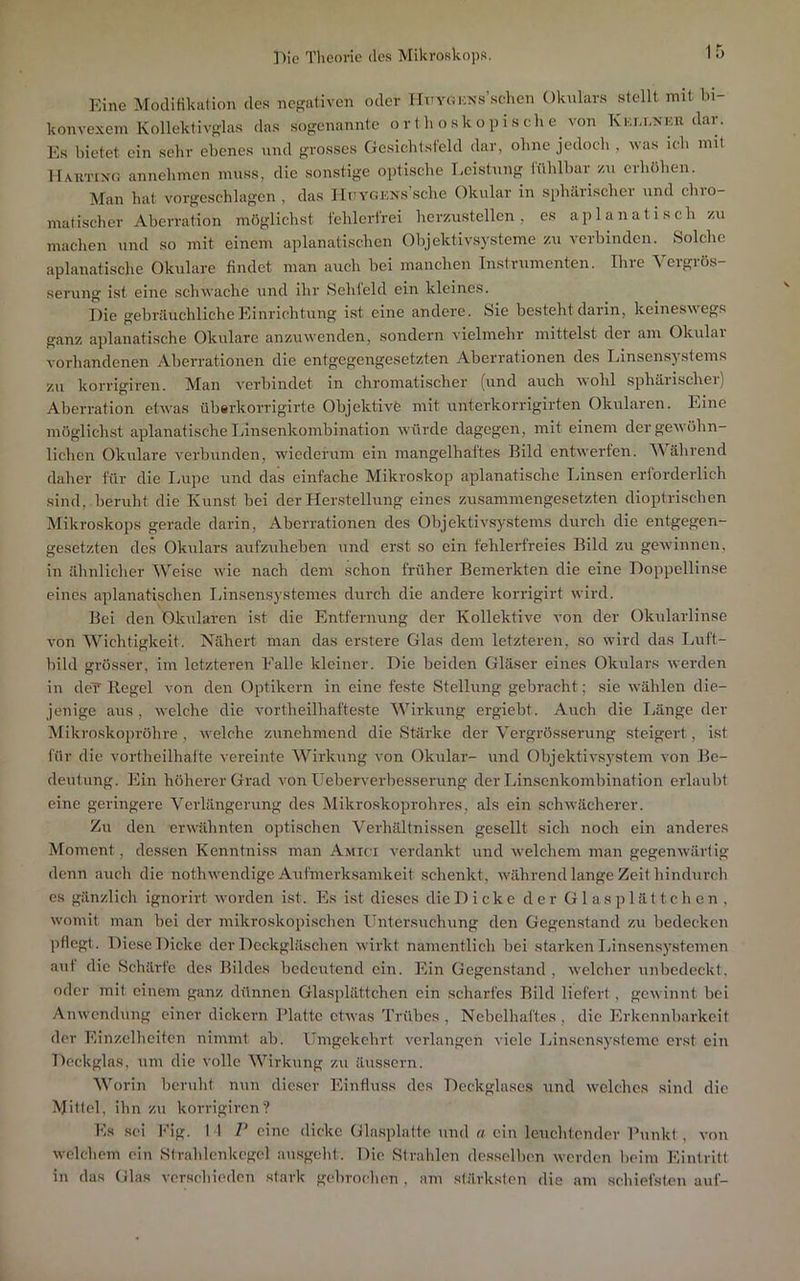 Eine Modifikulion des negativen oder HxTYOiKN.s’.schcn Okulars stellt mit bi- konvexem Kollekfivglas das sogenannte o r t h o sk op i s ch e von Km.i.xKn dar. Es bietet ein sehr ebenes und grosses Gesicbtsfeld dar, ohne jedoeb , was ich mit llAUTixo annebmen muss, die sonstige optische Leistung fühlbar /u erhöhen. Man hat vorgeschlagen , das IIuYGKNs’sche Okular in spinirischer und chro- matischer Aberration möglichst fehlerfrei herzustellen, es aplanatisch zu machen und so mit einem aplanatischen Objektivsysteme zu verbinden. Solche aplanatische Okulare findet man auch bei manchen Instrumenten. Ihie ^ eigiös- serung ist eine schwache und ihr Sehfeld ein kleines. Eie gebräuchliche Einrichtung ist eine andere. Sie besteht daiin, keinesueg.s ganz aplanatische Okulare anzuwenden, sondern vielmehr mittelst der am Okulai vorhandenen Aberrationen die entgegengesetzten Aberrationen des Linsen,Systems zu korrigiren. Man verbindet in chromatischer (und auch wohl sphärischer) Aberration etwas übarkorrigirte Objektive mit unterkorrigirten Okularen. Eine möglichst aplanatische Innsenkombination würde dagegen, mit einem der gewöhn- lichen Okulare verbunden, wiederum ein mangelhaftes Bild entwerfen. Während daher für die Ivupe und das einfache Mikroskop aplanatische Linsen erforderlich sind, beruht die Kunst bei der Herstellung eines zusammengesetzten dioptrischen Mikroskops gerade darin, Aberrationen des Objektivsystems durch die entgegen- gesetzten des Okulars aufzuheben und erst so ein fehlerfreies Bild zu geAvinnen, in ähnlicher Weise wie nach dem schon früher Bemerkten die eine Eoppellinse eines aplanatischen Innsensystemcs durch die andere korrigirt wird. Bei den Okularen ist die Entfernung der Kollektive von der Okularlinse von Wichtigkeit. Nähert man das erstere Glas dem letzteren, so wird das Luft- bild grösser, im letzteren Falle kleiner. Eie beiden Gläser eines Okulars werden in dc7 Regel von den Optikern in eine feste Stellung gebracht; sie Avählen die- jenige aus, welche die vortheilhafteste Wirkung ergiebt. Auch die Länge der Mikroskopröhre , welche zunehmend die Stärke der Vergrösserung steigert, ist für die vortheilhalte vereinte Wirkung von Oknlar- und Objektivsj’stem von Be- deutung. Ein höherer Grad von Ueberverbesserung der Linsenkombination erlaubt eine geringere Verlängerung des Mikroskoprohres, als ein schwächerer. Zu den erwähnten optischen Verhältnissen gesellt sich noch ein anderes Moment, dessen Kenntniss man Amici verdankt und welchem man gegenwärtig denn auch die nothwendige Aufmerksamkeit schenkt, während lange Zeit hindurch es gänzlich ignorirt worden ist. Es ist dieses die E i c k e der Glasplättchen, womit man bei der mikroskoi)ischen Untersuchung den Gegenstand zu bedecken pflegt. Diese Dicke der Eeckgläschen wirkt namentlich bei starken Ijinsensystemen aut die Schärfe des Bildes bedeutend ein. Ein Gegenstand , Avelchcr unbedeckt, oder mit einem ganz dünnen Glasplättchen ein scharfes Bild liefert, gewinnt bei Anwendung einer dickem Blatte etwas Trübes , Nebelhaftes , die Erkennbarkeit der hlinzellieiten nimmt ab. Umgekehrt verlangen viele Linsensystemc erst ein Deckglas, um die volle Wirkung zu äussern. Worin beruht nun dieser Einfluss des Deckglases und welches sind die Mittel, ihn zu korrigiren? Es .sei Fig. I 1 V eine dicke Glasplatte und a ein leuchtender Bunkt, von welchem ein Strahlenkegcl ausgebt. Die Strahlen desselben werden beim Eintritt in das Glas verschieden stark gebrochen , am stärksten die am schiefsten auf-