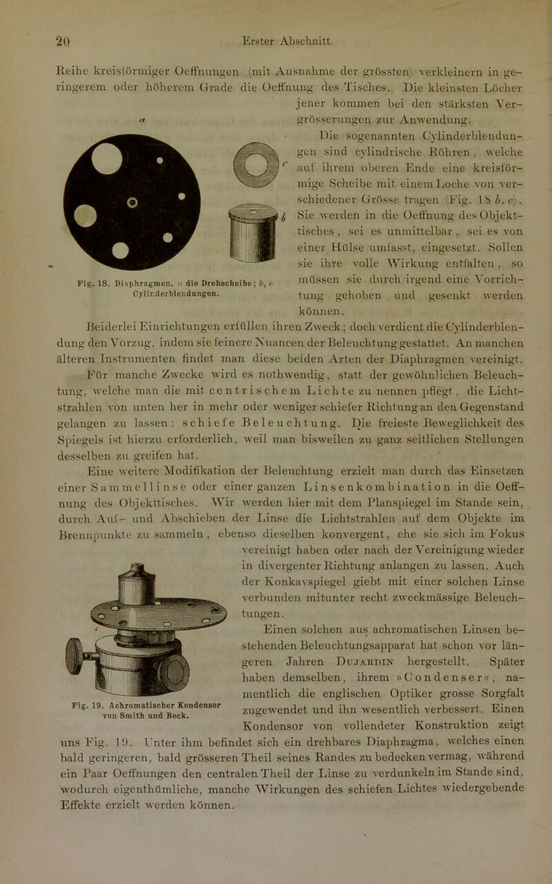 Reihe kreislüriuiger Oeffmingen (mit Ausnahme der grössten), verkleinern in ge- ringerem oder liöherem Grade die Oefi'nung des Tisches. Die klein.sten Löcher jener kommen bei den stärksten Yer- grösserungen zur Amvendung. Die sogenannten C'ylinderblendun- gen sind cylindrische Röhren , welche aut’ ihrem oberen Ende eine kreisför- mige Scheibe mit einem lioche von ver- schiedener Grösse tragen (Eig. Ibi.c). Sie werden in die Oeöhung des Objekt- tisches , sei cs unmittelbar, sei es von einer Hülse umfa.sst, eingesetzt. Sollen sie ihre volle Wirkung entfalten, so müssen sie durch irgend eine ^'orrich- tung gehoben und gesenkt werden können. Beiderlei Einrichtungen crtflllen ihren Zweck; doch verdient die Cylinderblen- dung den Vorzug, indem sic feinere Nuancen der Beleuchtung gestattet. An manchen älteren Instrumenten findet man diese beiden Arten der Diaphragmen vereinigt. Eür manche Zwecke wird es nothwendig, statt der gewöhnlichen Beleuch- tung, welche man die mit cent rischem Lichte zu nennen pflegt , die Licht- strahlen von unten her in mehr oder weniger schiefer Richtung an den Gegenstand gelangen zu lassen: schiefe Beleuchtung. Die freieste Beweglichkeit des Spiegels i.st hierzu erforderlich, weil man bisweilen zu ganz seitlichen Stellungen desselben zu gi-eifcn hat. Eine weitere Modifikation der Beleuchtung erzielt man durch das Einsetzen einer S a m m e 11 i n s c oder einer ganzen L i n s e n k o m b i n a t i o n in die Oefi- nung des Objekttisches. Wir werden hier mit dem Planspiegel im Stande sein, durch Auf- und Ab.schieben der Linse die Lichtstrahlen auf dem Objekte im Brennpunkte zu sammeln, ebenso die.selben konvergent, ehe sie sich im E'okus vereinigt haben oder nach der Vereinigung wieder in divergenter Richtung anlangen zu lassen. Auch der Konkavspiegel giebt mit einer solchen Linse verbunden mitunter recht zweckmässige Beleuch- tungen. Einen solchen aus achromatischen Linsen be- stehenden Beleuchtungsapparat hat schon vor län- geren Jahren Dujaedin hergestellt. Später haben demselben, ihrem »Condenser«, na- mentlich die englischen Optiker grosse Sorgfalt Fig. 19. Achromatischer Kondensor j^ygewendet und ihn wesentlich verbessert. Einen von Smith und Beck. 6 Kondensor von vollendeter Konstruktion zeigt uns Eig. l!l. Unter ihm befindet sich ein drehbares Diaphragma, welches einen bald geringeren, bald grösseren Theil seines Randes zu bedecken vermag, während ein Paar Oeftnungen den centralen Theil der länse zu verdunkeln im Stande sind, wodurch eigenthümliche, manche Wirkungen des schiefen Lichtes wiedergebende Effekte erzielt werden können. It Fig. 18. Diaphragmen, n die Drehscheibe; />, r Cylirderblendungen.