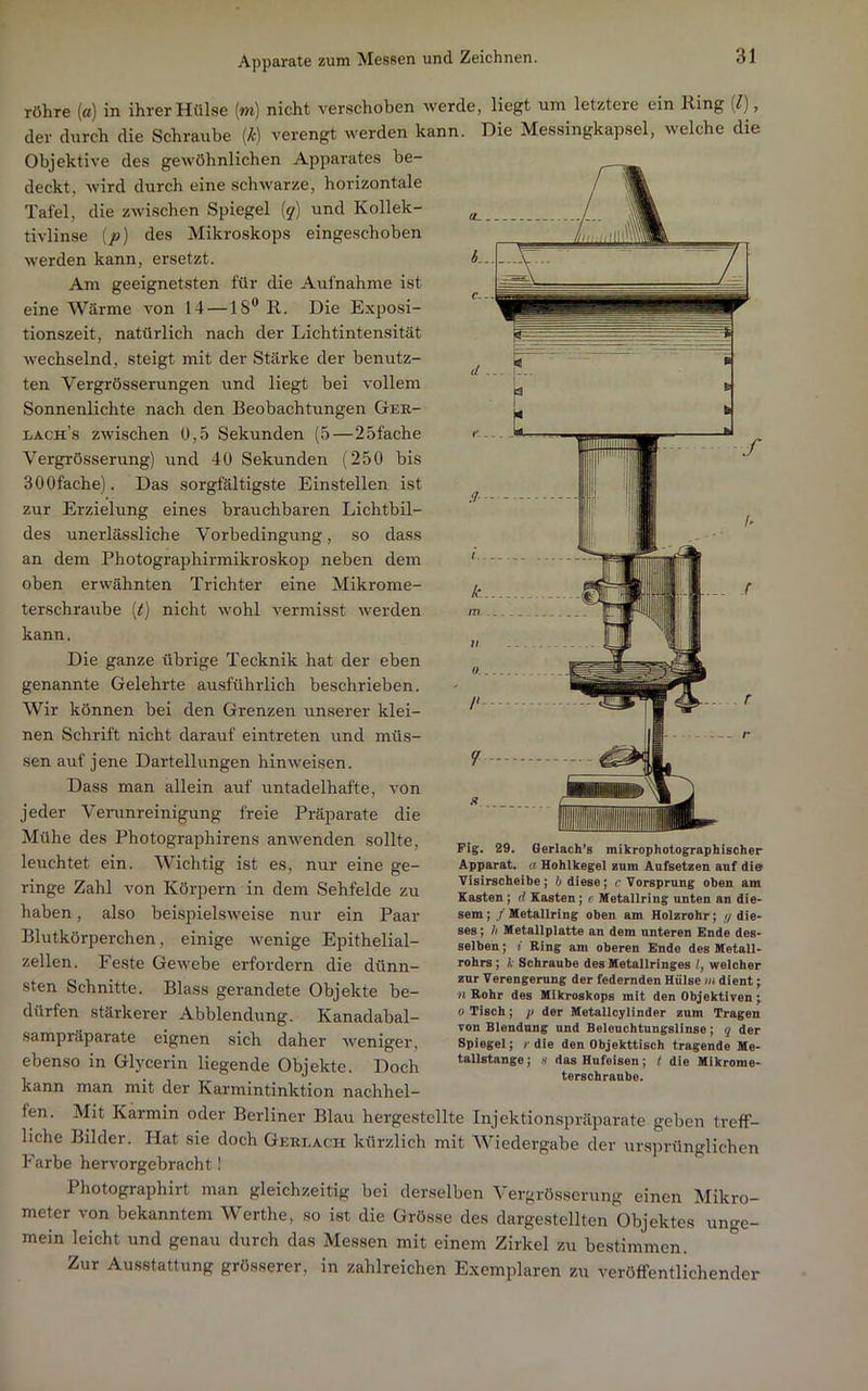röhre («) in ihrer Hülse (m) nicht verschoben werde, liegt um letztere ein Ring [l], der durch die Schraube [k) verengt werden kann. Die Messingkapsel, welche die Objektive des gewöhnlichen Apparates be- deckt, wird durch eine schwarze, horizontale Tafel, die zwischen Spiegel [q] und Kollek- tivlinse (jo) des Mikroskops eingeschoben werden kann, ersetzt. Am geeignetsten für die Aufnahme ist eine Wärme von 14 —18*^ R. Die Exposi- tionszeit, natürlich nach der Lichtintensität wechselnd, steigt mit der Stärke der benutz- ten Vergrösserungen und liegt bei vollem Sonnenlichte nach den Beobachtungen Gek- lach’s zwischen 0,5 Sekunden (5—25fache Vergrösserung) und 40 Sekunden (250 bis SOOfache). Das sorgfältigste Einstellen ist zur Erzielung eines brauchbaren Lichtbil- des unerlässliche Vorbedingung, so dass an dem Photographirmikroskop neben dem oben erwähnten Trichter eine Mikrome- terschraube [t) nicht wohl vermisst werden kann. Die ganze übrige Tecknik hat der eben genannte Gelehrte ausführlich beschrieben. Wir können bei den Grenzen unserer klei- nen Schrift nicht darauf eintreten und müs- sen auf jene Darteilungen hinweisen. Dass man allein auf untadelhafte, von jeder Venmreinigung freie Präparate die Mühe des Photographirens anwenden sollte, leuchtet ein. Wichtig ist es, nur eine ge- ringe Zahl von Körpern in dem Sehfelde zu haben, also beispielsweise nur ein Paar Blutkörperchen, einige wenige Epithelial- zellen. Feste Gewebe erfordern die dünn- sten Schnitte. Blass gerandete Objekte be- dürfen stärkerer Abblendung. Kanadabal- sampräparate eignen sich daher weniger, ebenso in Glycerin liegende Objekte. Doch kann man mit der Karmintinktion nachhel- Fig. 29. Gerlach’s mikrophotographischer Apparat, a Hohlkegel zum Aufsetzen auf die Visirscheihe; h diese; c Vorsprung oben am Kasten; d Kasten; e Metallring unten an die> sem; / Metallring oben am Holzrohr; //die- ses ; If Metallplatte an dem unteren Ende des- selben ; i Ring am oberen Ende des Metall- rohrs ; k Schraube des Metallringes welcher zur Verengerung der federnden Hülse jj* dient; n Rohr des Mikroskops mit den Objektiven; 0 Tisch; p der Metallcylinder zum Tragen von Blendung und Beleuchtungslinse; q der Spiegel; r die den Objekttisch tragende Me- tallstange; H das Hufeisen; t die Mikrome- terschraube. fen. Mit Karmin oder Berliner Blaii hergestellte Injektionspräparate geben treff- liche Bilder. Hat sie doch Geri.ach kürzlich mit Wiedergabe der ursprünglichen Farbe hervorgebracht! Photographirt man gleichzeitig bei derselben Vergrösserung einen Mikro- meter von bekanntem Werthe, so ist die Grösse des dargestellten Objektes unge- mein leicht und genau durch das Messen mit einem Zirkel zu bestimmen. Zur Ausstattung grösserer, in zahlreichen Exemplaren zu veröffentlichender