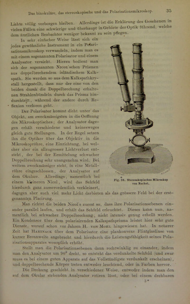 Das binokulare, das stereoskopische und das Polarisationsmikroskop. Lichte völlig verborgen bleiben. Allerding.s ist die Erklärung des Gesehenen in vielen Fällen eine schwierige und überhaupt in Gebiete der Optik lührend, welche dem ärztlichen Beobachter weniger bekannt zu sein pflegen. In sehr einfacher Weise lässt sich ein jedes gewöhnliche Instrument in ein Polari- sationsmikroskop verwandeln, indem man es mit einem sogenannten Polarisator und einem Analysator versieht. Hierzu bedient man sich der sogenannten Nicon’schen Prismen aus doppelbrechendem isländischem Kalk- spath. Sie werden so aus dem Kalkspathkry- stall hergestellt, dass nur der eine von den beiden durch die Doppelbrechung erhalte- nen Strahlenbündeln durch das Prisma hin- durchtritt , während der andere durch Re- flexion verloren geht. Der Polarisator kommt dicht unter das Objekt, am zweckmässigsten in dieOefFnung des Mikroskoptisches; der Analysator dage- gen erhält verschiedene und keinesweges gleich gute Stellungen. In der Regel setzen ihn die Optiker über das Objektiv in die Mikroskopröhre, eine Einrichtung, bei wel- cher aber ein allzugrosser Lichtverlust ent- steht , der bei der Ermittelung schwacher Doppelbrechung sehr unangenehm wird. Bei weitem zweckmässiger steht, in eine Metall- röhre eingeschlossen, der Analysator auf dem Okulare. Allerdings, namentlich bei einem kleineren Nicol, wird das Sehfeld hierdurch ganz ausserordentlich verkleinert, dagegen aber auch viel mehr Licht darbieten als das grössere Feld bei der erst- genannten Placirung. Man richtet die beiden Nicol’s zuerst so, dass ihre Polarisationsebenen ein- ander parallel laufen, und erhält das Sehfeld erleuchtet. Dieses kann nun, na- mentlich bei schwacher Doppelbrechung, nicht intensiv genug erhellt werden. Ein Kondensor über dem polarisirenden Kalkspathprisma leistet hier sehr gute Dienste, worauf schon vor Jahren H. von Mohl hingewiesen hat. In neuerer Zeit hat Harxnack über dem Polarisator eine plankonvexe Flintglaslinse von kurzer Brennweite angebracht und hierdurch die Leistungsfähigkeit seines Pola- ri.sationsapparates weseiitlich erhöht. Stellt man die Polarisationsebenen dann rechtwinklig zu einander, indem man den Analysator um ÜÜ*’ dreht, so entsteht das verdunkelte Sehfeld (und zwar muss es bei einem guten Apparate auf das Vollständigste verdunkelt erscheinen), und doppelbrechende Körper treten entweder leuchtend, oder in Farben hervor. Die Drehung geschieht ln verschiedener Weise, entweder indem man den auf dem Okular stehenden Analysator rotiren lässt, oder bei einem drehbaren 3» Fig. 34. Stereoskopisches Mikroskop von Nachet.