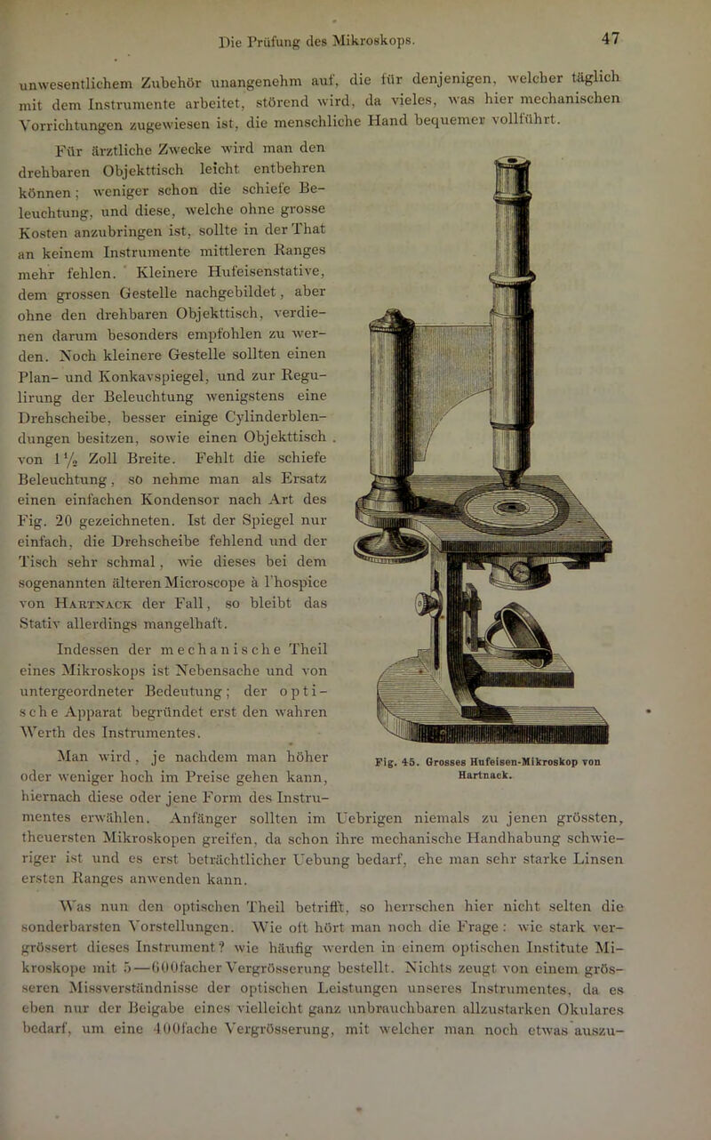 unwesentlichem Zubehör unangenehm auf, die für denjenigen, welcher täglich mit dem Instrumente arbeitet, störend wird, da vieles, uas hier mechanischen Vorrichtungen zugewiesen ist, die menschliche Hand bequemei’ 'solltührt. Für ärztliche Zwecke wird man den drehbaren Objekttisch leicht entbehren können; weniger schon die schiefe Be- leuchtung, und diese, welche ohne grosse Kosten anzubringen ist, sollte in der That an keinem Instrumente mittleren Banges mehr fehlen. Kleinere Hufeisenstative, dem grossen Gestelle nachgebildet, aber ohne den drehbaren Objekttisch, verdie- nen darum besonders empfohlen zu wer- den. Noch kleinere Gestelle sollten einen Plan- und Konkavspiegel, und zur Regu- lirung der Beleuchtung wenigstens eine Drehscheibe, be.sser einige Cylinderblen- dungen besitzen, sowie einen Objekttisch von ly« Zoll Breite. Fehlt die schiefe Beleuchtung, so nehme man als Ersatz einen einfachen Kondensor nach Art des Fig. 20 gezeichneten. Ist der Spiegel nur einfach, die Drehscheibe fehlend und der Tisch sehr schmal, wie dieses bei dem sogenannten älteren Microscope k l'hospice von Hartxack der Fall, .so bleibt das Stativ allerdings mangelhaft. Indessen der mechanische Theil eines Mikroskops ist Nebensache und von untergeordneter Bedeutung; der opti- sche Apparat begründet erst den wahren Werth des Instrumentes. ^lan U ird , je nachdem man höher Fig. 45. Grosses Hufeisen-Mikroskop von oder weniger hoch im Preise gehen kann, Hartuack. hiernach diese oder jene Form des Instru- mentes erwählen. Anfänger sollten im üebrigen niemals zu jenen grössten, theuersten Mikroskopen greifen, da schon ihre mechanische Handhabung schwie- riger ist und cs erst beträchtlicher Hebung bedarf, ehe man sehr starke Linsen ersten Ranges anwenden kann. Was nun den optischen Theil betrifft, so herrschen hier nicht selten die sonderbarsten Vorstellungen. Wie oft hört man noch die Frage ; wie stark ver- grössert dieses Instrument? wie häufig werden in einem optischen Institute Mi- kroskope mit 5—(iOOfacher Vergrösserung bestellt. Nichts zeugt von einem grös- seren Missverständnisse der optischen Leistungen unseres Instrumentes, da es eben nur der Beigabe eines vielleicht ganz unbrauchbaren allzustarken Okulares bedarf, um eine 4001'ache Vergrösserung, mit welcher man noch etwas auszu-