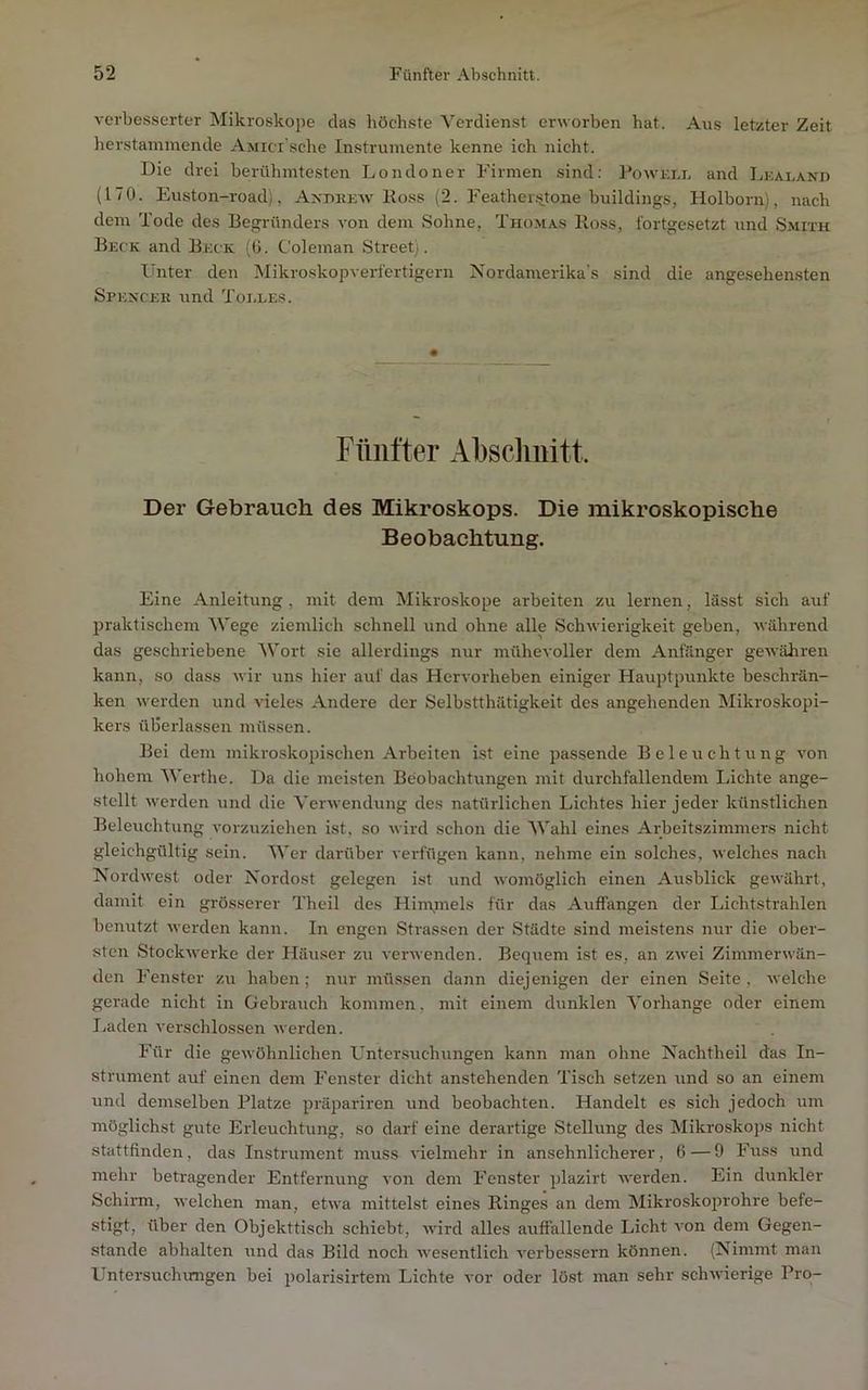 verbesserter Mikroskope das höchste Verdienst erworben hat. Aus letzter Zeit herstaminende Ajiici sche Instrumente kenne ich nicht. Die drei berühmtesten Londoner Firmen sind; PoAVEnn and Lkaeand (170. Euston-road), Axueeav Eoss (2. FeatheiJitone huildings, Holborn), nach dem Tode des Begründers von dem Sohne, Thomas Ro.ss, fortgesetzt und Smith Beck and Beck (0. Coleman Street). Unter den Mikroskopverfertigern Nordamerika’s sind die angesehensten Spexcek und Toi.les. Fünfter Absclmitt. Der Gebrauch des Mikroskops. Die mikroskopische Beobachtung. Eine Anleitung, mit dem Mikroskope arbeiten zu lernen, lässt sich auf praktischem Wege ziemlich schnell und ohne alle Schwierigkeit geben, Avährend das geschriebene Wort sie allerdings nur mühevoller dem Anfänger gewähren kann, so dass wir uns hier auf das Hervorheben einiger Hauptpunkte beschrän- ken werden und AÜeles Andere der Selbstthätigkeit des angehenden Mikroskopi- kers überlassen müssen. Bei dem mikroskopischen Arbeiten ist eine passende Beleuchtung von hohem Werthe. Da die meisten Beobachtungen mit durchfallendem Lichte ange- stellt Averden und die Verwendung des natürlichen Lichtes hier jeder künstlichen Beleuchtung vorzuziehen ist, so wird schon die AVahl eines Arbeitszimmers nicht gleichgültig sein. AVer darüber verfügen kann, nehme ein solches, Avelches nach Nordwest oder Nordost gelegen ist und Avomöglich einen Ausblick geAAährt, damit ein grösserer Theil des Hin\mels für das Auffangen der Lichtstrahlen benutzt Averden kann. In engen Strassen der Städte sind meistens nur die ober- sten StockAverke der Häuser zu A'erAvenden. Bequem ist es, an ZAvei ZimmerAvän- den Fenster zu haben; nur müssen dann diejenigen der einen Seite, Avelche gerade nicht in Gebrauch kommen, mit einem dunklen A’orhange oder einem I.aden A’erschlossen Averden. Für die geAvöhnlichen Untersuchungen kann man ohne Nachtheil das In- strument auf einen dem Fenster dicht anstehenden Tisch setzen und so an einem und demselben Platze präpariren und beobachten. Handelt es sich jedoch um möglichst gute Erleuchtung, so darf eine derartige Stellung des Mikroskops nicht stattfinden, das Instrument muss A'ielmehr in ansehnlicherer, 6—9 Fuss und mehr betragender Entfernung A'oii dem Fenster plazirt AA'erden. Ein dunkler Schirm, Avelchen man, etAA'a mittelst eines Ringes an dem Mikroskoprohre befe- stigt, über den Objekttisch schiebt, Avird alles auffallende Licht A'on dem Gegen- stände abhalten und das Bild noch Avesentlich A'erbessern können. (Nimmt man Untersuchimgen bei polarisirtem Lichte vor oder löst man sehr schAvierige Pro-