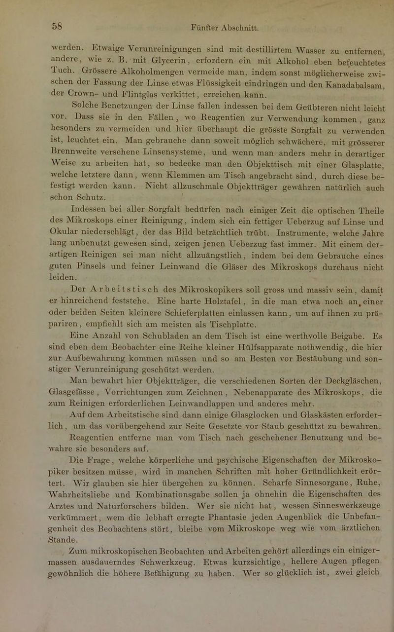 werden. Etwaige Verunreinigungen sind mit destillirtem Wasser zu entfernen, andere, wie z. B. mit Glycerin, erfordern ein mit Alkohol eben befeuchtetes 'luch. Grössere Alkoholmengen vermeide man, indem sonst möglicherweise zwi- schen der Fassung der Linse etwas Flüssigkeit eindringen und den Kanadabalsam, der Crown- und Flintglas verkittet, erreichen kann. Solche Benetzungen der Linse fallen indessen bei dem Geübteren nicht leicht vor. Dass sie in den Fällen, wo Reagentien zur Verwendung kommen , ganz besonders zu vermeiden und hier überhaupt die grösste Sorgfalt zu verwenden ist, leuchtet ein. Man gebrauche dann soweit möglich schwächere, mit grösserer Brennweite versehene liinsensysteme, und wenn man anders mehr in derartiger Weise zu arbeiten hat, so bedecke man den Objekttisch mit einer Glasplatte, welche letztere dann, wenn Klemmen am Tisch angebracht sind, durch diese be- festigt werden kann. Nicht allzuschmale Objektträger gewähren natürlich auch schon Schutz. Indessen bei aller Sorgfalt bedürfen nach einiger Zeit die optischen Theile des Mikroskops einer Reinigung, indem sich ein fettiger Ueberzug auf Linse und Okular niederschlägt, der das Bild beträchtlich trübt. Instrumente, welche Jahre lang unbenutzt gewesen sind, zeigen jenen L'eberzug fast immer. Mit einem der- artigen Reinigen sei man nicht allzuängstlich, indem bei dem Gebrauche eines guten Pinsels und feiner Leinwand die Gläser des Mikroskops durchaus nicht leiden. Der Arbeitstisch des Mikroskopikers soll gross und massiv sein, damit er hinreichend feststehe. Eine harte Holztafel, in die man etwa noch an,einer oder beiden Seiten kleinere Schieferplatten einlassen kann, um auf ihnen zu prä- pariren, empfiehlt sich am meisten als Tischplatte. Eine Anzahl von Schubladen an dem Tisch ist eine werthvolle Beigabe. Es sind eben dem Beobachter eine Reihe kleiner Hülfsapparate nothwendig, die hier zur Aufbewahrung kommen müssen und so am Besten vor Bestäubung und son- stiger Verunreinigung geschützt werden. Man bewahrt hier Objektträger, die verschiedenen Sorten der Deckgläschen, Gla.sgetässe , Vorrichtungen zum Zeichnen , Nebenapparate des Mikroskops, die zum Reinigen erforderlichen Leinwandlappen und anderes mehr. Auf dem Arbeitstische sind dann einige Glasglocken und Glaskästen erforder- lich, um das vorübergehend zur Seite Gesetzte vor Staub geschützt zu bewahren. Reagentien entferne man vom Tisch nach geschehener Benutzung und be- wahre sie besonders auf. Die F'rage, welche körperliche und psychische Eigenschaften der Mikrosko- piker besitzen müsse, wird in manchen Schriften mit hoher Gründlichkeit erör- tert. Wir glauben sie hier übergehen zu können. Scharfe Sinnesorgane, Ruhe, Wahrheitsliebe und Kombinationsgabe sollen ja ohnehin die Eigenschaften des Arztes und Naturforschers bilden. Wer sie nicht hat, wessen Sinneswerkzeuge verkümmert, wem die lebhaft erregte Phantasie jeden Augenblick die Unbefan- genheit des Beobachtens stört, bleibe vom Mikroskope weg wie vom ärztlichen Stande. Zum mikroskopischen Beobachten und Arbeiten gehört allerdings ein einiger- massen ausdauerndes Sehwerkzeug. Etwas kurzsichtige, hellere Augen pflegen gewöhnlich die höhere Befähigung zu haben. Wer so glücklich ist, zwei gleich