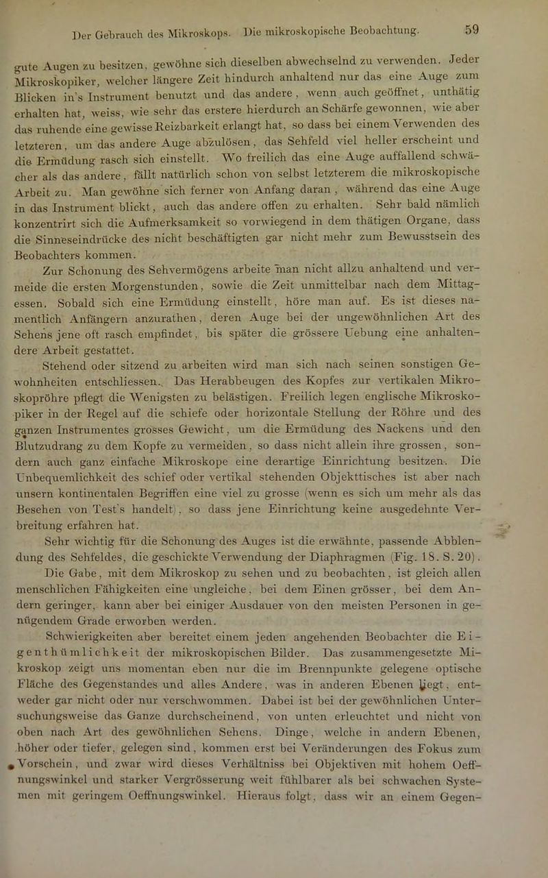 gute Augen zu besitzen, gewöhne sich dieselben abwechselnd zu verwenden. Jeder Mikroskopiker, welclier hingere Zeit hindurch anhaltend nur das eine Auge zum Blicken ins Instrument benutzt und das andere , wenn auch geöffnet, unthätig erhalten hat, weiss, wie sehr das erstere hierdurch an Scharfe gewonnen, wie aber das ruhende’eine gewisse Reizbarkeit erlangt hat, so dass bei einem Verwenden des letzteren, um das andere Auge abzulösen, das Sehfeld viel heller erscheint und die Ermüdung rasch sich einstellt. Wo freilich das eine Auge auffallend schwä- cher als das andere, föllt natürlich schon von selbst letzterem die mikroskopische Arbeit zu. Man geAvöhne sich ferner von Anfang daran , während das eine Auge in das Instrument blickt, auch das andere offen zu erhalten. Sehr bald nämlich konzentrirt sich die Aufmerksamkeit so vorwiegend in dem thätigen Organe, dass die Sinneseindrücke des nicht beschäftigten gar nicht mehr zum Bewusstsein des Beobachters kommen. Zur Schonung des Sehvermögens arbeite man nicht allzu anhaltend und ver- meide die ersten Morgenstunden, sowie die Zeit unmittelbar nach dem Mittag- essen. Sobald sich eine Ermüdung einstellt, höre man auf. Es ist dieses na- mentlich Anfängern anzurathen, deren Auge bei der ungewöhnlichen Art des Sehens jene oft rasch empfindet, bis später die grössere Uebung eine anhalten- dere Arbeit gestattet. Stehend oder sitzend zu arbeiten wird man sich nach seinen sonstigen Ge- wohnheiten entschliessen.. Das Herabbeugen des Kopfes zur vertikalen Mikro- skopröhre pflegt die Wenigsten zu belästigen. Freilich legen englische Mikrosko- piker in der Regel auf die schiefe oder horizontale Stellung der Röhre und des ganzen Instrumentes grosses Gewicht, um die Ermüdung des Nackens und den Blutzudrang zu dem Kopfe zu vermeiden, so dass nicht allein ihre grossen, son- dern auch ganz einfache Mikroskope eine derartige Einrichtung besitzen-. Die l'nbequemlichkeit des schief oder vertikal stehenden Objekttisches ist aber nach unsern kontinentalen Begiiften eine viel zu grosse (wenn es sich um mehr als das Besehen von Tests handelt), so dass jene Einrichtung keine ausgedehnte Ver- breitung erfahren hat. Sehr wichtig für die Schonung des Auges ist die erwähnte, passende Abblen- dung des Sehfeldes, die geschickte Verwendung der Diaphragmen (Fig. 18. S. 2Ü). Die Gabe, mit dem Mikroskop zu sehen und zu beobachten, ist gleich allen menschlichen Fähigkeiten eine ungleiche, bei dem Einen grösser, bei dem An- dern geringer, kann aber bei einiger Ausdauer von den meisten Personen in ge- nügendem Grade erworben werden. Schwierigkeiten aber bereitet einem jeden angehenden Beobachter die Ei- genthümlichkeit der mikroskopischen Bilder. Das zusammengesetzte Mi- kroskop zeigt uns momentan eben nur die im Brennpunkte gelegene optische Fläche des Gegenstandes und alles Andere, was in anderen Ebenen • ent- weder gar nicht oder nur verschwommen. Dabei ist bei der gewöhnlichen Unter- suchungsweise das Ganze durchscheinend, von unten erleuchtet und nicht von oben nach Art des gewöhnlichen Sehens. Dinge, welche in andern Ebenen, höher oder tiefer, gelegen sind, kommen erst bei Veränderungen des Fokus zum .Vorschein, und zwar wird dieses Verhältniss bei Objektiven mit hohem üeff- nung.swinkel und starker Vergrösserung weit fühlbarer als bei schwachen Syste- men mit geringem Oefthungswinkel. Hieraus folgt, dass wir an einem Gegen-