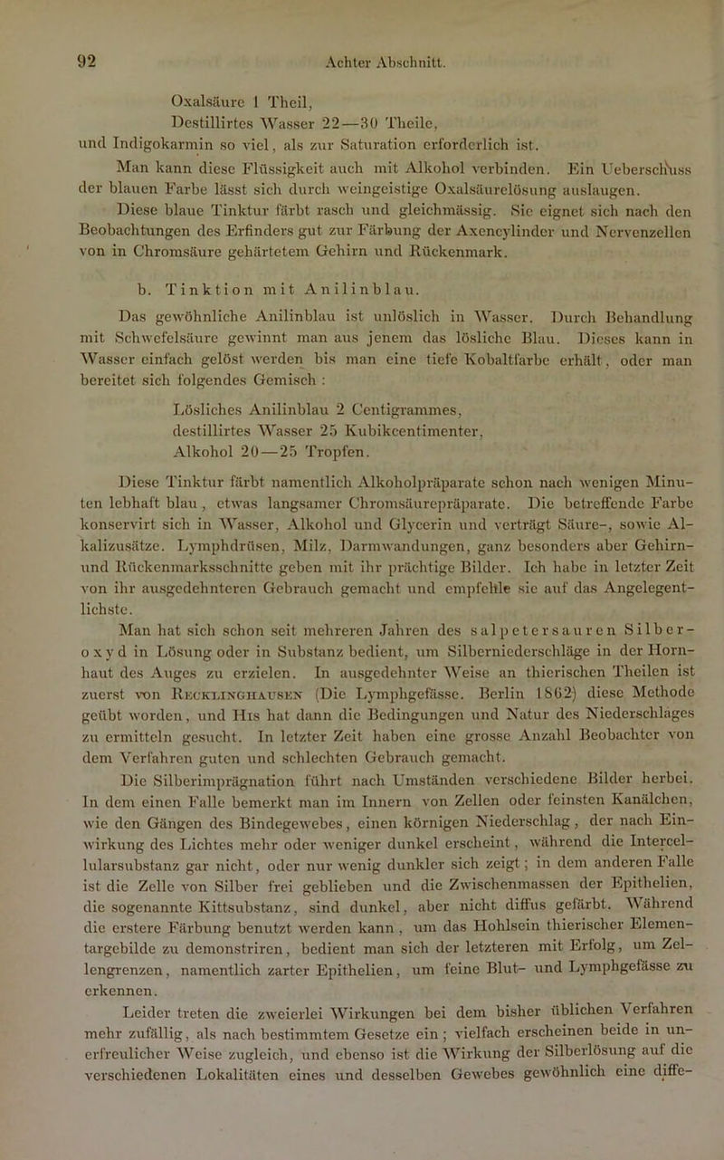 Oxalsäure 1 Theil, Dc.stillirtes Wasser 22—30 Theile, und Indigokarmin so viel, als zur Saturation erforderlich ist. Man kann diese Flüssigkeit auch mit Alkohol verbinden. Ein l’eberschSrss der blauen Farbe lässt sich durch weingeistige Oxalsäurclüsung auslaugen. Diese blaue Tinktur färbt rasch und gleichmässig. Sic eignet sich nach den Beobachtungen des Erfinders gut zur Färbung der Axencylinder und Nervenzellen von in Chromsäure gehärtetem Oehirn und Rückenmark. b. T i n k t i o n mit A n i 1 i n b 1 a u. Das gewöhnliche Anilinblau ist unlöslich in Wasser. Durch Behandlung mit Schwefelsäure gewinnt man aus jenem das lö.sliche Blau. Dieses kann in Wasser einfach gelöst werden bis man eine tiefe Kobaltfarbc erhält, oder man bereitet sich folgendes Gemisch : Ijösliches Anilinblau 2 Centigrammes, destillirtes Wasser 25 Kubikeentimenter, Alkohol 20 — 25 Tropfen. Diese Tinktur färbt namentlich Alkoholpräparatc schon nach wenigen Minu- ten lebhaft blau , etwas langsamer Chromsäurepräparate. Die bctrcfFcndc Farbe konservirt sich in Wasser, Alkohol und Glycerin und verträgt Säure-, sowie Al- kalizusätze. Lymphdrüsen, Milz, Darm Wandungen, ganz besonders aber Gehirn- und Rückenmarksschnitte geben mit ihr prächtige Bilder. Ich habe in letzter Zeit von ihr au.sgcdehntercn Gebrauch gemacht und empfehle sie auf das Angelegent- lichste. Man hat sich schon seit mehreren Jahren des Salpeter sauren Silber- oxyd in Lösung oder in Substanz bedient, um Silberniederschläge in der Horn- haut des Auges zu erzielen. In ausgedehnter Weise an thierischen Theilen ist zucr.st TOii RivCKniNGiiAUSKN (Die Lymphgefässc. Berlin 1802) diese Methode geübt worden, und His hat dann die Bedingungen und Natur des Niederschlages zu ermitteln ge.sucht. In letzter Zeit haben eine grosse Anzahl Beobachter von dem Verfahren guten und schlechten Gebrauch gemacht. Die Silberimprägnation führt nach Umständen verschiedene Bilder herbei. In dem einen Falle bemerkt man im Innern von Zellen oder leinsten Kanälchen, wie den Gängen des Bindegewebes, einen körnigen Niederschlag, der nach Ein- wirkung des Ijichtes mehr oder weniger dunkel erscheint, während die Intercel- lularsubstanz gar nicht, oder nur wenig dunkler sich zeigt; in dem anderen lalle ist die Zelle von Silber frei geblieben und die Zwischenmassen der Epithelien, die sogenannte Kittsubstanz, sind dunkel, aber nicht diffus gefärbt. Wahrend die erstere Färbung benutzt werden kann , um das Hohlsein thierischer Elemen- targebilde zu demonstriren, bedient man sich der letzteren mit Erfolg, um Zel- lengrenzen , namentlich zarter Epithelien, um feine Blut- und Lymphgefässc zu erkennen. Leider treten die zweierlei Wirkungen bei dem bisher üblichen Verfahren mehr zufällig, als nach bestimmtem Gesetze ein; vielfach erscheinen beide in un- erfreulicher Weise zugleich, und ebenso ist die Wirkung der Silberlösung auf die verschiedenen Lokalitäten eines und desselben Gewebes gewöhnlich eine diffe-