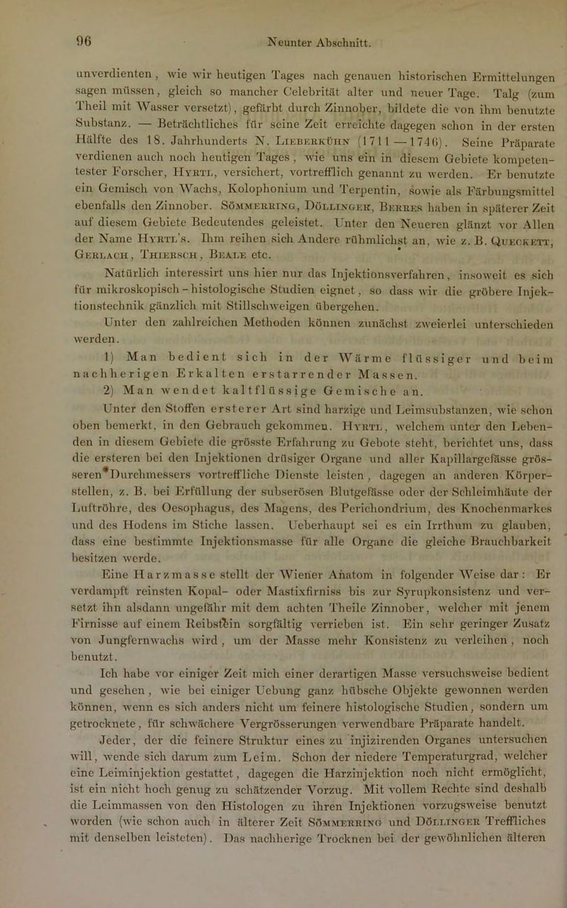 unverdienten, wie wir heutigen Tages nach genauen historischen Ermittelungen sagen mü.ssen, gleich so mancher Celebrität alter und neuer Tage. Talg (zum Theil mit Wasser versetzt), gefilrbt durch Zinnober, bildete die von ihm benutzte yubstanz. — Beträchtliches für seine Zeit erreichte dagegen schon in der ersten Hälfte des 18. Jahrhunderts N. Likbukkühn (1711—17-1(1). Seine Präparate verdienen auch noch heutigen Tages, wie uns ein in diesem Gebiete kompeten- tester Forscher, Hyhtl, versichert, vortrefflich genannt zu werden. Er benutzte ein Gemisch von Wachs, Kolophonium und Terpentin, sowie als Färbungsmittel ebenfalls den Zinnober. Sömmekring, Döllingek, Berbes haben in späterer Zeit auf diesem Gebiete Bedeutendes geleistet. Ihiter den Neueren glänzt vor Allen der Name Hvrti/s. Ihm reihen sich Andere rtthmlichst an, wie z. B. Quegkett, Gerlacii, Thlersch, Beaee etc. Natürlich interessirt uns hier nur das Injektionsverfahren, i7isoweit es sich für mikroskopisch-histologische Studien eignet, so da.ss wir die gröbere Injek- tionstechnik gänzlich mit Stillschweigen übergehen. Unter den zahlreichen Methoden können zunächst zweierlei unterschieden werden. 1) Man bedient sich in der Wärme flüssiger und beim nachherigen Erkalten erstarrender Massen. 2) Man wendet kaltflüssige Gemische an. Unter den Stoffen ersterer Art sind harzige und Eeimsuhstanzen, wie schon oben bemerkt, in den Gebrauch gekommen. Myrte, welchem untej- den Leben- den in diesem Gebiete die grösste Erfahrung zu Gebote steht, berichtet uns, dass die ersteren bei den Injektionen drüsiger Organe und aller Kapillargefässe grö.s- seren*Durchmessers A’ortretfliche Dienste leisten , dagegen an anderen Körper- stellen, z. B. bei Erfüllung der subserösen Blutgefässe oder der Schleimhäute der Luftröhre, des Oesophagus, des Magens, des Perichondrium, des Knochenmarkes und des Hodens im Stiche lassen. Ueberhaupt sei cs ein Irrthum zu glauben, dass eine bestimmte Injektionsmasse für alle Organe die gleiche Brauchbarkeit besitzen werde. Eine Harzmasse stellt der Wiener Anatom in folgender Weise dar: Er verdampft reinsten Kopal- oder Mastixfirni.ss bis zur Sj'rupkonsistenz und ver- setzt ihn alsdann ungefähr mit dem achten Theile Zinnober, welcher mit jenem Firnisse auf einem lleibsfhin sorgfältig verrieben ist. Ein sehr geringer Zusatz von Jungfernwachs wird, um der Masse mehr Konsistenz zu verleihen , noch benutzt. Ich habe vor einiger Zeit mich einer derartigen Masse versuchsweise bedient und gesehen, wie bei einiger Uebung ganz hübsche Objekte gewonnen werden können, Avenn es sich anders nicht um feinere histologische Studien, sondern um getrocknete, für schwächere Vergrösserungen venvendbare Präparate handelt. Jeder, der die feinere Struktur eines zu injizirenden Organes untersuchen Avill, wende sich darum zum Leim. Schon der niedere Temperaturgrad, welcher eine Leiminjektion gestattet, dagegen die Harzinjektion noch nicht ermöglicht, ist ein nicht hoch genug zu schätzender Vorzug. Mit A-ollem Rechte sind deshalb die Leimmassen von den Histologen zu ihren Injektionen AmrzugsAveise benutzt worden (wie schon auch in älterer Zeit Sömmerhino und Döeetnger Treffliches mit denselben leisteten). Das nachherige Trocknen bei der gewöhnlichen älteren