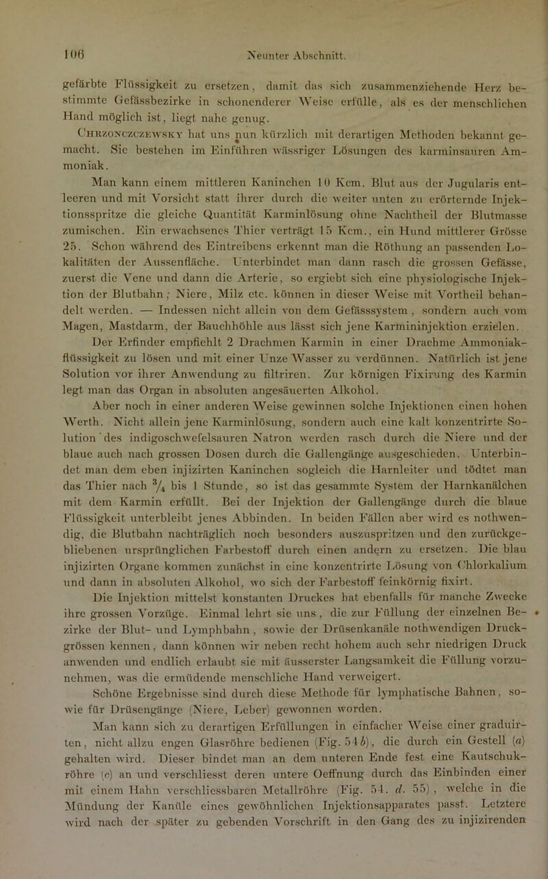 gefärbte Flüssigkeit zu ersetzen, damit das sich zusammenziehende Herz be- stimmte Gelässbezirke in sclionenderer Weise erl'üllc, als es der menschlichen Hand möglich ist, liegt nahe genug. CbiRzoNczczKwsKY hat uns nun kürzlich mit derartigen Methoden bekannt ge- macht. Sic bestehen im Einführen wässriger Lösungen des karminsanren Am- moniak. Man kann einem mittleren Kaninchen lü Kcm. Blut aus der Jugularis ent- leeren und mit Vorsicht statt ihrer durch die weiter unten z\i erörternde Injek- tionsspritze die gleiche Quantität Karminlösung ohne Nachtheil der Blutmasse Zumischen. Ein erwachsenes Thier verträgt 15 Kcm., ein Hund mittlerer Grösse 25. Schon während des Eintreibens erkennt man die Röthung an passenden Lo- kalitäten der Aussenflächc. Unterbindet man dann rasch die grossen Gefässe, zuerst die Vene und dann die Arterie, so ergiebt sich eine physiologische Injek- tion der Blutbahn; Niere, Milz etc. können in dieser Weise mit Vortheil behan- delt werden. — Indessen nicht allein von dem Getiisssystem , sondern auch vom Magen, Mastdarm, der Bauchhöhle aus lässt sich jene Karmininjektion erzielen. Der Erfinder empfiehlt 2 Drachmen Karmin in einer Drachme Ammoniak- flüssigkeit zu lösen und mit einer L'nze Wasser zu verdünnen. Natürlich ist jene .Solution vor ihrer Anwendung zu filtriren. Zur körnigen Fi.Kii’.ing des Karmin legt man das Organ in absoluten angesänerten Alkohol. Aber noch in einer anderen Weise gewinnen solche Injektionen einen hohen Werth. Nicht allein jene Karminlösung, sondern auch eine kalt konzentrirte So- lution des indigoschwelel.sauren Natron werden rasch durch die Niere und der blaue auch nach grossen Dosen durch die Gallengänge ausgeschieden. Unterbin- det man dem eben injizirten Kaninchen sogleich die Harnleiter und tödtet man das Thier nach */, bis 1 Stunde, so ist das gesammte System der Harnkanälchen mit dem Karmin erfüllt. Bei der Injektion der Gallengänge durch die blaue Flüssigkeit unterbleibt jenes Abbinden. In beiden Fällen aber wird es nothwen- dig, die Blutbahn nachträglich noch besonders auszusprilzen und den zurückge- bliebenen ursprünglichen Farbestoff' durch einen andern zu ersetzen. Die blau injizirten Organe kommen zunächst in eine konzentrirte Lösung von Uhlorkalium und dann in absoluten Alkohol, wo sich der Farbcstoff feinkörnig fi.xirt. Die Injektion mittelst konstanten Druckes hat ebenfalls für manche Zwecke ihre grossen Vorzüge. Einmal lehrt sic uns, die zur Füllung der einzelnen Be- zirke der Blut- und I>ymphbahn , sowie der Drflsenkanäle nothwendigen Druck- grössen kennen, dann können wir neben recht hohem auch sehr niedrigen Druck anwenden und endlich erlaubt sie mit äusserster liangsamkeit die Füllung vorzu- nehmen, was die ermüdende menschliche Hand verweigert. Schöne Ergebnisse sind durch diese Methode für lymphati.sche Bahnen, so- wie für Drüsengängc (Niere, Ijcber) gewonnen worden. Man kann sich zu derartigen Erfüllungen in einfacher Weise einer graduir- ten, nicht allzu engen Glasröhre bedienen (Fig. 54i), die durch ein Gestell («) gehalten wird. Dieser bindet man an dem unteren Ende fest eine Kautschuk- röhre (c) an und verschliesst deren untere Oeffnung durch das Einbinden einer mit einem Hahn verschlicssbaren Metallröhre (Fig. 54. d. 55) , welche in die Mündung der Kanüle eines gewöhnlichen Injektionsapparates passt. Letztere wird nach der später zu gebenden Vorschrift in den Gang des zu injizirenden