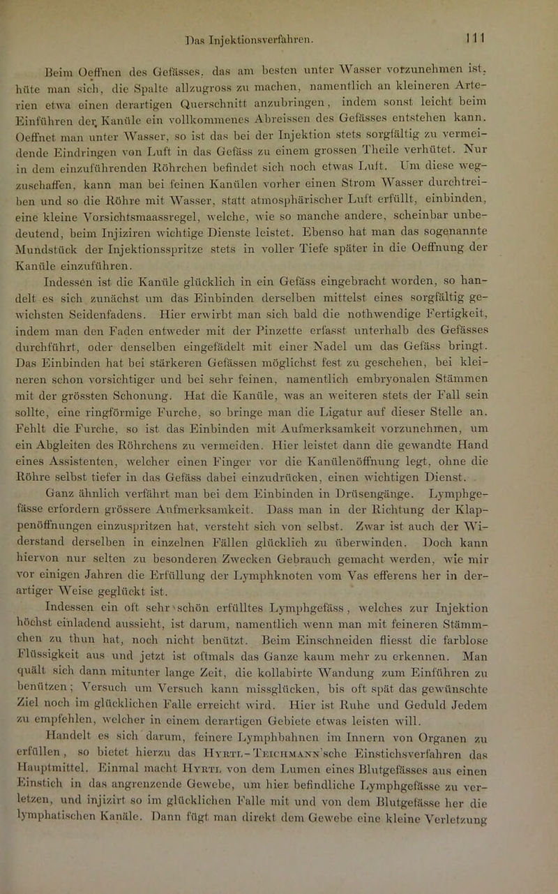 Beim üetfnen des Gofäisses, das am besten unter Wasser vorzunehmen ist. hüte man sitii, die Spalte allzngross zu machen, namentlich an kleineren Arte- rien etwa einen derartigen Querschnitt anzubringen, indem sonst leicht beim Eint'ühren dei; Kanüle ein vollkommenes Abreissen des Geiässes entstehen kann. Oefinet man unter Wasser, so ist das bei der Injektion stets soi'gtilltig zu vermei- dende Eindringen von Luft in das Gefäss zu einem grossen Theile verhütet. Nur in dem einzuführenden Röhrchen befindet sich noch etwas Imlt. Um diese weg- zuschaffen, kann man bei feinen Kanülen vorher einen Strom Wasser durchtrei- ben und so die Röhre mit Wasser, statt atmosphärischer Luft erfüllt, einbinden, eine kleine Vorsicht.smaassregel, welche, wie so manche andere, scheinbar unbe- deutend, beim Injiziren wichtige Dienste leistet. Ebenso hat man das sogenannte Mundstück der Injektionsspritze .stets in voller Tiefe später in die Oeflnung der Kanüle einziiführen. Indessen ist die Kanüle glücklich in ein Gefäss eingebr'acht w'orden, so han- delt es sich zunächst um das Einbinden derselben mittelst eines sorgfältig ge- wichsten Seidenfadens. Hier erwirbt man sich bald die nothwendige Fertigkeit, indem man den Faden entweder mit der Pinzette erfasst unterhalb des Gefässes durchführt, oder denselben eingefädelt mit einer Nadel um das Gefäss bringt. Das Einbinden hat bei stärkeren Gefässen möglichst fest zu geschehen, bei klei- neren schon vorsichtiger und bei sehr feinen, namentlich embryonalen Stämmen mit der grössten Schonung. Hat die Kanüle, was an weiteren stets der Fall sein sollte, eine ringförmige Furche, so bringe man die Ligatur auf dieser Stelle an. Fehlt die Furche, so ist das Einbinden mit Aufmerksamkeit vorzunehmen, um ein Abgleiten des Röhrchens zu vermeiden. Hier leistet dann die gew’andte Hand eines As.sistenten, welcher einen Finger vor die Kanülenöffnung legt, ohne die Röhre selbst tiefer in das Gefäss dabei einzudrücken, einen wichtigen Dienst. Ganz ähnlich verfährt man bei dem Einbinden in Drüsengänge. Lymphge- fässe erfordern grössere Aufmerksamkeit. Dass man in der Richtung der Klap- penöffnungen einzuspritzen hat, versteht sich von selbst. Zwar ist auch der Wi- derstand derselben in einzelnen Fällen glücklich zu überwinden. Doch kann hiervon nur selten zu besonderen Zwecken Gebrauch gemacht werden, wie mir vor einigen Jahren die Erfüllung der I.,ymphknoten vom Vas efferens her in der- artiger Weise geglückt ist. Indessen ein oft sehr'schön erfülltes Lymphgefä.ss, welches zur Injektion höchst einladend aussieht, ist darum, namentlich wenn man mit feineren Stämm- chen zu thun hat, noch nicht benützt. Beim Einschneiden fliesst die farblose 1'Bissigkeit aus und jetzt i.st oftmals das Ganze kaum mehr zu erkennen. Man quält sich dann mitunter lange Zeit, die kollabirte Wandung zum Einführen zu benützen; \ersuch um Versuch kann missglücken, bis oft spät das gewünschte Ziel noch im glücklichen Falle erreicht wird. Hier ist Ruhe und Geduld Jedem zu empfehlen, welcher in einem derartigen Gebiete etwas leisten will. Handelt es sich darum, feinere Lymphbahnen im Innern von Organen zn erfüllen, so bietet hierzu das HYRTii-TniciiMANN’sche Einstichsverfahren das Haupfmittel. Einmal rnaclR Hyuti, von dem Immen eines Blutgefässes aus einen Einstich in das angrenzende Gewebe, um hier, befindliche I.ymphgefässc zu ver- letzen, und injizirt so im glücklichen Falle mit und von dem Blutgefässe her die lymphali.schen Kanäle. Dann fügt man direkt dem Gewebe eine kleine Verletzung