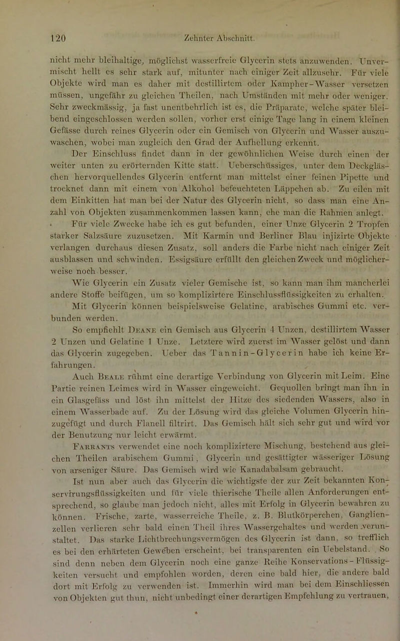 nicht mehr bleihaltige, möglichst wasserfreie Glycerin stets anzuwenden. Gnver- mischt hellt es sehr stark auf, mitunter nach einiger Zeit allzusehr. Für viele Objekte wird man es daher mit destillirtem oder Kampher-Wasser versetzen müssen, ungefähr zu gleichen Theilcn, nach Umständen mit mehr oder weniger. Sehr zweckmässig, ja fast unentbehrlich ist cs, die Präparate, welche später blei- bend eingcschlosscn werden sollen, vorher erst einige Tage lang in einem kleinen Gcfässc durch reines Glycerin oder ein Gemisch von Glj’ccrin und Wasser auszu- waschen, wobei man zugleich den Grad der Autbcllung erkennt. Der Einschluss findet dann in der gewöhnlichen Weise durch einen der weiter unten zu erörternden Kitte statt. Ucbcrschüssigcs, unter dem Deckgläs- chen hervorqucllendes Glycerin entfernt man mittelst einer feinen Pipette und trocknet dann mit einem von Alkohol befeuchteten Läppchen ab. Zu eilen mit dem Einkitten hat man bei der Natur des Glycerin nicht, so dass man eine An- zahl von Objekten Zusammenkommen lassen kann, che man die Rahmen anlcgt. • Für viele Zwecke habe ich es gut befunden, einer Unze Glycerin 2 Tropfen starker Salzsäure zuzusetzen. Mit Karmin und Berliner Blau injizirtc Objekte verlangen durchaus diesen Zusatz, soll anders die Farbe nicht nach einiger Zeit ausblasscn und schwinden. Essigsäure erfüllt den gleichen Zweck und möglicher- weise noch besser. Wie Glycerin ein Zusatz vieler Gemische ist, so kann man ihm mancherlei andere Stoffe beifügen, um so komplizirtcre Einschlussflüssigkcitcn zu erhalten. Mit Glycerin können beispielsweise Gelatine, arabisches Gummi etc. ver- bunden werden. So empfiehlt Dkank ein Gemisch aus Glycerin 4 Ibizcn, destillirtem 'Wasser 2 Unzen und Gelatine 1 Unze. Ijctztcre wird zuerst im 'Wasser gelöst und dann das Glycerin zugegeben. Ueber das Tannin-Glycerin habe ich keine Er- fahrungen. Auch Bkalk rühmt eine derartige Verbindung von Glycerin mit Leim. Eine Partie reinen Leimes wird in Wasser cingewcicht. Gequollen bringt man ihn in ein Gla.sgefäss und löst ihn mittelst der Hitze des siedenden 'Wassers, also in einem 'Wasserbade auf. Zu der liösung wird das gleiche Volumen Glycerin hin- zugefügt und durch Flanell filtrirt. Das Gemisch hält sich sehr gut und wird vor der Benutzung nur leicht erwärmt. Farranxs verwendet eine noch komplizirtcre Mischung, bestehend aus glei- chen Theilen arabischem Gummi , Glycerin und gc.sättigtcr wässeriger Lösung von arseniger Säure. I4as Gemisch wird wie Kanadabalsam gebraucht. Ist n\in aber auch das Glycerin die wichtigste der zur Zeit bekannten Kon- servirungsflüssigkeiten und für viele thierische Theile allen Anforderungen ent- sprechend, so glaube man jedoch nicht, alles mit Erfolg in Glycerin bewahren zu können. Frische, zarte, wasserreiche Theile, z. B. Blutkörperchen, Ganglien- zellen verlieren sehr bald einen Theil ihres Wassergehaltes und werden .verun- staltet. Das starke Lichtbrechungsvcrmögcn des Glycerin ist dann, so trefflich es bei den erhärteten Gewe'bcn erscheint, bei transparenten ein Uebelstand. So sind denn neben dem Glycerin noch eine ganze Reihe Konservations-Flüssig- keiten versucht und empfohlen worden, deren eine bald hier, die andere bald dort mit Erfolg zu verwenden ist. Immerhin wird man bei dem Ein.schliessen von Objekten gut thun, nicht unbedingt einer dei'artigen Empfehlung zu vertrauen.