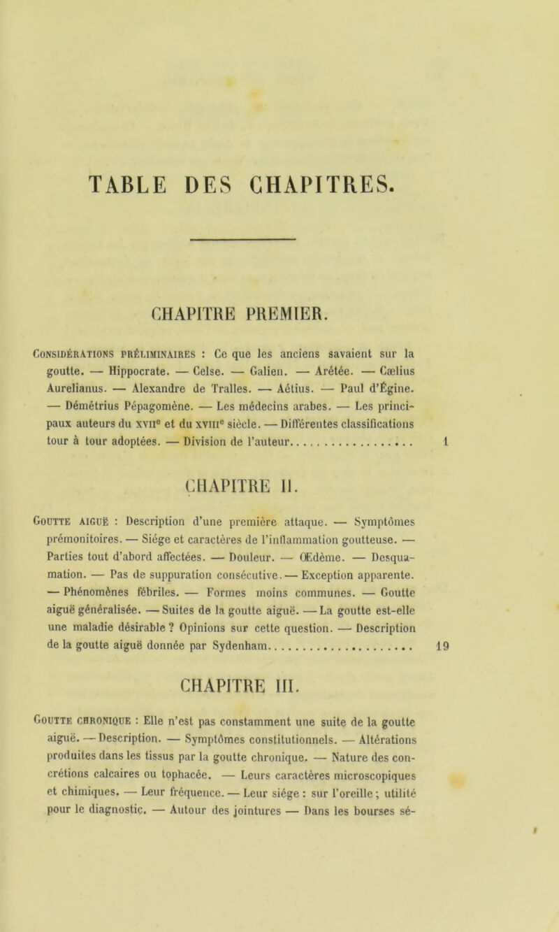 TABLE DES CHAPITRES CHAPITRE PREMIER. Considérations préliminaires : Ce que les anciens savaient sur la goutte. — Hippocrate. — Celse. — Galien. — Arétée. — Cælius Aurelianus. — Alexandre de Tralles. — Aétius. — Paul d’Égine. — Démétrius Pépagomène. — Les médecins arabes. — Les princi- paux auteurs du xvne et du xvme siècle. — Différentes classifications tour à tour adoptées. — Division de l’auteur CHAPITRE II. Goutte aiguë : Description d’une première attaque. — Symptômes prémonitoires. — Siège et caractères de l’inflammation goutteuse. — Parties tout d’abord affectées. — Douleur. — Œdème. — Desqua- mation. — Pas de suppuration consécutive. — Exception apparente. — Phénomènes fébriles. — Formes moins communes. — Goutte aiguë généralisée. —Suites de la goutte aiguë. —La goutte est-elle une maladie désirable? Opinions sur cette question. —Description de la goutte aiguë donnée par Sydenham CHAPITRE III. Goutte chronique : Elle n’est pas constamment une suite de la goutte aiguë. — Description. — Symptômes constitutionnels. — Altérations produites dans les tissus par la goutte chronique. — Nature des con- crétions calcaires ou tophacée. — Leurs caractères microscopiques et chimiques. — Leur fréquence. — Leur siège : sur l’oreille; utilité pour le diagnostic. — Autour des jointures — Dans les bourses sé-