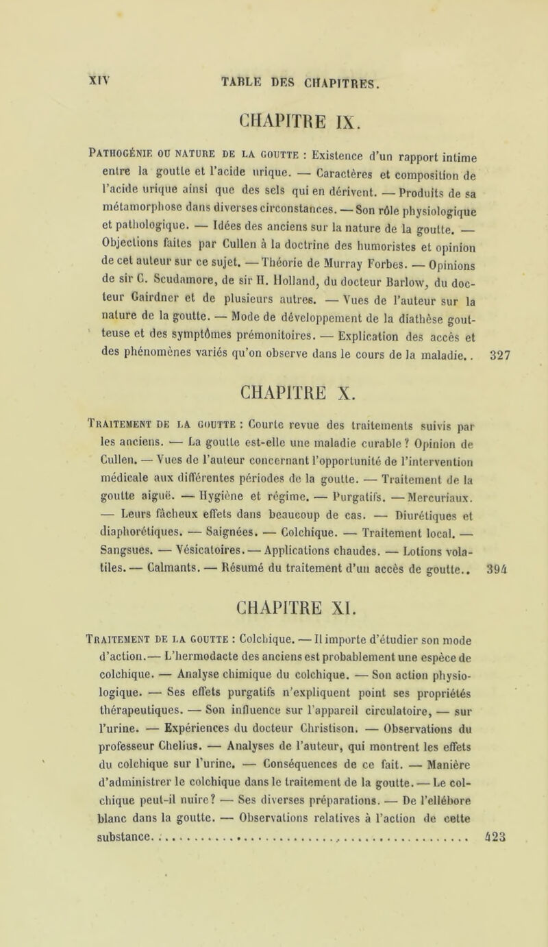 CHAPITRE IX. Pathogénif. od nature de la goutte : Existence d’un rapport intime entre la goutte et l'acide urique. — Caractères et composition de l’acide urique ainsi que des sels qui en dérivent. Produits de sa métamorphose dans diverses circonstances. — Son rôle physiologique et pathologique. — Idées des anciens sur la nature de la goutte. — Objections faites par Cullen a la doctrine des humoristes et opinion de cet auteur sur ce sujet. — Théorie de Murray Forbes. — Opinions de sir C. Scudainore, de sir II. Holland, du docteur Barlow, du doc- teur Gairdncr et de plusieurs autres. — Vues de l’auteur sur la nature de la goutte. — Mode de développement de la diathèse gout- teuse et des symptômes prémonitoires. — Explication des accès et des phénomènes variés qu’on observe dans le cours de la maladie.. 327 CHAPITRE X. Traitement de la goutte : Courte revue des traitements suivis par les anciens. — La goutte est-elle une maladie curable ? Opinion de Cullen. — Vues de l’auteur concernant l’opportunité de l’intervention médicale aux différentes périodes de la goutte. — Traitement de la goutte aiguë. — Hygiène et régime. — Purgatifs. —Mercuriaux. — Leurs fâcheux effets dans beaucoup de cas. — Diurétiques et diaphoniques. — Saignées. — Colchique. — Traitement local. — Sangsues. — Vésicatoires. — Applications chaudes. — Lotions vola- tiles.— Calmants. — Résumé du traitement d’un accès de goutte.. 394 CHAPITRE XI. Traitement de la goutte : Colchique. — Il importe d’étudier son mode d’action.— L’hermodacte des anciens est probablement une espèce de colchique. — Analyse chimique du colchique. — Son action physio- logique. — Ses effets purgatifs n’expliquent point ses propriétés thérapeutiques. — Son influence sur l'appareil circulatoire, — sur l’urine. — Expériences du docteur Christison. — Observations du professeur Chelius. — Analyses de l’auteur, qui montrent les effets du colchique sur l’urine. — Conséquences de ce fait. — Manière d’administrer le colchique dans le traitement de la goutte. — Le col- chique peut-il nuire? — Ses diverses préparations. — De l’ellébore blanc dans la goutte. — Observations relatives à l’action de cette substance. 423