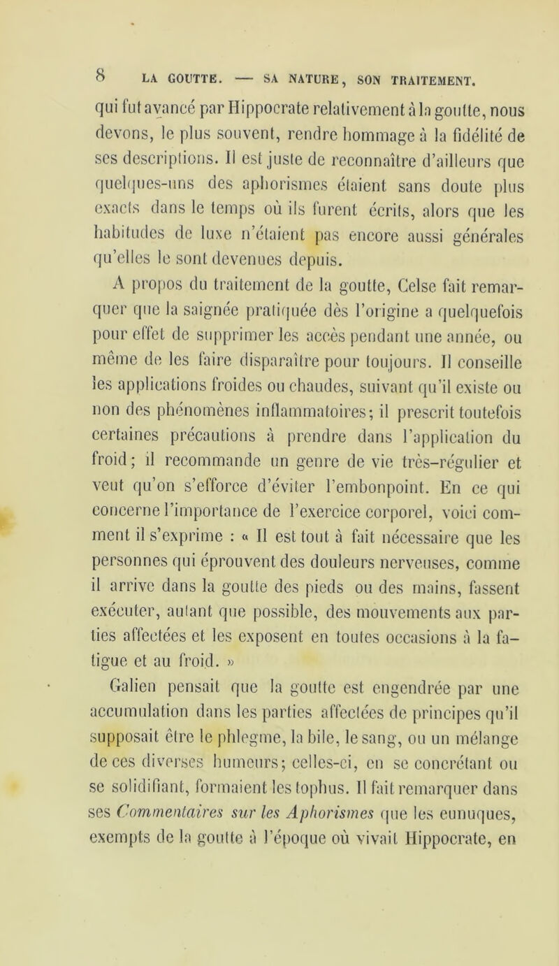 qui fut avancé par Hippocrate relativement à la goutte, nous devons, le plus souvent, rendre hommage à la fidélité de ses descriptions. Il est juste de reconnaître d’ailleurs que quelques-uns des aphorismes étaient sans doute plus exacts dans le temps où ils lurent écrits, alors que les habitudes de luxe n’étaient pas encore aussi générales quelles le sont devenues depuis. A propos du traitement de la goutte, Celse fait remar- quer que la saignée pratiquée dès l’origine a quelquefois pour effet de supprimer les accès pendant une année, ou même de les faire disparaître pour toujours. Il conseille les applications froides ou chaudes, suivant qu’il existe ou non des phénomènes inflammatoires; il prescrit toutefois certaines précautions à prendre dans l’application du froid; il recommande un genre de vie très-régulier et veut qu’on s’efforce d’éviter l’embonpoint. En ce qui concerne l’importance de l’exercice corporel, voici com- ment il s’exprime : « Il est tout à fait nécessaire que les personnes qui éprouvent des douleurs nerveuses, comme il arrive dans la goutte des pieds ou des mains, fassent exécuter, autant que possible, des mouvements aux par- ties affectées et les exposent en toutes occasions à la fa- tigue et au froid. » Galien pensait que la goutte est engendrée par une accumulation dans les parties affectées de principes qu’il supposait être le phlegme, la bile, le sang, ou un mélange de ces diverses humeurs; celles-ci, en se concrétant ou se solidifiant, formaient les tophus. Il fait remarquer dans ses Commentaires sur les Aphorismes que les eunuques, exempts de la goutte à l’époque où vivait Hippocrate, en