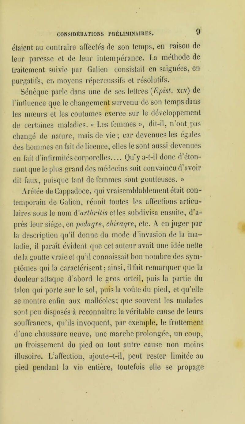 étaient au contraire affectés de son temps, en raison de leur paresse et de leur intempérance. La méthode de traitement suivie par Galien consistait en saignées, en purgatifs, en moyens répercussifs et résolutifs. Sénèque parle dans une de ses lettres (Epist. xcv) de l’influence que le changement survenu de son temps dans les mœurs et les coutumes exerce sur le développement de certaines maladies. « Les femmes », dit-il, n’ont pas changé de nature, mais de vie; car devenues les égales des hommes en fait de licence, elles le sont aussi devenues en fait d’infirmités corporelles— Qu’y a-t-il donc d’éton- nant que le plus grand des médecins soit convaincu d’avoir dit faux, puisque tant de femmes sont goutteuses. » Arélée deCappadoce, qui vraisemblablement était con- temporain de Galien, réunit toutes les affections articu- laires sous le nom d'arthritis et les subdivisa ensuite, d’a- près leur siège, en podagre, chiragre, etc. A en juger par la description qu’il donne du mode d’invasion de la ma- ladie, il paraît évident que cet auteur avait une idée nette delà goutte vraieet qu’il connaissait bon nombre des sym- ptômes qui la caractérisent ; ainsi, il fait remarquer que la douleur attaque d’abord le gros orteil, puis la partie du talon qui porte sur le sol, puis la voûte du pied, et qu’elle se montre enfin aux malléoles; que souvent les malades sont peu disposés à reconnaître la véritable cause de leurs souffrances, qu’ils invoquent, par exemple, le frottement d’une chaussure neuve, une marche prolongée, un coup, un froissement du pied ou tout autre cause non moins illusoire. L’affection, ajoute-t-il, peut rester limitée au pied pendant la vie entière, toutefois elle se propage