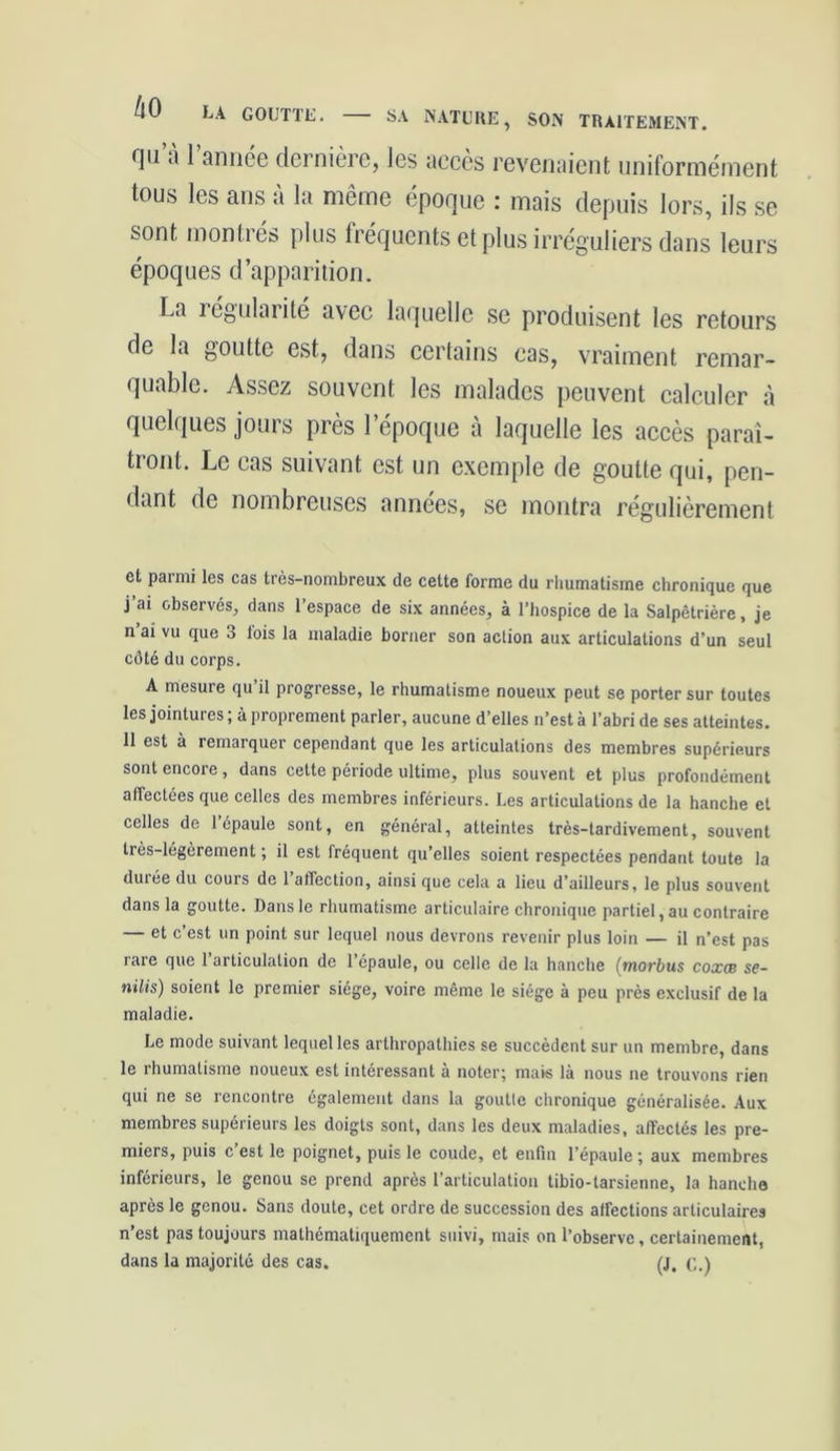 SA NATURE, SON TRAITEMENT. fl11 8 1 année dernière, les accès revenaient uniformément tous les ans a la même époque : mais depuis lors, ils se sont montrés plus fréquents et plus irréguliers dans leurs époques d’apparition. La légitimité avec laquelle se produisent les retours de la goutte est, dans certains cas, vraiment remar- quable. Assez souvent les malades peuvent calculer à quelques jours près l’époque à laquelle les accès paraî- tront. Le cas suivant est un exemple de goutte qui, pen- dant de nombreuses années, se montra régulièrement et parmi les cas très-nombreux de cette forme du rhumatisme chronique que j’ai observés, dans l’espace de six années, à l’hospice de la Salpêtrière, je n’ai vu que 3 fois la maladie borner son action aux articulations d’un seul côté du corps. A mesure qu’il progresse, le rhumatisme noueux peut se porter sur toutes les jointures ; à proprement parler, aucune d’elles n’est à l’abri de ses atteintes. 11 est à remarquer cependant que les articulations des membres supérieurs sont encore , dans cette période ultime, plus souvent et plus profondément affectées que celles des membres inférieurs. Les articulations de la hanche et celles de 1 épaule sont, en général, atteintes très-tardivement, souvent très-légèrement ; il est fréquent qu’elles soient respectées pendant toute la durée du cours de 1 affection, ainsi que cela a lieu d’ailleurs, le plus souvent dans la goutte. Dans le rhumatisme articulaire chronique partiel, au contraire et c est un point sur lequel nous devrons revenir plus loin — il n’est pas rare que 1 articulation de l’épaule, ou celle de la hanche (morbus coxcb se- nilis) soient le premier siège, voire même le siège à peu près exclusif de la maladie. Le mode suivant lequel les arthropalhies se succèdent sur un membre, dans le rhumatisme noueux est intéressant à noter; mais là nous ne trouvons rien qui ne se rencontre également dans la goutte chronique généralisée. Aux membres supérieurs les doigts sont, dans les deux maladies, alïectés les pre- miers, puis c’est le poignet, puis le coude, et enfin l’épaule ; aux membres inférieurs, le genou se prend après l’articulation tibio-tarsienne, la hanche après le genou. Sans doute, cet ordre de succession des affections articulaires n’est pas toujours mathématiquement suivi, mais on l’observe, certainement, dans la majorité des cas. (J. c.)