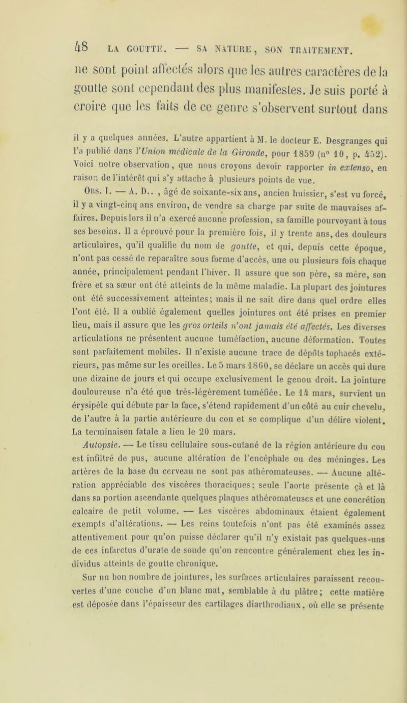 ne sont point affectés alors que les noires caractères delà goutte sont cependant des plus manifestes. Je suis porté à croire que les faits de ce genre s’observent surtout dans il y a quelques années. L aulre appartient à M. le docteur E. Desgranges qui l’a publié dans l’Union medicale de la Gironde, pour 1859 (n° 10, p. 452). \oici nolie observation, que nous croyons devoir rapporter in extenso, en raison de l’intérêt qui s’y attache à plusieurs points de vue. Ous. T. — A. D.. , âgé de soixante-six ans, ancien huissier, s’est vu forcé, il y a vingt-cinq ans environ, de vendre sa charge par suite de mauvaises af- faires. Depuis lors il n’a exercé aucune profession, sa famille pourvoyant à tous ses besoins. 11 a éprouvé pour la première fois, il y trente ans, des douleurs articulaires, qu’il qualifie du nom de goutte, et qui, depuis cette époque, n’ont pas cessé de reparaître sous forme d’accès, une ou plusieurs fois chaque année, piincipalement pendant 1 hiver. 11 assure que son père, sa mère, son f'èie et sa soeui ont été atteints de la meme maladie. La plupart des jointures ont été successivement atteintes; mais il ne sait dire dans quel ordre elles l’ont été. Il a oublié également quelles jointures ont été prises en premier lieu, mais il assure que les gros orteils n’ont jamais été affectés. Les diverses articulations ne présentent aucune tuméfaction, aucune déformation. Toutes sont parfaitement mobiles. Il n’existe aucune trace de dépôts tophacés exté- rieurs, pas même sur les oreilles. Le 5 mars 1860, se déclare un accès qui dure une dizaine de jours et qui occupe exclusivement le genou droit. La jointure douloureuse n’a été que très-légèrement tuméfiée. Le 14 mars, survient un érysipèle qui débute par la face, s’étend rapidement d’un côté au cuir chevelu, de l’autre à la partie antérieure du cou et se complique d’un délire violent. La terminaison fatale a lieu le 20 mars. Autopsie. — Le tissu cellulaire sous-cutané de la région antérieure du cou est infiltré de pus, aucune altération de l’encéphale ou des méninges. Les artères de la base du cerveau ne sont pas athéromateuses. — Aucune alté- ration appréciable des viscères thoraciques; seule l’aorte présente çà et là dans sa portion ascendante quelques plaques athéromateuses et une concrétion calcaire de petit volume. — Les viscères abdominaux étaient également exempts d’altérations. — Les reins toutefois n’ont pas été examinés assez attentivement pour qu’on puisse déclarer qu’il n’y existait pas quelques-uns de ces infarctus d’urale de soude qu’on rencontre généralement chez les in- dividus atteints de goutte chronique. Sur un bon nombre de jointures, les surfaces articulaires paraissent recou- vertes d’une couche d’un blanc mat, semblable à du plâtre; cette matière est déposée dans l’épaisseur des cartilages diarlhrodiaux, où elle se présente