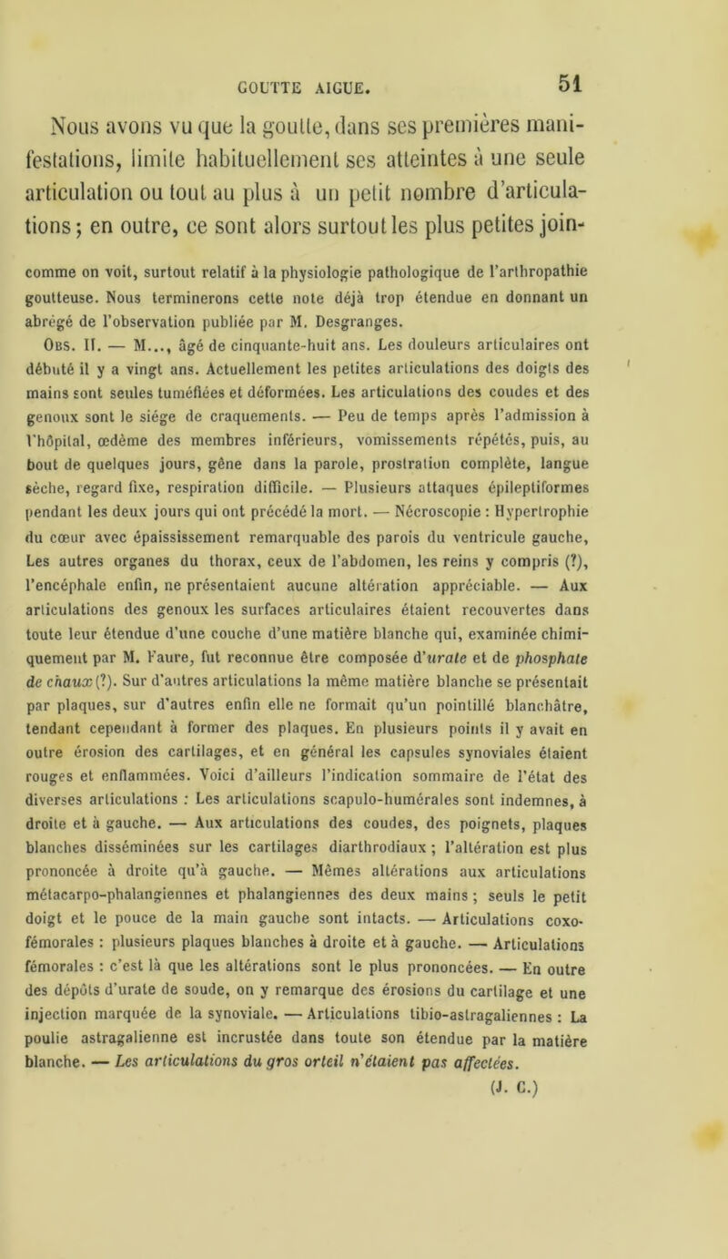 Nous avons vu que la goulle, dans ses premières mani- festations, limite habituellement ses atteintes à une seule articulation ou tout au plus à un petit nombre d’articula- tions; en outre, ce sont alors surtout les plus petites join- comrae on voit, surtout relatif à la physiologie pathologique de l’arthropathie goutteuse. Nous terminerons cette note déjà trop étendue en donnant un abrégé de l’observation publiée par M. Desgranges. Obs. II. — M..., âgé de cinquante-huit ans. Les douleurs articulaires ont débuté il y a vingt ans. Actuellement les petites articulations des doigts des mains sont seules tuméfiées et déformées. Les articulations des coudes et des genoux sont le siège de craquements. — Peu de temps après l’admission à l'hôpital, œdème des membres inférieurs, vomissements répétés, puis, au bout de quelques jours, gêne dans la parole, prostration complète, langue sèche, regard fixe, respiration difficile. — Plusieurs attaques épileptiformes pendant les deux jours qui ont précédé la mort. — Nécroscopie : Hypertrophie du cœur avec épaississement remarquable des parois du ventricule gauche, Les autres organes du thorax, ceux de l’abdomen, les reins y compris (?), l’encéphale enfin, ne présentaient aucune altération appréciable. — Aux articulations des genoux les surfaces articulaires étaient recouvertes dans toute leur étendue d’une couche d’une matière blanche qui, examinée chimi- quement par M. Faure, fut reconnue être composée à'urate et de phosphate de chaux (1). Sur d’autres articulations la même matière blanche se présentait par plaques, sur d'autres enfin elle ne formait qu’un pointillé blanchâtre, tendant cependant à former des plaques. En plusieurs points il y avait en outre érosion des cartilages, et en général les capsules synoviales étaient rouges et enflammées. Voici d’ailleurs l’indication sommaire de l’état des diverses articulations : Les articulations scapulo-humérales sont indemnes, à droite et à gauche. — Aux articulations des coudes, des poignets, plaques blanches disséminées sur les cartilages diarthrodiaux ; l’altération est plus prononcée à droite qu’à gauche. — Mêmes altérations aux articulations métacarpo-phalangiennes et phalangiennes des deux mains ; seuls le petit doigt et le pouce de la main gauche sont intacts. — Articulations coxo- fémorales : plusieurs plaques blanches à droite et à gauche. — Articulations fémorales : c’est là que les altérations sont le plus prononcées. — En outre des dépôts d’urate de soude, on y remarque des érosions du cartilage et une injection marquée de la synoviale. — Articulations tibio-astragaliennes : La poulie astragalienne est incrustée dans toute son étendue par la matière blanche. — Les articulations du gros orteil n'étaient pas affectées. (J. C.)