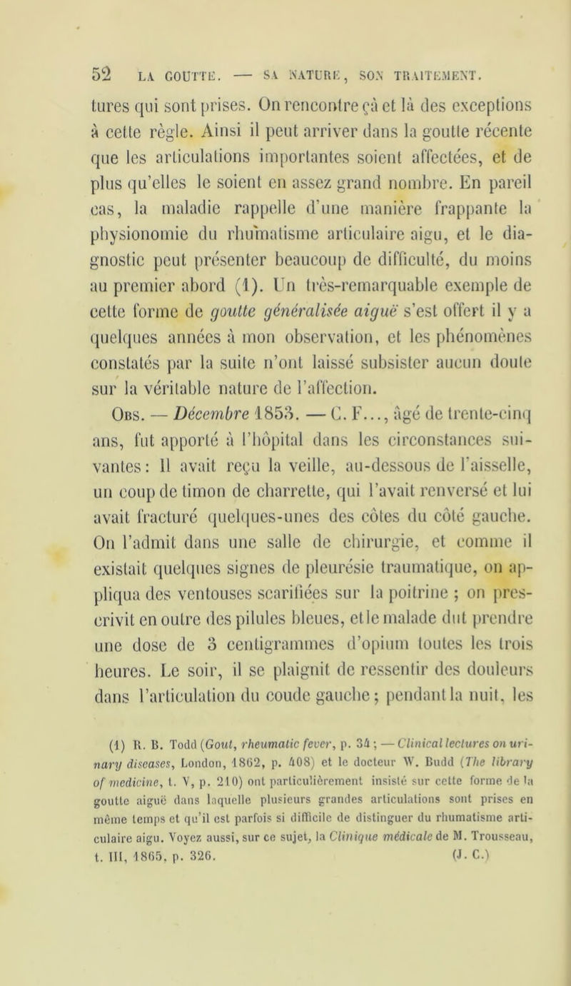 tures qui sont prises. On rencontre çà et là des exceptions à cette règle. Ainsi il peut arriver dans la goutte récente que les articulations importantes soient affectées, et de plus qu’elles le soient en assez grand nombre. En pareil cas, la maladie rappelle d’une manière frappante la physionomie du rhumatisme articulaire aigu, et le dia- gnostic peut présenter beaucoup de difficulté, du moins au premier abord (1). Un très-remarquable exemple de cette forme de goutte généralisée aiguë s’est offert il y a quelques années à mon observation, et les phénomènes constatés par la suite n’ont laissé subsister aucun doute sur la véritable nature de l’affection. Obs. — Décembre 1853. — C. F..., âgé de trente-cinq ans, fut apporté à l’hôpital dans les circonstances sui- vantes : 11 avait reçu la veille, au-dessous de Faisselle, un coup de timon de charrette, qui l’avait renversé et lui avait fracturé quelques-unes des côtes du côté gauche. On l’admit dans une salle de chirurgie, et comme il existait quelques signes de pleurésie traumatique, on ap- pliqua des ventouses scarifiées sur la poitrine ; on pres- crivit en outre des pilules bleues, et le malade dut prendre une dose de 3 centigrammes d’opium toutes les trois heures. Le soir, il se plaignit de ressentir des douleurs dans l’articulation du coude gauche; pendant la nuit, les (1) R. B. Todd (Goût, rheumatic fever, p. 34 ; — Clinical lectures on uri- nary diseases, London, 18(32, p. 408) et le docteur W. Budd (The library of mcdkine, l. V, p. 210) ont particulièrement insisté sur cette forme de la goutte aiguë dans laquelle plusieurs grandes articulations sont prises en même temps et qu’il est parfois si difficile de distinguer du rhumatisme arti- culaire aigu. Voyez aussi, sur ce sujet, la Clinique médicale de M. Trousseau, t. III, 1865, p. 326. (J - C.)