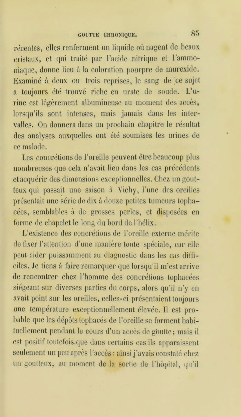 récentes, elles renferment un liquide où nagent de beaux cristaux, et qui traité par l’acide nitrique et l’ammo- niaque, donne lieu à la coloration pourpre de murexide. Examiné à deux ou trois reprises, le sang de ce sujet a toujours été trouvé riche en urate de soude. L’u- rine est légèrement albumineuse au moment des accès, lorsqu’ils sont intenses, mais jamais dans les inter- valles. On donnera dans un prochain chapitre le résultat des analyses auxquelles ont été soumises les urines de ce malade. Les concrétions de l’oreille peuvent être beaucoup plus nombreuses que cela n’avait lieu dans les cas précédents et acquérir des dimensions exceptionnelles. Chez un gout- teux qui passait une saison à Vichy, l’une des oreilles présentait une série do dix à douze petites tumeurs topha- cées, semblables à de grosses perles, et disposées en forme de chapelet le long du bord de l’hélix. L’existence des concrétions de l’oreille externe mérite de fixer l’attention d’une manière toute spéciale, car elle peut aider puissamment au diagnostic dans les cas diffi- ciles. Je tiens à faire remarquer que lorsqu’il m’est arrive de rencontrer chez l’homme des concrétions tophacées siégeant sur diverses parties du corps, alors qu’il n’y en avait point sur les oreilles, celles-ci présentaient toujours une température exceptionnellement élevée. Il est pro- bable que les dépôts lophaeés de l’oreille se forment habi- tuellement pendant le cours d’un accès dégoutté; mais il est positif toutefois que dans certains cas ils apparaissent seulement un peu après l’accès : ainsi j’avais constaté chez un goutteux, au moment de la sortie de l’hôpital, qu’il