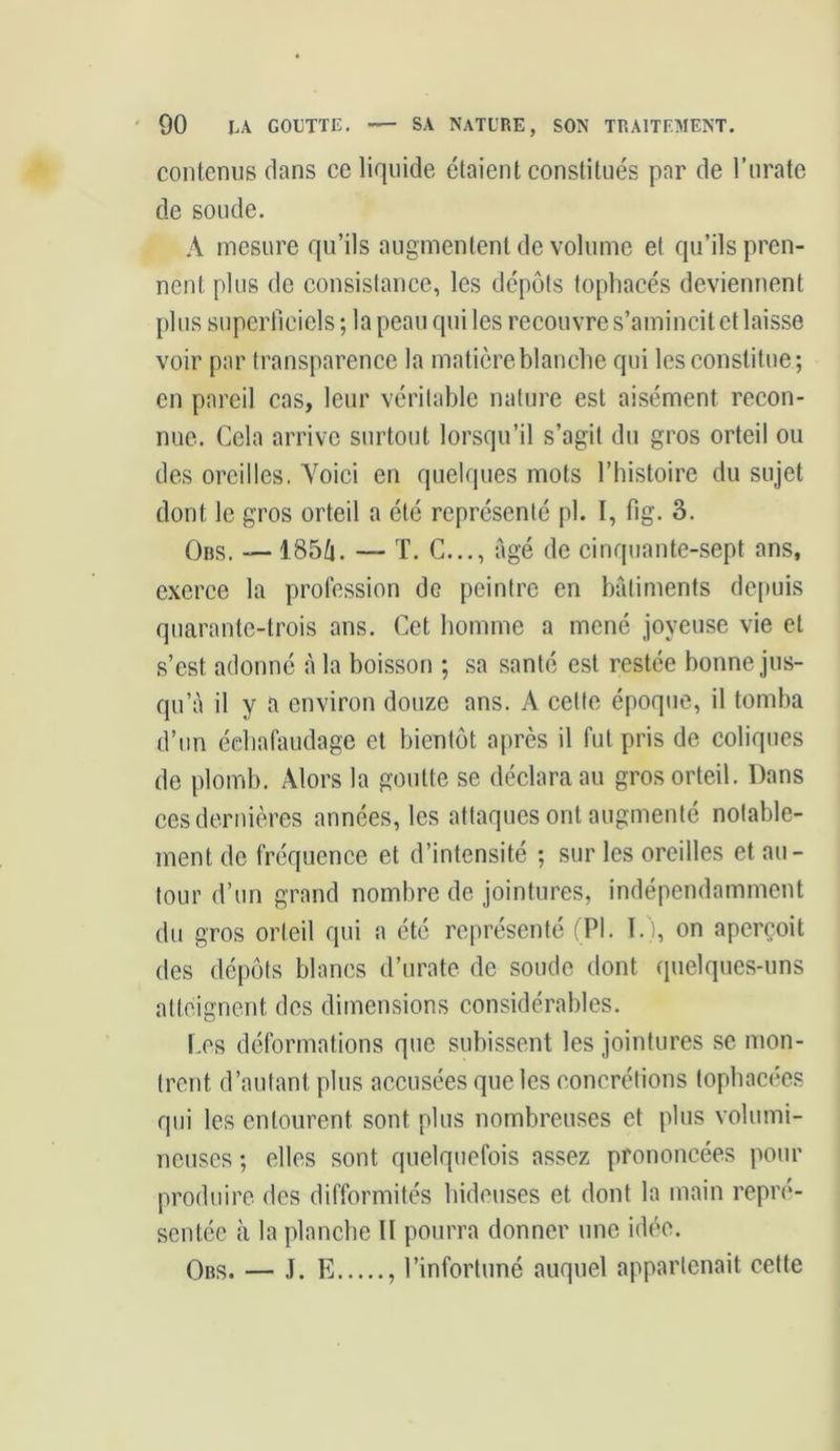 contenus dans ce liquide étaient constitués par de l’urate de soude. A mesure qu’ils augmentent de volume el qu’ils pren- nent plus de consistance, les dépôts tophacés deviennent plus superficiels ; la peau qui les recouvre s’amincit et laisse voir par transparence la matière blanche qui les constitue; en pareil cas, leur véritable nature est aisément recon- nue. Cela arrive surtout lorsqu’il s’agit du gros orteil ou des oreilles. Yoici en quelques mots l’histoire du sujet dont le gros orteil a été représenté pl. I, fig. 3. Obs. — 185û. — T. C..., âgé de cinquante-sept ans, exerce la profession de peintre en bâtiments depuis quarante-trois ans. Cet homme a mené joyeuse vie et s’est adonné â la boisson ; sa santé est restée bonne jus- qu’à il y a environ douze ans. A celte époque, il tomba d’un échafaudage et bientôt après il fut pris de coliques de plomb. Alors la goutte se déclara au gros orteil. Dans ces dernières années, les attaques ont augmenté notable- ment de fréquence et d’intensité ; sur les oreilles et au- tour d’un grand nombre de jointures, indépendamment du gros orteil qui a été représenté (Pl. ï.), on aperçoit des dépôts blancs d’urate de soude dont quelques-uns atteignent des dimensions considérables. Les déformations que subissent les jointures se mon- trent d’autant plus accusées que les concrétions tophacées qui les entourent sont plus nombreuses et plus volumi- neuses ; elles sont quelquefois assez prononcées pour produire des difformités hideuses et dont la main repré- sentée à la planche II pourra donner une idée. Obs. — J. E , l’infortuné auquel appartenait cette